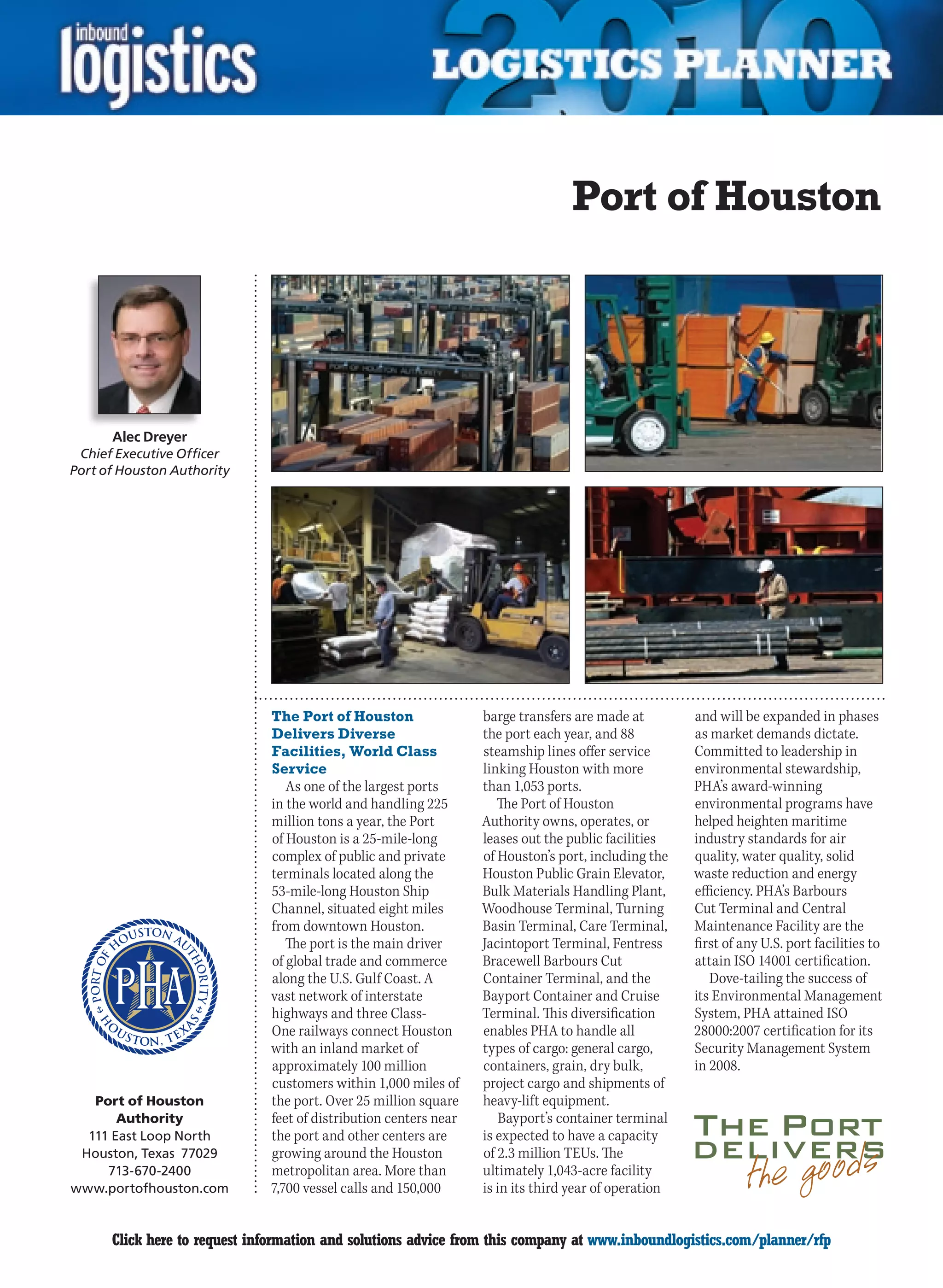 Port of Houston




      Alec Dreyer
 Chief Executive Officer
Port of Houston Authority




                              The Port of Houston                 barge transfers are made at         and will be expanded in phases
                              Delivers Diverse                    the port each year, and 88          as market demands dictate.
                              Facilities, World Class             steamship lines offer service       Committed to leadership in
                              Service                             linking Houston with more           environmental stewardship,
                                 As one of the largest ports      than 1,053 ports.                   PHA’s award-winning
                              in the world and handling 225          The Port of Houston              environmental programs have
                              million tons a year, the Port       Authority owns, operates, or        helped heighten maritime
                              of Houston is a 25-mile-long        leases out the public facilities    industry standards for air
                              complex of public and private       of Houston’s port, including the    quality, water quality, solid
                              terminals located along the         Houston Public Grain Elevator,      waste reduction and energy
                              53-mile-long Houston Ship           Bulk Materials Handling Plant,      efficiency. PHA’s Barbours
                              Channel, situated eight miles       Woodhouse Terminal, Turning         Cut Terminal and Central
                              from downtown Houston.              Basin Terminal, Care Terminal,      Maintenance Facility are the
                                 The port is the main driver      Jacintoport Terminal, Fentress      first of any U.S. port facilities to
                              of global trade and commerce        Bracewell Barbours Cut              attain ISO 14001 certification.
                              along the U.S. Gulf Coast. A        Container Terminal, and the            Dove-tailing the success of
                              vast network of interstate          Bayport Container and Cruise        its Environmental Management
                              highways and three Class-           Terminal. This diversification      System, PHA attained ISO
                              One railways connect Houston        enables PHA to handle all           28000:2007 certification for its
                              with an inland market of            types of cargo: general cargo,      Security Management System
                              approximately 100 million           containers, grain, dry bulk,        in 2008.
                              customers within 1,000 miles of     project cargo and shipments of
   Port of Houston            the port. Over 25 million square    heavy-lift equipment.
       Authority              feet of distribution centers near      Bayport’s container terminal
  111 East Loop North         the port and other centers are      is expected to have a capacity
 Houston, Texas 77029         growing around the Houston          of 2.3 million TEUs. The
     713-670-2400             metropolitan area. More than        ultimately 1,043-acre facility
www.portofhouston.com         7,700 vessel calls and 150,000      is in its third year of operation


C     Click here to request information and solutions advice from this company at www.inboundlogistics.com/planner/rfp                 V
 