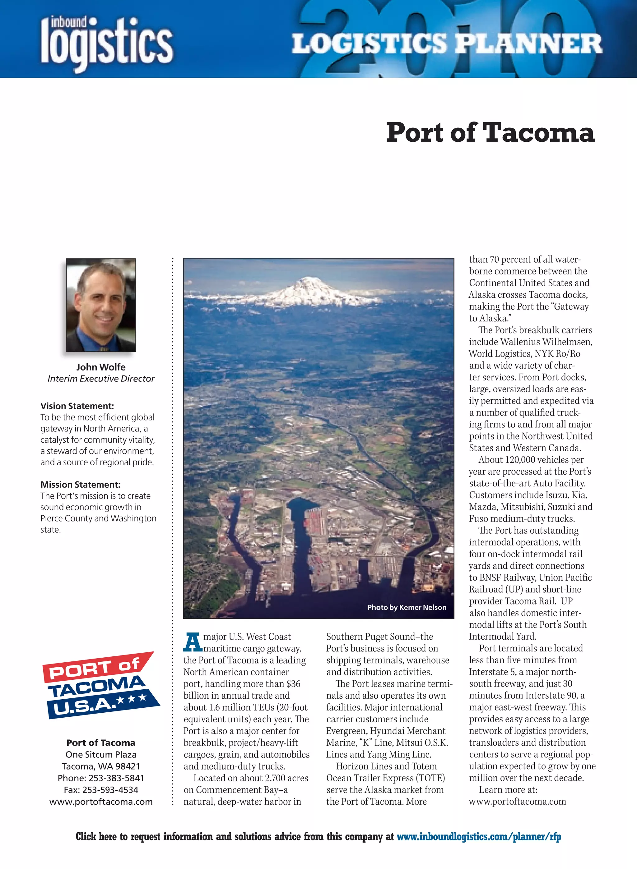 Port of Tacoma



                                                                                                        than 70 percent of all water-
                                                                                                        borne commerce between the
                                                                                                        Continental United States and
                                                                                                        Alaska crosses Tacoma docks,
                                                                                                        making the Port the “Gateway
                                                                                                        to Alaska.”
                                                                                                           The Port’s breakbulk carriers
                                                                                                        include Wallenius Wilhelmsen,
                                                                                                        World Logistics, NYK Ro/Ro
          John Wolfe                                                                                    and a wide variety of char-
 Interim Executive Director                                                                             ter services. From Port docks,
                                                                                                        large, oversized loads are eas-
Vision Statement:
                                                                                                        ily permitted and expedited via
To be the most efficient global
                                                                                                        a number of qualified truck-
gateway in North America, a                                                                             ing firms to and from all major
catalyst for community vitality,                                                                        points in the Northwest United
a steward of our environment,                                                                           States and Western Canada.
and a source of regional pride.                                                                            About 120,000 vehicles per
                                                                                                        year are processed at the Port’s
Mission Statement:                                                                                      state-of-the-art Auto Facility.
The Port’s mission is to create                                                                         Customers include Isuzu, Kia,
sound economic growth in                                                                                Mazda, Mitsubishi, Suzuki and
Pierce County and Washington                                                                            Fuso medium-duty trucks.
state.                                                                                                     The Port has outstanding
                                                                                                        intermodal operations, with
                                                                                                        four on-dock intermodal rail
                                                                                                        yards and direct connections
                                                                                                        to BNSF Railway, Union Pacific
                                                                                                        Railroad (UP) and short-line
                                                                                                        provider Tacoma Rail. UP
                                                                                Photo by Kemer Nelson
                                                                                                        also handles domestic inter-
                                                                                                        modal lifts at the Port’s South

                                   A     major U.S. West Coast
                                         maritime cargo gateway,
                                   the Port of Tacoma is a leading
                                                                      Southern Puget Sound–the
                                                                      Port’s business is focused on
                                                                      shipping terminals, warehouse
                                                                                                        Intermodal Yard.
                                                                                                           Port terminals are located
                                                                                                        less than five minutes from
                                   North American container           and distribution activities.      Interstate 5, a major north-
                                   port, handling more than $36         The Port leases marine termi-   south freeway, and just 30
                                   billion in annual trade and        nals and also operates its own    minutes from Interstate 90, a
                                   about 1.6 million TEUs (20-foot    facilities. Major international   major east-west freeway. This
                                   equivalent units) each year. The   carrier customers include         provides easy access to a large
                                   Port is also a major center for    Evergreen, Hyundai Merchant       network of logistics providers,
     Port of Tacoma                breakbulk, project/heavy-lift      Marine, “K” Line, Mitsui O.S.K.   transloaders and distribution
     One Sitcum Plaza              cargoes, grain, and automobiles    Lines and Yang Ming Line.         centers to serve a regional pop-
    Tacoma, WA 98421               and medium-duty trucks.               Horizon Lines and Totem        ulation expected to grow by one
   Phone: 253-383-5841                Located on about 2,700 acres    Ocean Trailer Express (TOTE)      million over the next decade.
    Fax: 253-593-4534              on Commencement Bay–a              serve the Alaska market from         Learn more at:
  www.portoftacoma.com             natural, deep-water harbor in      the Port of Tacoma. More          www.portoftacoma.com


C        Click here to request information and solutions advice from this company at www.inboundlogistics.com/planner/rfp            V
 