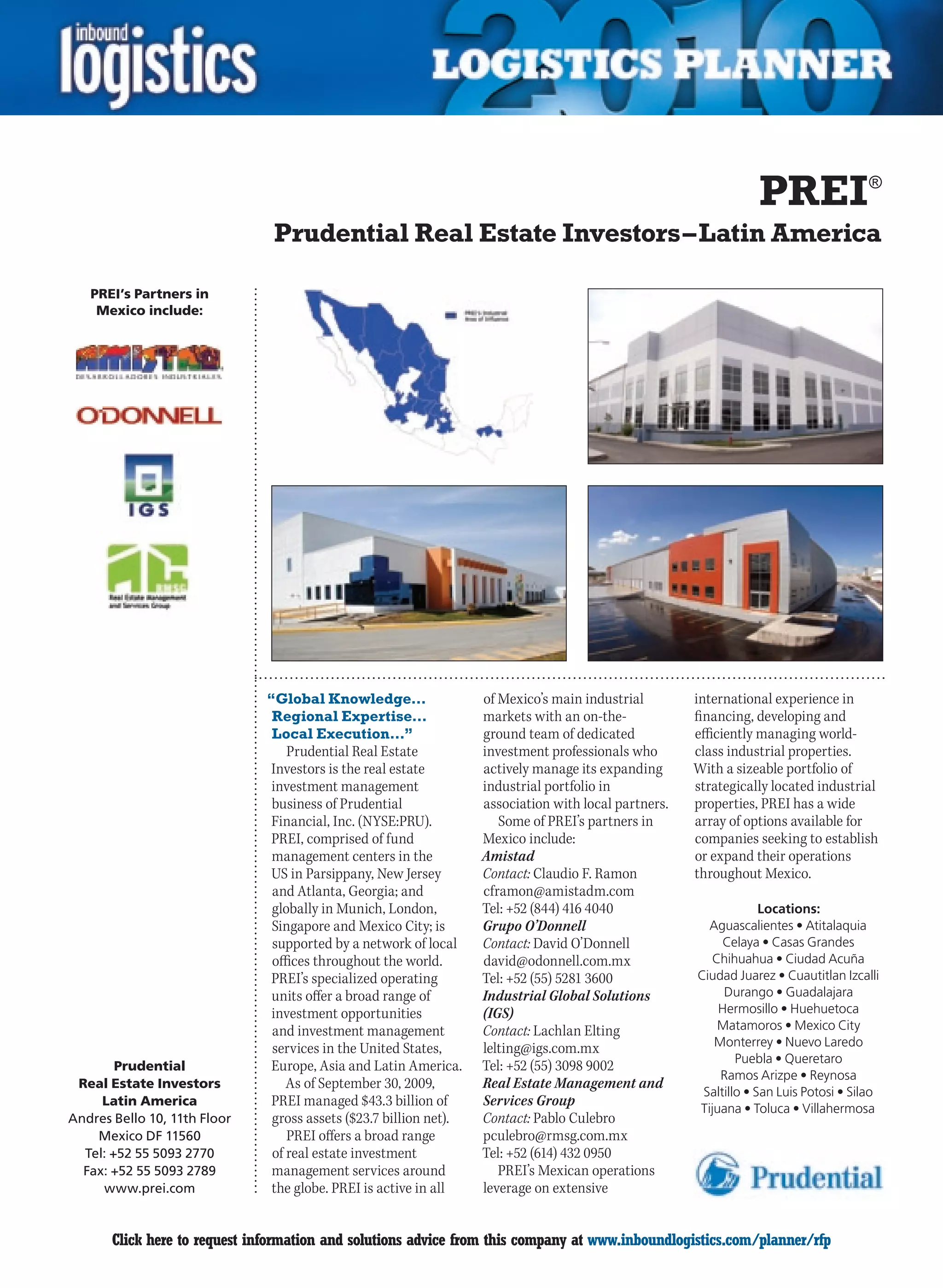 PREI®
                                Prudential Real Estate Investors – Latin America

    PREI’s Partners in
     Mexico include:




                               “Global Knowledge…                  of Mexico’s main industrial        international experience in
                                Regional Expertise…                markets with an on-the-            financing, developing and
                                Local Execution…”                  ground team of dedicated           efficiently managing world-
                                  Prudential Real Estate           investment professionals who       class industrial properties.
                               Investors is the real estate        actively manage its expanding      With a sizeable portfolio of
                               investment management               industrial portfolio in            strategically located industrial
                               business of Prudential              association with local partners.   properties, PREI has a wide
                               Financial, Inc. (NYSE:PRU).            Some of PREI’s partners in      array of options available for
                               PREI, comprised of fund             Mexico include:                    companies seeking to establish
                               management centers in the           Amistad                            or expand their operations
                               US in Parsippany, New Jersey        Contact: Claudio F. Ramon          throughout Mexico.
                               and Atlanta, Georgia; and           cframon@amistadm.com
                               globally in Munich, London,         Tel: +52 (844) 416 4040                         Locations:
                               Singapore and Mexico City; is       Grupo O’Donnell                      Aguascalientes • Atitalaquia
                               supported by a network of local     Contact: David O’Donnell                Celaya • Casas Grandes
                               offices throughout the world.       david@odonnell.com.mx                Chihuahua • Ciudad Acuña
                               PREI’s specialized operating        Tel: +52 (55) 5281 3600            Ciudad Juarez • Cuautitlan Izcalli
                               units offer a broad range of        Industrial Global Solutions             Durango • Guadalajara
                               investment opportunities            (IGS)                                  Hermosillo • Huehuetoca
                               and investment management           Contact: Lachlan Elting               Matamoros • Mexico City
                               services in the United States,      lelting@igs.com.mx                    Monterrey • Nuevo Laredo
                                                                                                              Puebla • Queretaro
        Prudential             Europe, Asia and Latin America.     Tel: +52 (55) 3098 9002
                                                                                                          Ramos Arizpe • Reynosa
 Real Estate Investors            As of September 30, 2009,        Real Estate Management and
                                                                                                       Saltillo • San Luis Potosi • Silao
     Latin America             PREI managed $43.3 billion of       Services Group                     Tijuana • Toluca • Villahermosa
Andres Bello 10, 11th Floor    gross assets ($23.7 billion net).   Contact: Pablo Culebro
    Mexico DF 11560               PREI offers a broad range        pculebro@rmsg.com.mx
  Tel: +52 55 5093 2770        of real estate investment           Tel: +52 (614) 432 0950
  Fax: +52 55 5093 2789        management services around             PREI’s Mexican operations
     www.prei.com              the globe. PREI is active in all    leverage on extensive


C      Click here to request information and solutions advice from this company at www.inboundlogistics.com/planner/rfp                V
 