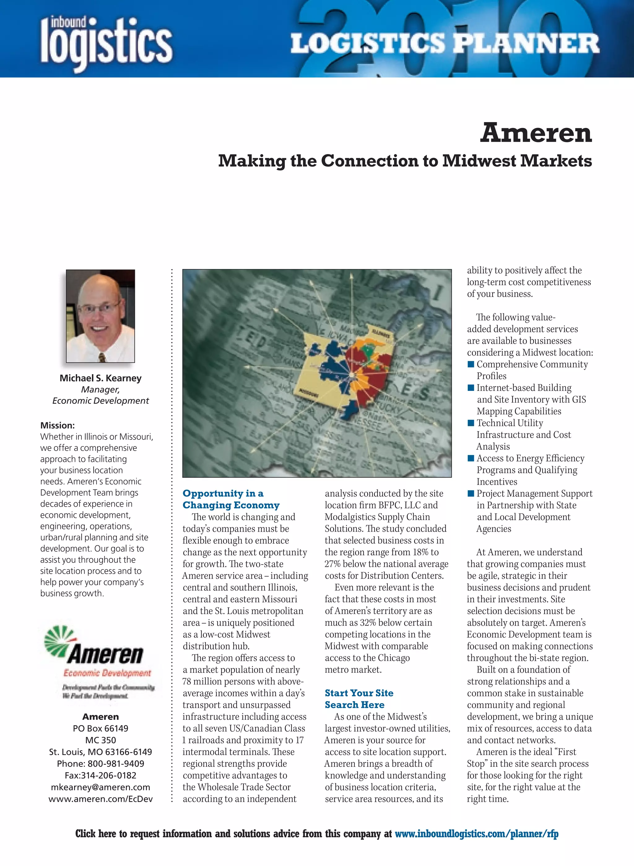 Ameren
                                           Making the Connection to Midwest Markets




                                                                                                         ability to positively affect the
                                                                                                         long-term cost competitiveness
                                                                                                         of your business.

                                                                                                           The following value-
                                                                                                         added development services
                                                                                                         are available to businesses
                                                                                                         considering a Midwest location:
                                                                                                         n	Comprehensive Community
     Michael S. Kearney                                                                                    Profiles
         Manager,                                                                                        n	Internet-based Building
    Economic Development                                                                                   and Site Inventory with GIS
                                                                                                           Mapping Capabilities
Mission:                                                                                                 n	Technical Utility
Whether in Illinois or Missouri,                                                                           Infrastructure and Cost
we offer a comprehensive                                                                                   Analysis
approach to facilitating                                                                                 n	Access to Energy Efficiency
your business location                                                                                     Programs and Qualifying
needs. Ameren’s Economic                                                                                   Incentives
Development Team brings            Opportunity in a                  analysis conducted by the site      n	Project Management Support
decades of experience in           Changing Economy                  location firm BFPC, LLC and           in Partnership with State
economic development,                 The world is changing and      Modalgistics Supply Chain             and Local Development
engineering, operations,           today’s companies must be         Solutions. The study concluded        Agencies
urban/rural planning and site      flexible enough to embrace        that selected business costs in
development. Our goal is to        change as the next opportunity    the region range from 18% to           At Ameren, we understand
assist you throughout the          for growth. The two-state         27% below the national average      that growing companies must
site location process and to
                                   Ameren service area – including   costs for Distribution Centers.     be agile, strategic in their
help power your company’s
                                   central and southern Illinois,       Even more relevant is the        business decisions and prudent
business growth.
                                   central and eastern Missouri      fact that these costs in most       in their investments. Site
                                   and the St. Louis metropolitan    of Ameren’s territory are as        selection decisions must be
                                   area – is uniquely positioned     much as 32% below certain           absolutely on target. Ameren’s
                                   as a low-cost Midwest             competing locations in the          Economic Development team is
                                   distribution hub.                 Midwest with comparable             focused on making connections
                                      The region offers access to    access to the Chicago               throughout the bi-state region.
                                   a market population of nearly     metro market.                          Built on a foundation of
                                   78 million persons with above-                                        strong relationships and a
                                   average incomes within a day’s    Start Your Site                     common stake in sustainable
                                   transport and unsurpassed         Search Here                         community and regional
           Ameren                  infrastructure including access      As one of the Midwest’s          development, we bring a unique
         PO Box 66149              to all seven US/Canadian Class    largest investor-owned utilities,   mix of resources, access to data
            MC 350                 1 railroads and proximity to 17   Ameren is your source for           and contact networks.
  St. Louis, MO 63166-6149         intermodal terminals. These       access to site location support.       Ameren is the ideal “First
    Phone: 800-981-9409            regional strengths provide        Ameren brings a breadth of          Stop” in the site search process
       Fax:314-206-0182            competitive advantages to         knowledge and understanding         for those looking for the right
  mkearney@ameren.com              the Wholesale Trade Sector        of business location criteria,      site, for the right value at the
  www.ameren.com/EcDev             according to an independent       service area resources, and its     right time.


C        Click here to request information and solutions advice from this company at www.inboundlogistics.com/planner/rfp              V
 