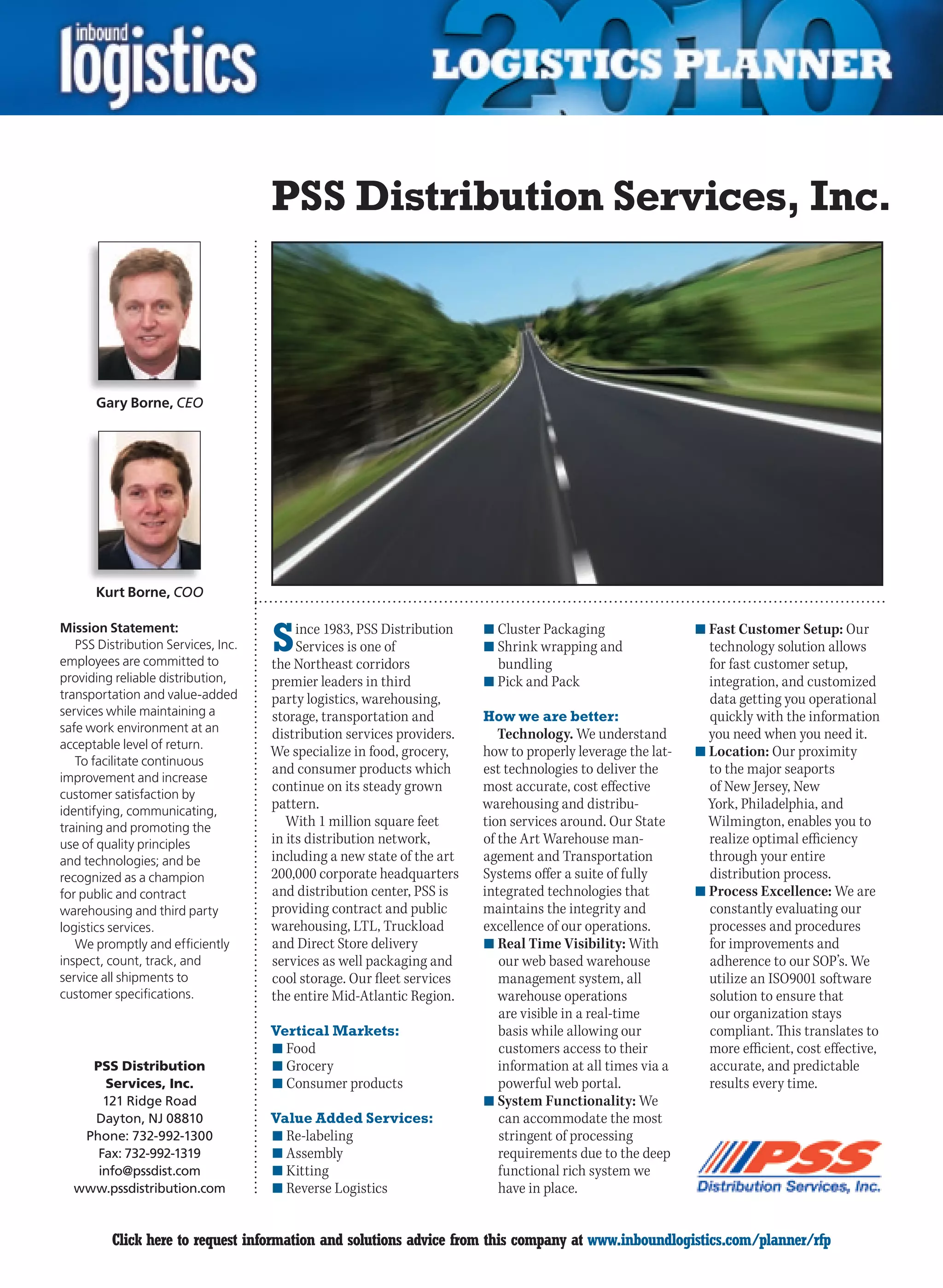 PSS Distribution Services, Inc.



      Gary Borne, CEO




      Kurt Borne, COO

Mission Statement:
   PSS Distribution Services, Inc.
employees are committed to
                                     S    ince 1983, PSS Distribution
                                          Services is one of
                                     the Northeast corridors
                                                                        n	Cluster Packaging
                                                                        n	Shrink wrapping and
                                                                          bundling
                                                                                                            n	Fast Customer Setup: Our
                                                                                                              technology solution allows
                                                                                                              for fast customer setup,
providing reliable distribution,     premier leaders in third           n	Pick and Pack                       integration, and customized
transportation and value-added       party logistics, warehousing,                                            data getting you operational
services while maintaining a         storage, transportation and        How we are better:                    quickly with the information
safe work environment at an          distribution services providers.      Technology. We understand          you need when you need it.
acceptable level of return.
                                     We specialize in food, grocery,    how to properly leverage the lat-   n	Location: Our proximity
   To facilitate continuous
                                     and consumer products which        est technologies to deliver the       to the major seaports
improvement and increase
customer satisfaction by
                                     continue on its steady grown       most accurate, cost effective         of New Jersey, New
identifying, communicating,
                                     pattern.                           warehousing and distribu-             York, Philadelphia, and
training and promoting the              With 1 million square feet      tion services around. Our State       Wilmington, enables you to
use of quality principles            in its distribution network,       of the Art Warehouse man-             realize optimal efficiency
and technologies; and be             including a new state of the art   agement and Transportation            through your entire
recognized as a champion             200,000 corporate headquarters     Systems offer a suite of fully        distribution process.
for public and contract              and distribution center, PSS is    integrated technologies that        n	Process Excellence: We are
warehousing and third party          providing contract and public      maintains the integrity and           constantly evaluating our
logistics services.                  warehousing, LTL, Truckload        excellence of our operations.         processes and procedures
   We promptly and efficiently       and Direct Store delivery          n	Real Time Visibility: With          for improvements and
inspect, count, track, and           services as well packaging and        our web based warehouse            adherence to our SOP’s. We
service all shipments to             cool storage. Our fleet services      management system, all             utilize an ISO9001 software
customer specifications.             the entire Mid-Atlantic Region.       warehouse operations               solution to ensure that
                                                                           are visible in a real-time         our organization stays
                                     Vertical Markets:                     basis while allowing our           compliant. This translates to
                                     n	Food                                customers access to their          more efficient, cost effective,
    PSS Distribution                 n	Grocery                             information at all times via a     accurate, and predictable
      Services, Inc.                 n	Consumer products                   powerful web portal.               results every time.
      121 Ridge Road                                                    n	System Functionality: We
    Dayton, NJ 08810                 Value Added Services:                 can accommodate the most
   Phone: 732-992-1300               n	Re-labeling                         stringent of processing
     Fax: 732-992-1319               n	Assembly                            requirements due to the deep
     info@pssdist.com                n	Kitting                             functional rich system we
  www.pssdistribution.com            n	Reverse Logistics                   have in place.


C        Click here to request information and solutions advice from this company at www.inboundlogistics.com/planner/rfp                  V
 
