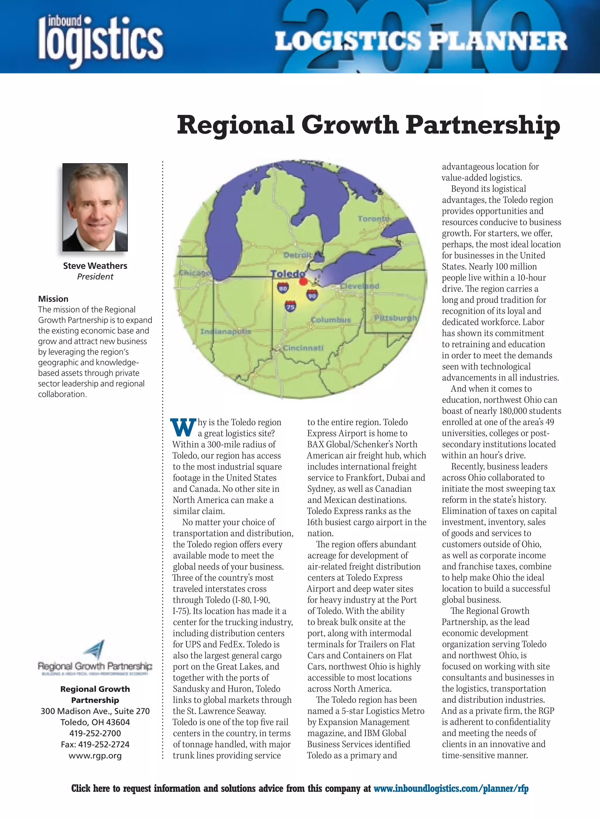 Regional Growth Partnership
                                                                                                           advantageous location for
                                                                                                           value-added logistics.
                                                                                                              Beyond its logistical
                                                                                                           advantages, the Toledo region
                                                                                                           provides opportunities and
                                                                                                           resources conducive to business
                                                                                                           growth. For starters, we offer,
                                                                                                           perhaps, the most ideal location
                                                                                                           for businesses in the United
      Steve Weathers                                                                                       States. Nearly 100 million
          President                                                                                        people live within a 10-hour
                                                                                                           drive. The region carries a
Mission                                                                                                    long and proud tradition for
The mission of the Regional                                                                                recognition of its loyal and
Growth Partnership is to expand                                                                            dedicated workforce. Labor
the existing economic base and                                                                             has shown its commitment
grow and attract new business                                                                              to retraining and education
by leveraging the region’s                                                                                 in order to meet the demands
geographic and knowledge-                                                                                  seen with technological
based assets through private
                                                                                                           advancements in all industries.
sector leadership and regional
                                                                                                              And when it comes to
collaboration.
                                                                                                           education, northwest Ohio can
                                                                                                           boast of nearly 180,000 students

                                  W        hy is the Toledo region
                                           a great logistics site?
                                  Within a 300-mile radius of
                                                                       to the entire region. Toledo
                                                                       Express Airport is home to
                                                                       BAX Global/Schenker’s North
                                                                                                           enrolled at one of the area’s 49
                                                                                                           universities, colleges or post-
                                                                                                           secondary institutions located
                                  Toledo, our region has access        American air freight hub, which     within an hour’s drive.
                                  to the most industrial square        includes international freight         Recently, business leaders
                                  footage in the United States         service to Frankfort, Dubai and     across Ohio collaborated to
                                  and Canada. No other site in         Sydney, as well as Canadian         initiate the most sweeping tax
                                  North America can make a             and Mexican destinations.           reform in the state’s history.
                                  similar claim.                       Toledo Express ranks as the         Elimination of taxes on capital
                                     No matter your choice of          16th busiest cargo airport in the   investment, inventory, sales
                                  transportation and distribution,     nation.                             of goods and services to
                                  the Toledo region offers every          The region offers abundant       customers outside of Ohio,
                                  available mode to meet the           acreage for development of          as well as corporate income
                                  global needs of your business.       air-related freight distribution    and franchise taxes, combine
                                  Three of the country’s most          centers at Toledo Express           to help make Ohio the ideal
                                  traveled interstates cross           Airport and deep water sites        location to build a successful
                                  through Toledo (I-80, I-90,          for heavy industry at the Port      global business.
                                  I-75). Its location has made it a    of Toledo. With the ability            The Regional Growth
                                  center for the trucking industry,    to break bulk onsite at the         Partnership, as the lead
                                  including distribution centers       port, along with intermodal         economic development
                                  for UPS and FedEx. Toledo is         terminals for Trailers on Flat      organization serving Toledo
                                  also the largest general cargo       Cars and Containers on Flat         and northwest Ohio, is
                                  port on the Great Lakes, and         Cars, northwest Ohio is highly      focused on working with site
                                  together with the ports of           accessible to most locations        consultants and businesses in
      Regional Growth             Sandusky and Huron, Toledo           across North America.               the logistics, transportation
        Partnership               links to global markets through         The Toledo region has been       and distribution industries.
300 Madison Ave., Suite 270       the St. Lawrence Seaway.             named a 5-star Logistics Metro      And as a private firm, the RGP
    Toledo, OH 43604              Toledo is one of the top five rail   by Expansion Management             is adherent to confidentiality
      419-252-2700                centers in the country, in terms     magazine, and IBM Global            and meeting the needs of
    Fax: 419-252-2724             of tonnage handled, with major       Business Services identified        clients in an innovative and
      www.rgp.org                 trunk lines providing service        Toledo as a primary and             time-sensitive manner.


C       Click here to request information and solutions advice from this company at www.inboundlogistics.com/planner/rfp                V
 