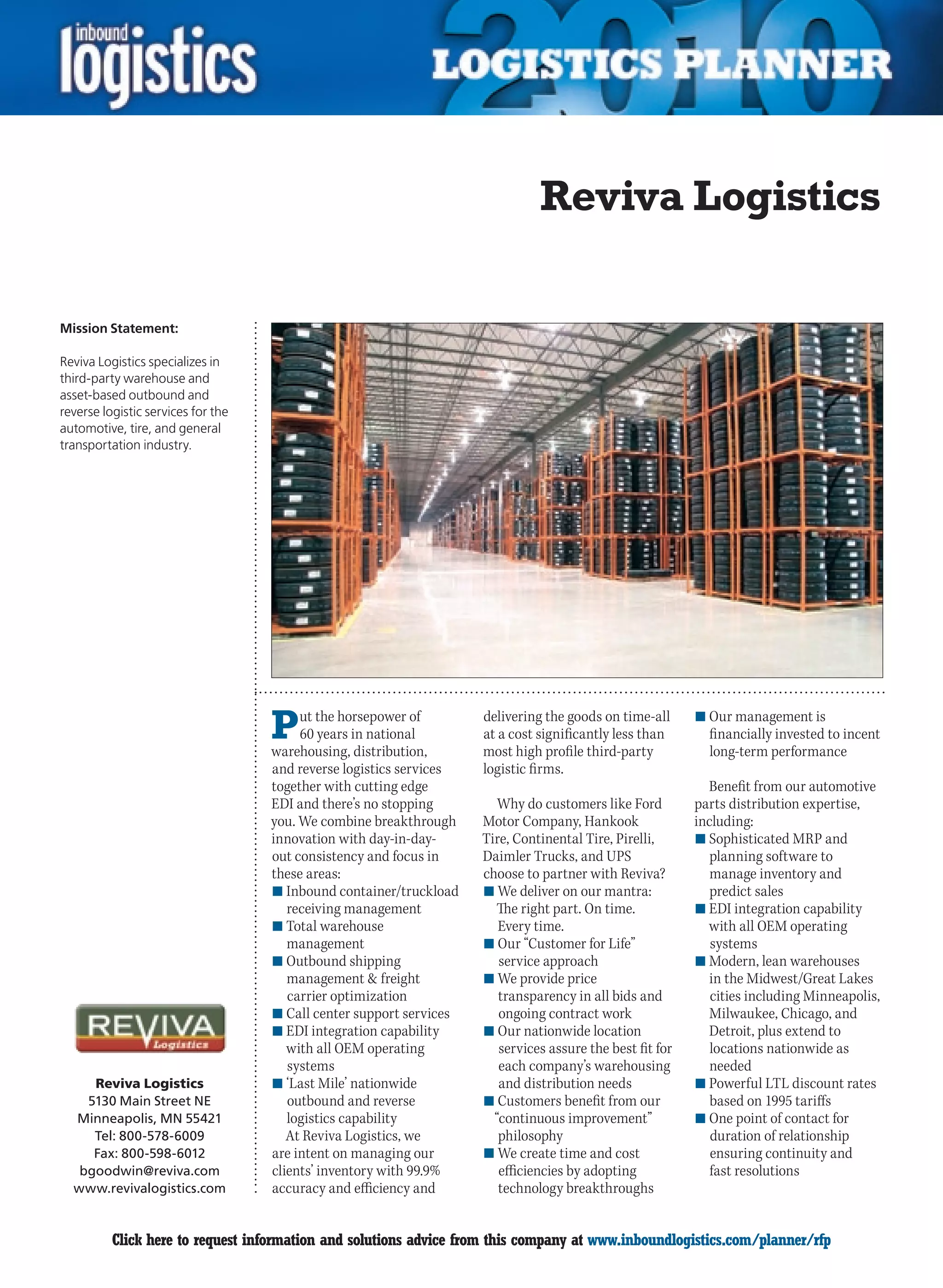 Reviva Logistics

Mission Statement:

Reviva Logistics specializes in
third-party warehouse and
asset-based outbound and
reverse logistic services for the
automotive, tire, and general
transportation industry.




                                    P    ut the horsepower of
                                         60 years in national
                                    warehousing, distribution,
                                                                     delivering the goods on time-all
                                                                     at a cost significantly less than
                                                                     most high profile third-party
                                                                                                           n	Our management is
                                                                                                             financially invested to incent
                                                                                                             long-term performance
                                    and reverse logistics services   logistic firms.
                                    together with cutting edge                                               Benefit from our automotive
                                    EDI and there’s no stopping         Why do customers like Ford         parts distribution expertise,
                                    you. We combine breakthrough     Motor Company, Hankook                including:
                                    innovation with day-in-day-      Tire, Continental Tire, Pirelli,      n	Sophisticated MRP and
                                    out consistency and focus in     Daimler Trucks, and UPS                  planning software to
                                    these areas:                     choose to partner with Reviva?           manage inventory and
                                    n	Inbound container/truckload    n	We deliver on our mantra:              predict sales
                                       receiving management            The right part. On time.            n	EDI integration capability
                                    n	Total warehouse                   Every time.                          with all OEM operating
                                       management                    n	Our “Customer for Life”                systems
                                    n	Outbound shipping                 service approach                   n	Modern, lean warehouses
                                       management  freight          n	We provide price                       in the Midwest/Great Lakes
                                       carrier optimization             transparency in all bids and          cities including Minneapolis,
                                    n	Call center support services      ongoing contract work                Milwaukee, Chicago, and
                                    n	EDI integration capability     n	Our nationwide location               Detroit, plus extend to
                                       with all OEM operating           services assure the best fit for      locations nationwide as
                                       systems                          each company’s warehousing            needed
     Reviva Logistics               n	‘Last Mile’ nationwide            and distribution needs             n	Powerful LTL discount rates
    5130 Main Street NE                outbound and reverse          n	Customers benefit from our             based on 1995 tariffs
  Minneapolis, MN 55421                logistics capability            “continuous improvement”            n	One point of contact for
     Tel: 800-578-6009                 At Reviva Logistics, we          philosophy                            duration of relationship
     Fax: 800-598-6012              are intent on managing our       n	We create time and cost                ensuring continuity and
   bgoodwin@reviva.com              clients’ inventory with 99.9%       efficiencies by adopting              fast resolutions
  www.revivalogistics.com           accuracy and efficiency and         technology breakthroughs


C         Click here to request information and solutions advice from this company at www.inboundlogistics.com/planner/rfp               V
 