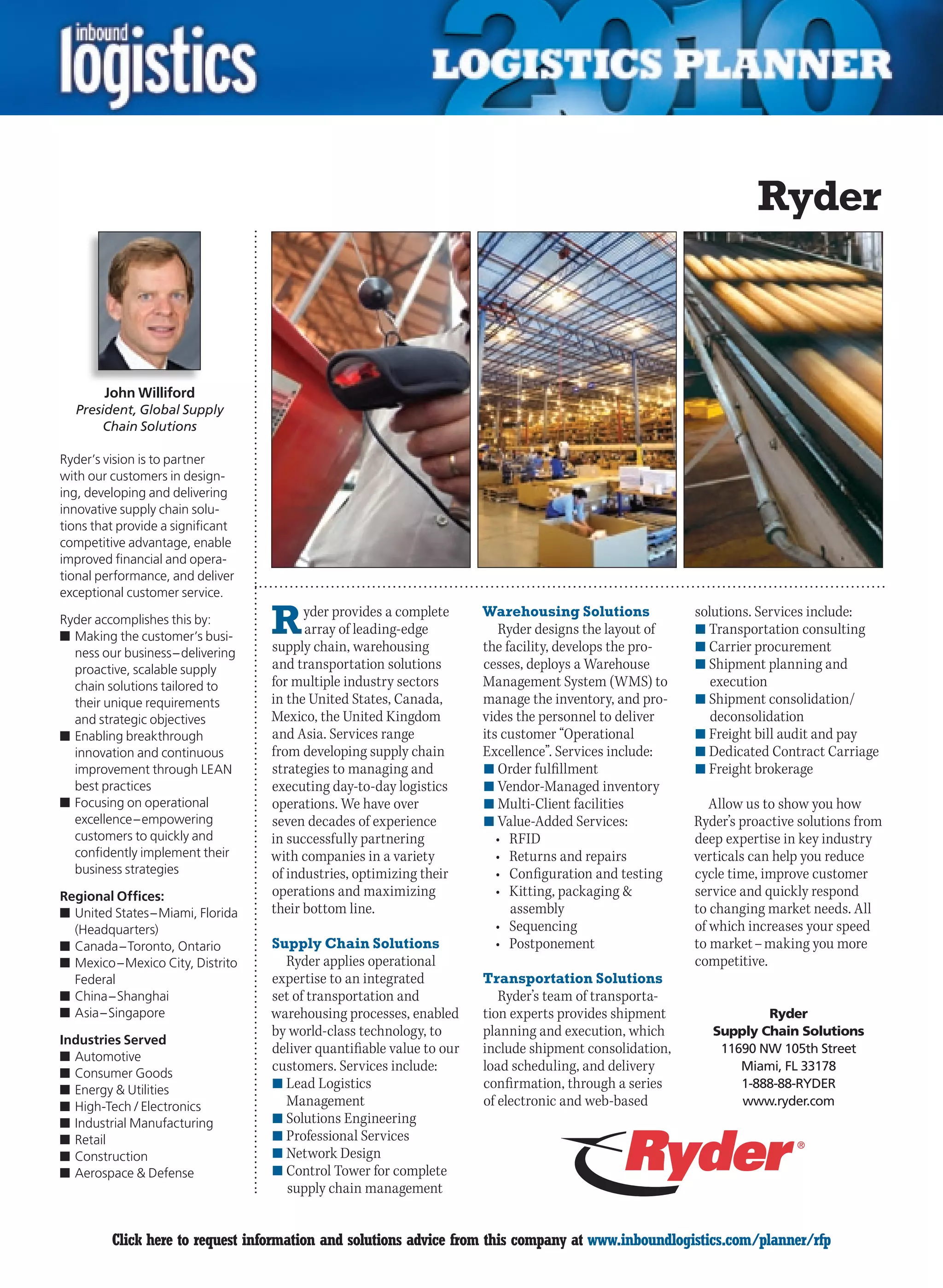 Ryder



        John Williford
  President, Global Supply
       Chain Solutions

Ryder’s vision is to partner
with our customers in design-
ing, developing and delivering
innovative supply chain solu-
tions that provide a significant
competitive advantage, enable
improved financial and opera-
tional performance, and deliver
exceptional customer service.

Ryder accomplishes this by:
n	Making the customer’s busi-
                                   R     yder provides a complete
                                         array of leading-edge
                                   supply chain, warehousing
                                                                       Warehousing Solutions
                                                                          Ryder designs the layout of
                                                                       the facility, develops the pro-
                                                                                                         solutions. Services include:
                                                                                                         n	Transportation consulting
                                                                                                         n	Carrier procurement
  ness our business – delivering
  proactive, scalable supply       and transportation solutions        cesses, deploys a Warehouse       n	Shipment planning and
  chain solutions tailored to      for multiple industry sectors       Management System (WMS) to           execution
  their unique requirements        in the United States, Canada,       manage the inventory, and pro-    n	Shipment consolidation/
  and strategic objectives         Mexico, the United Kingdom          vides the personnel to deliver       deconsolidation
n	Enabling breakthrough            and Asia. Services range            its customer “Operational         n	Freight bill audit and pay
  innovation and continuous        from developing supply chain        Excellence”. Services include:    n	Dedicated Contract Carriage
  improvement through LEAN         strategies to managing and          n	Order fulfillment               n	Freight brokerage
  best practices                   executing day-to-day logistics      n	Vendor-Managed inventory
n	Focusing on operational          operations. We have over            n	Multi-Client facilities            Allow us to show you how
  excellence – empowering          seven decades of experience         n	Value-Added Services:           Ryder’s proactive solutions from
  customers to quickly and         in successfully partnering             •	 RFID                        deep expertise in key industry
  confidently implement their      with companies in a variety            •	 Returns	and	repairs	        verticals can help you reduce
  business strategies              of industries, optimizing their        •	 Configuration	and	testing   cycle time, improve customer
Regional Offices:                  operations and maximizing              •	 Kitting,	packaging		       service and quickly respond
n	United States – Miami, Florida   their bottom line.                        assembly                    to changing market needs. All
  (Headquarters)                                                          •	 Sequencing                  of which increases your speed
n	Canada – Toronto, Ontario        Supply Chain Solutions                 •	 Postponement                to market – making you more
n	Mexico – Mexico City, Distrito     Ryder applies operational                                           competitive.
  Federal                          expertise to an integrated          Transportation Solutions
n	China – Shanghai                 set of transportation and              Ryder’s team of transporta-
n	Asia – Singapore                 warehousing processes, enabled      tion experts provides shipment               Ryder
                                   by world-class technology, to       planning and execution, which        Supply Chain Solutions
Industries Served
                                   deliver quantifiable value to our   include shipment consolidation,       11690 NW 105th Street
n	Automotive
n	Consumer Goods
                                   customers. Services include:        load scheduling, and delivery            Miami, FL 33178
n	Energy  Utilities               n	Lead Logistics                    confirmation, through a series           1-888-88-RYDER
n	High-Tech / Electronics            Management                        of electronic and web-based              www.ryder.com
n	Industrial Manufacturing         n	Solutions Engineering
n	Retail                           n	Professional Services
n	Construction                     n	Network Design
n	Aerospace  Defense              n	Control Tower for complete
                                      supply chain management


C        Click here to request information and solutions advice from this company at www.inboundlogistics.com/planner/rfp             V
 