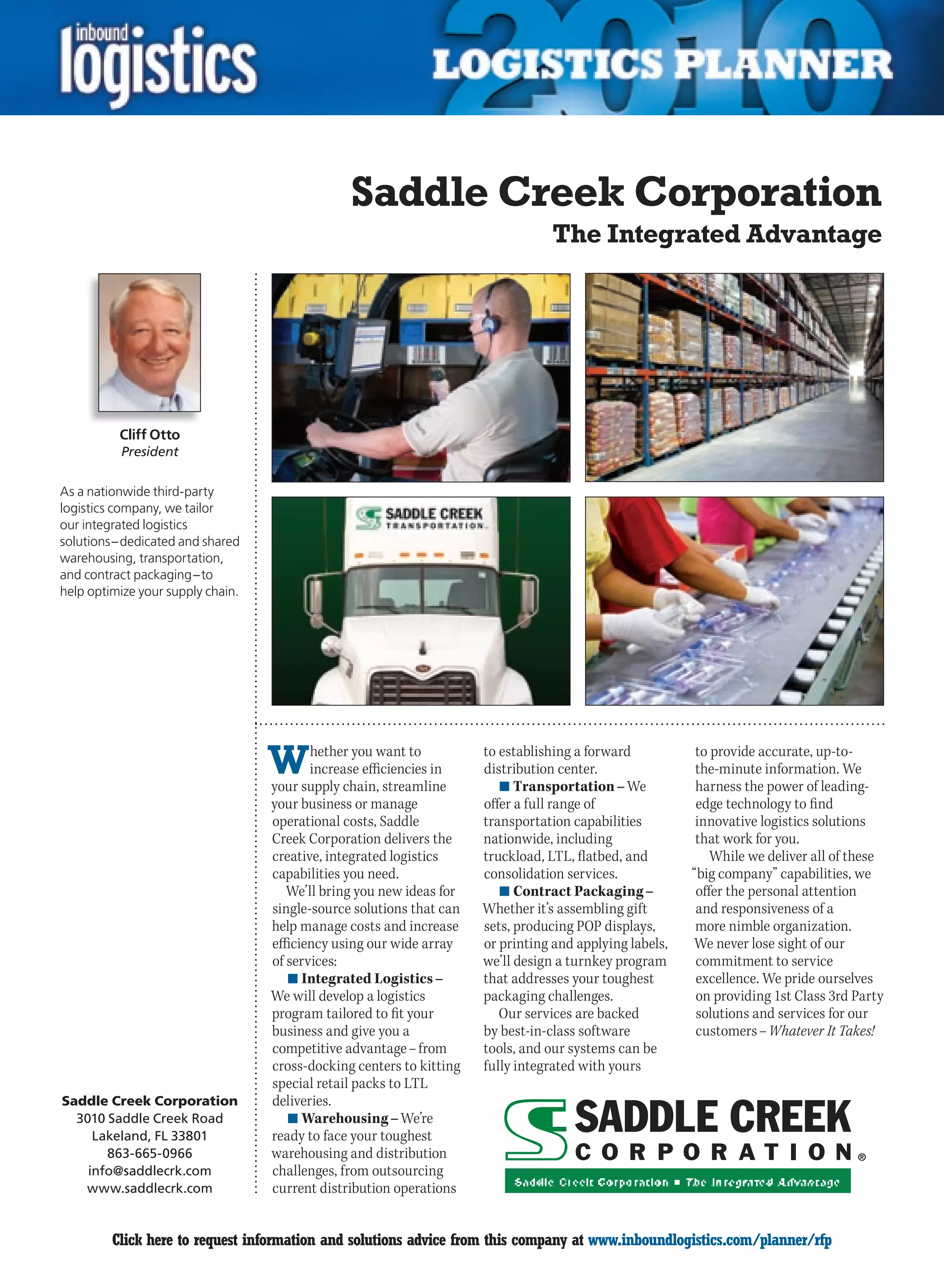 Saddle Creek Corporation
                                                                                  The Integrated Advantage




          Cliff Otto
          President

As a nationwide third-party
logistics company, we tailor
our integrated logistics
solutions – dedicated and shared
warehousing, transportation,
and contract packaging – to
help optimize your supply chain.




                                   W      hether you want to
                                          increase efficiencies in
                                   your supply chain, streamline
                                                                      to establishing a forward
                                                                      distribution center.
                                                                         n	Transportation – We
                                                                                                          to provide accurate, up-to-
                                                                                                          the-minute information. We
                                                                                                          harness the power of leading-
                                   your business or manage            offer a full range of               edge technology to find
                                   operational costs, Saddle          transportation capabilities         innovative logistics solutions
                                   Creek Corporation delivers the     nationwide, including               that work for you.
                                   creative, integrated logistics     truckload, LTL, flatbed, and           While we deliver all of these
                                   capabilities you need.             consolidation services.            “big company” capabilities, we
                                      We’ll bring you new ideas for      n	Contract Packaging –           offer the personal attention
                                   single-source solutions that can   Whether it’s assembling gift        and responsiveness of a
                                   help manage costs and increase     sets, producing POP displays,       more nimble organization.
                                   efficiency using our wide array    or printing and applying labels,   We never lose sight of our
                                   of services:                       we’ll design a turnkey program      commitment to service
                                      n	Integrated Logistics –        that addresses your toughest        excellence. We pride ourselves
                                   We will develop a logistics        packaging challenges.               on providing 1st Class 3rd Party
                                   program tailored to fit your          Our services are backed          solutions and services for our
                                   business and give you a            by best-in-class software           customers – Whatever It Takes!
                                   competitive advantage – from       tools, and our systems can be
                                   cross-docking centers to kitting   fully integrated with yours
                                   special retail packs to LTL
Saddle Creek Corporation           deliveries.
  3010 Saddle Creek Road              n	Warehousing – We’re
     Lakeland, FL 33801            ready to face your toughest
       863-665-0966                warehousing and distribution
    info@saddlecrk.com             challenges, from outsourcing
   www.saddlecrk.com               current distribution operations


C        Click here to request information and solutions advice from this company at www.inboundlogistics.com/planner/rfp              V
 
