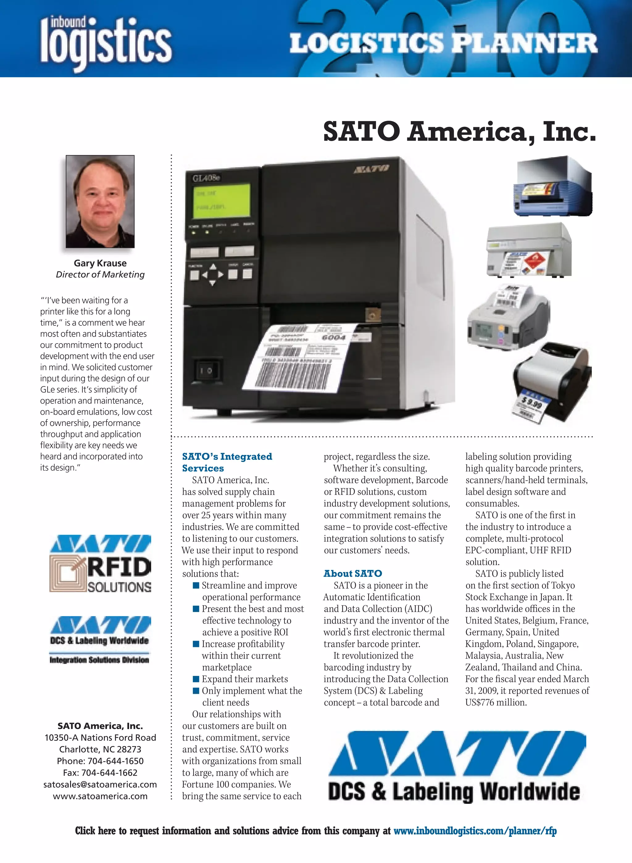 SATO America, Inc.



        Gary Krause
    Director of Marketing

“‘I’ve been waiting for a
printer like this for a long
time,” is a comment we hear
most often and substantiates
our commitment to product
development with the end user
in mind. We solicited customer
input during the design of our
GLe series. It’s simplicity of
operation and maintenance,
on-board emulations, low cost
of ownership, performance
throughput and application
flexibility are key needs we
heard and incorporated into      SATO’s Integrated                project, regardless the size.      labeling solution providing
its design.”                     Services                           Whether it’s consulting,         high quality barcode printers,
                                    SATO America, Inc.            software development, Barcode      scanners/hand-held terminals,
                                 has solved supply chain          or RFID solutions, custom          label design software and
                                 management problems for          industry development solutions,    consumables.
                                 over 25 years within many        our commitment remains the            SATO is one of the first in
                                 industries. We are committed     same – to provide cost-effective   the industry to introduce a
                                 to listening to our customers.   integration solutions to satisfy   complete, multi-protocol
                                 We use their input to respond    our customers’ needs.              EPC-compliant, UHF RFID
                                 with high performance                                               solution.
                                 solutions that:                  About SATO                            SATO is publicly listed
                                    n	Streamline and improve         SATO is a pioneer in the        on the first section of Tokyo
                                       operational performance    Automatic Identification           Stock Exchange in Japan. It
                                    n	Present the best and most   and Data Collection (AIDC)         has worldwide offices in the
                                       effective technology to    industry and the inventor of the   United States, Belgium, France,
                                       achieve a positive ROI     world’s first electronic thermal   Germany, Spain, United
                                    n	Increase profitability      transfer barcode printer.          Kingdom, Poland, Singapore,
                                       within their current          It revolutionized the           Malaysia, Australia, New
                                       marketplace                barcoding industry by              Zealand, Thailand and China.
                                    n	Expand their markets        introducing the Data Collection    For the fiscal year ended March
                                    n	Only implement what the     System (DCS)  Labeling            31, 2009, it reported revenues of
                                       client needs               concept – a total barcode and      US$776 million.
                                    Our relationships with
   SATO America, Inc.            our customers are built on
10350-A Nations Ford Road        trust, commitment, service
    Charlotte, NC 28273          and expertise. SATO works
   Phone: 704-644-1650           with organizations from small
     Fax: 704-644-1662           to large, many of which are
satosales@satoamerica.com        Fortune 100 companies. We
  www.satoamerica.com            bring the same service to each


C        Click here to request information and solutions advice from this company at www.inboundlogistics.com/planner/rfp           V
 
