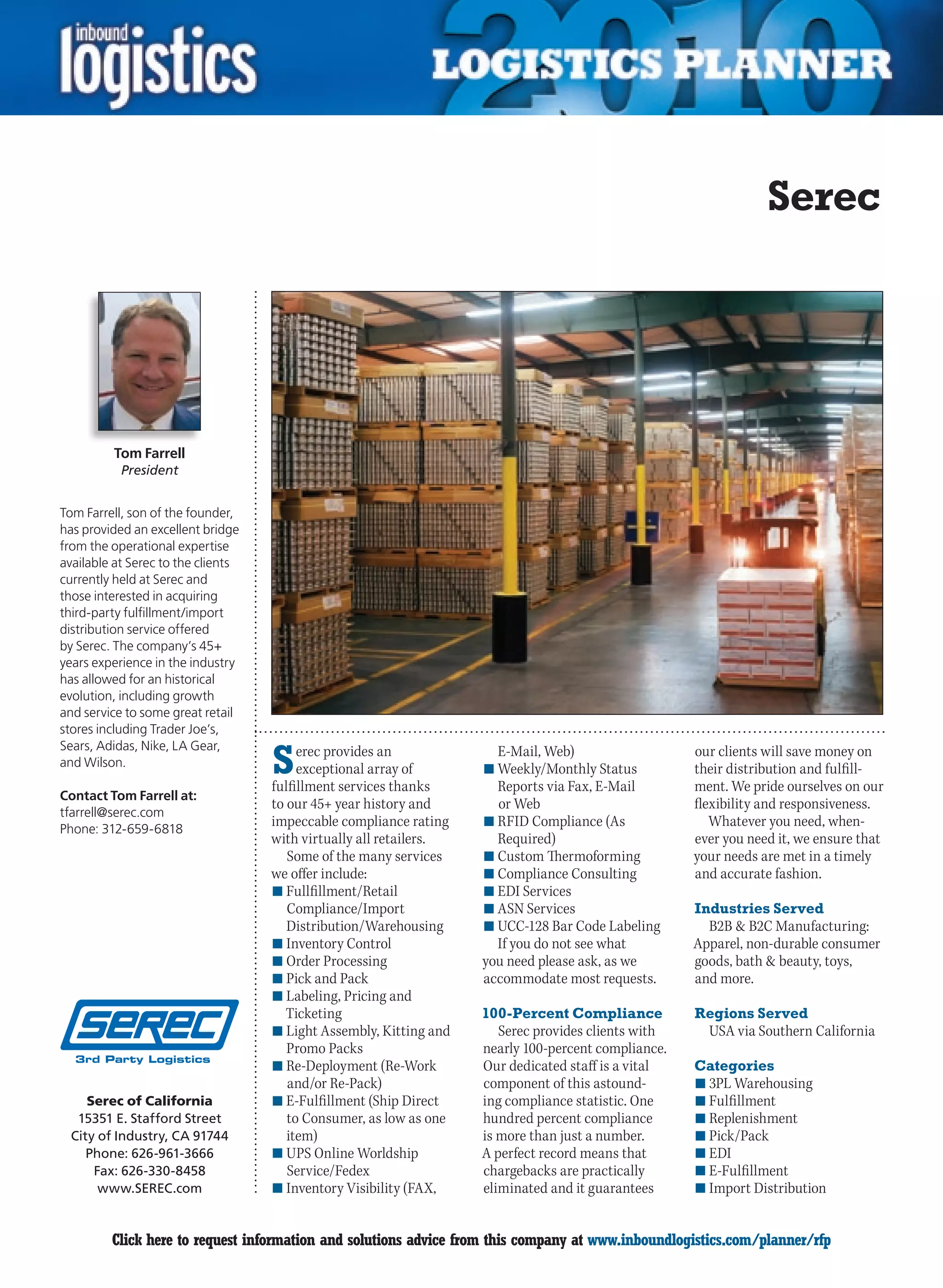 Serec




         Tom Farrell
           President


Tom Farrell, son of the founder,
has provided an excellent bridge
from the operational expertise
available at Serec to the clients
currently held at Serec and
those interested in acquiring
third-party fulfillment/import
distribution service offered
by Serec. The company’s 45+
years experience in the industry
has allowed for an historical
evolution, including growth
and service to some great retail
stores including Trader Joe’s,


                                    S
Sears, Adidas, Nike, LA Gear,            erec provides an             E-Mail, Web)                   our clients will save money on
and Wilson.                              exceptional array of                                        their distribution and fulfill-
                                                                    n	Weekly/Monthly Status
                                    fulfillment services thanks       Reports via Fax, E-Mail        ment. We pride ourselves on our
Contact Tom Farrell at:
                                    to our 45+ year history and       or Web                         flexibility and responsiveness.
tfarrell@serec.com
Phone: 312-659-6818
                                    impeccable compliance rating    n	RFID Compliance (As               Whatever you need, when-
                                    with virtually all retailers.     Required)                      ever you need it, we ensure that
                                       Some of the many services    n	Custom Thermoforming           your needs are met in a timely
                                    we offer include:               n	Compliance Consulting          and accurate fashion.
                                    n	Fullfillment/Retail           n	EDI Services
                                       Compliance/Import            n	ASN Services                   Industries Served
                                       Distribution/Warehousing     n	UCC-128 Bar Code Labeling        B2B  B2C Manufacturing:
                                    n	Inventory Control               If you do not see what         Apparel, non-durable consumer
                                    n	Order Processing              you need please ask, as we       goods, bath  beauty, toys,
                                    n	Pick and Pack                 accommodate most requests.       and more.
                                    n	Labeling, Pricing and
                                       Ticketing                    100-Percent Compliance           Regions Served
                                    n	Light Assembly, Kitting and      Serec provides clients with     USA via Southern California
                                       Promo Packs                  nearly 100-percent compliance.
                                    n	Re-Deployment (Re-Work        Our dedicated staff is a vital   Categories
                                       and/or Re-Pack)              component of this astound-       n	3PL Warehousing
     Serec of California            n	E-Fulfillment (Ship Direct    ing compliance statistic. One    n	Fulfillment
   15351 E. Stafford Street            to Consumer, as low as one   hundred percent compliance       n	Replenishment
  City of Industry, CA 91744           item)                        is more than just a number.      n	Pick/Pack
     Phone: 626-961-3666            n	UPS Online Worldship          A perfect record means that      n	EDI
      Fax: 626-330-8458                Service/Fedex                chargebacks are practically      n	E-Fulfillment
       www.SEREC.com                n	Inventory Visibility (FAX,    eliminated and it guarantees     n	Import Distribution


C        Click here to request information and solutions advice from this company at www.inboundlogistics.com/planner/rfp         V
 