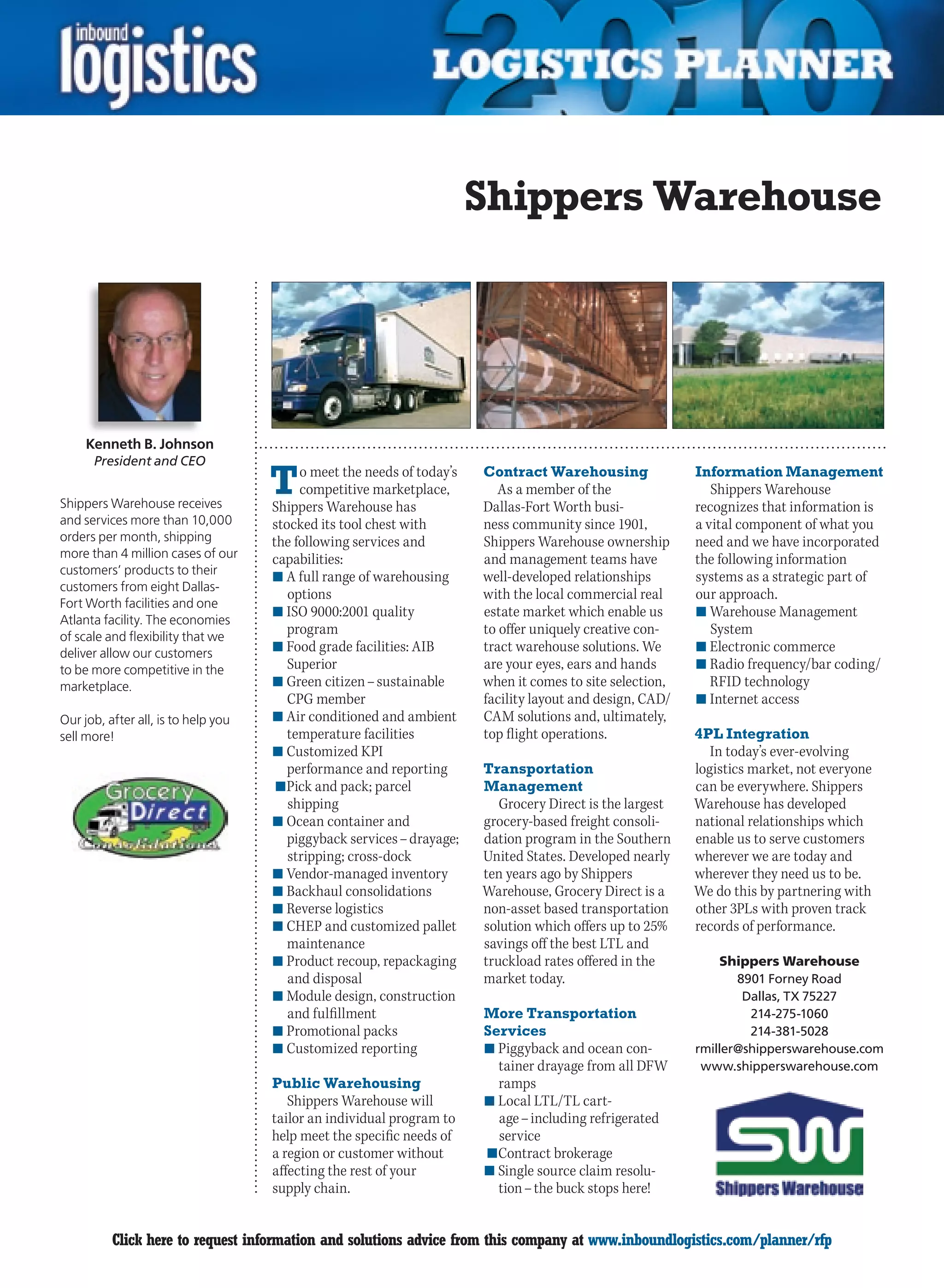 Shippers Warehouse




     Kenneth B. Johnson
      President and CEO


Shippers Warehouse receives
                                     T    o meet the needs of today’s
                                          competitive marketplace,
                                     Shippers Warehouse has
                                                                        Contract Warehousing
                                                                           As a member of the
                                                                        Dallas-Fort Worth busi-
                                                                                                           Information Management
                                                                                                              Shippers Warehouse
                                                                                                           recognizes that information is
and services more than 10,000        stocked its tool chest with        ness community since 1901,         a vital component of what you
orders per month, shipping           the following services and         Shippers Warehouse ownership       need and we have incorporated
more than 4 million cases of our     capabilities:                      and management teams have          the following information
customers’ products to their
                                     n	A full range of warehousing      well-developed relationships       systems as a strategic part of
customers from eight Dallas-
                                        options                         with the local commercial real     our approach.
Fort Worth facilities and one
                                     n	ISO 9000:2001 quality            estate market which enable us      n	Warehouse Management
Atlanta facility. The economies
of scale and flexibility that we
                                        program                         to offer uniquely creative con-       System
deliver allow our customers          n	Food grade facilities: AIB       tract warehouse solutions. We      n	Electronic commerce
to be more competitive in the           Superior                        are your eyes, ears and hands      n	Radio frequency/bar coding/
marketplace.                         n	Green citizen – sustainable      when it comes to site selection,      RFID technology
                                        CPG member                      facility layout and design, CAD/   n	Internet access
Our job, after all, is to help you   n	Air conditioned and ambient      CAM solutions and, ultimately,
sell more!                              temperature facilities          top flight operations.             4PL Integration
                                     n	Customized KPI                                                         In today’s ever-evolving
                                        performance and reporting       Transportation                     logistics market, not everyone
                                     	n	Pick and pack; parcel           Management                         can be everywhere. Shippers
                                        shipping                           Grocery Direct is the largest   Warehouse has developed
                                     n	Ocean container and              grocery-based freight consoli-     national relationships which
                                        piggyback services – drayage;   dation program in the Southern     enable us to serve customers
                                        stripping; cross-dock           United States. Developed nearly    wherever we are today and
                                     n	Vendor-managed inventory         ten years ago by Shippers          wherever they need us to be.
                                     n	Backhaul consolidations          Warehouse, Grocery Direct is a     We do this by partnering with
                                     n	Reverse logistics                non-asset based transportation     other 3PLs with proven track
                                     n	CHEP and customized pallet       solution which offers up to 25%    records of performance.
                                        maintenance                     savings off the best LTL and
                                     n	Product recoup, repackaging      truckload rates offered in the          Shippers Warehouse
                                        and disposal                    market today.                             8901 Forney Road
                                     n	Module design, construction                                                 Dallas, TX 75227
                                        and fulfillment                 More Transportation                         214-275-1060
                                     n	Promotional packs                Services                                    214-381-5028
                                     n	Customized reporting             n	Piggyback and ocean con-         rmiller@shipperswarehouse.com
                                                                           tainer drayage from all DFW      www.shipperswarehouse.com
                                     Public Warehousing                    ramps
                                        Shippers Warehouse will         n	Local LTL/TL cart-
                                     tailor an individual program to       age – including refrigerated
                                     help meet the specific needs of       service
                                     a region or customer without       	n	Contract brokerage
                                     affecting the rest of your         n	Single source claim resolu-
                                     supply chain.                         tion – the buck stops here!


C         Click here to request information and solutions advice from this company at www.inboundlogistics.com/planner/rfp              V
 