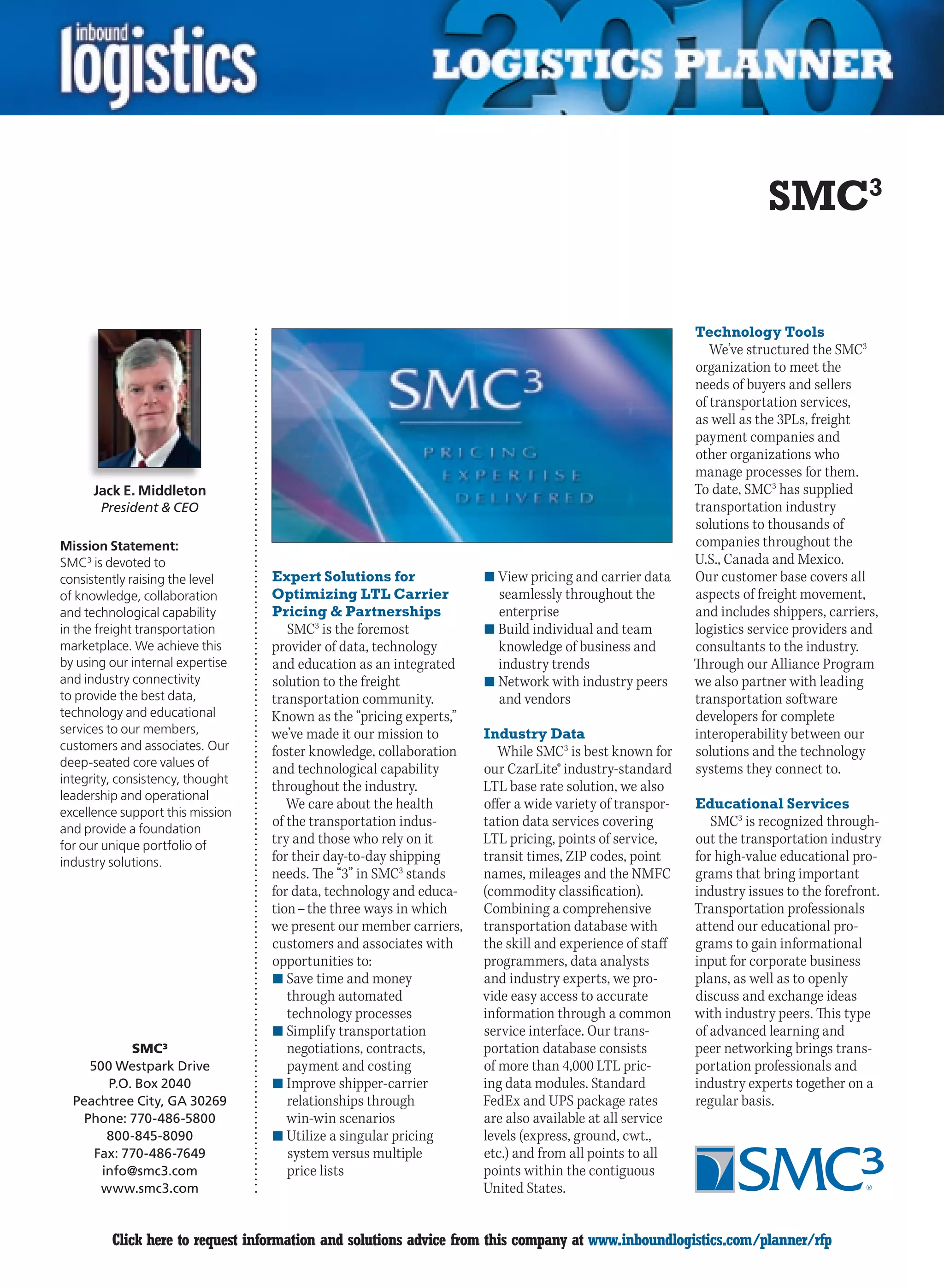 SMC3

                                                                                                        Technology Tools
                                                                                                           We’ve structured the SMC3
                                                                                                        organization to meet the
                                                                                                        needs of buyers and sellers
                                                                                                        of transportation services,
                                                                                                        as well as the 3PLs, freight
                                                                                                        payment companies and
                                                                                                        other organizations who
                                                                                                        manage processes for them.
      Jack E. Middleton                                                                                 To date, SMC3 has supplied
       President  CEO                                                                                  transportation industry
                                                                                                        solutions to thousands of
Mission Statement:                                                                                      companies throughout the
SMC3 is devoted to                                                                                      U.S., Canada and Mexico.
consistently raising the level    Expert Solutions for              n	View pricing and carrier data     Our customer base covers all
of knowledge, collaboration       Optimizing LTL Carrier              seamlessly throughout the         aspects of freight movement,
and technological capability      Pricing  Partnerships              enterprise                        and includes shippers, carriers,
in the freight transportation        SMC3 is the foremost           n	Build individual and team         logistics service providers and
marketplace. We achieve this      provider of data, technology        knowledge of business and         consultants to the industry.
by using our internal expertise   and education as an integrated      industry trends                   Through our Alliance Program
and industry connectivity         solution to the freight           n	Network with industry peers       we also partner with leading
to provide the best data,         transportation community.           and vendors                       transportation software
technology and educational        Known as the “pricing experts,”                                       developers for complete
services to our members,          we’ve made it our mission to      Industry Data                       interoperability between our
customers and associates. Our     foster knowledge, collaboration      While SMC3 is best known for     solutions and the technology
deep-seated core values of
                                  and technological capability      our CzarLite® industry-standard     systems they connect to.
integrity, consistency, thought
                                  throughout the industry.          LTL base rate solution, we also
leadership and operational
                                     We care about the health       offer a wide variety of transpor-   Educational Services
excellence support this mission
and provide a foundation
                                  of the transportation indus-      tation data services covering          SMC3 is recognized through-
for our unique portfolio of       try and those who rely on it      LTL pricing, points of service,     out the transportation industry
industry solutions.               for their day-to-day shipping     transit times, ZIP codes, point     for high-value educational pro-
                                  needs. The “3” in SMC3 stands     names, mileages and the NMFC        grams that bring important
                                  for data, technology and educa-   (commodity classification).         industry issues to the forefront.
                                  tion – the three ways in which    Combining a comprehensive           Transportation professionals
                                  we present our member carriers,   transportation database with        attend our educational pro-
                                  customers and associates with     the skill and experience of staff   grams to gain informational
                                  opportunities to:                 programmers, data analysts          input for corporate business
                                  n	Save time and money             and industry experts, we pro-       plans, as well as to openly
                                     through automated              vide easy access to accurate        discuss and exchange ideas
                                     technology processes           information through a common        with industry peers. This type
                                  n	Simplify transportation         service interface. Our trans-       of advanced learning and
            SMC³                     negotiations, contracts,       portation database consists         peer networking brings trans-
     500 Westpark Drive              payment and costing            of more than 4,000 LTL pric-        portation professionals and
        P.O. Box 2040             n	Improve shipper-carrier         ing data modules. Standard          industry experts together on a
  Peachtree City, GA 30269           relationships through          FedEx and UPS package rates         regular basis.
    Phone: 770-486-5800              win-win scenarios              are also available at all service
        800-845-8090              n	Utilize a singular pricing      levels (express, ground, cwt.,
      Fax: 770-486-7649              system versus multiple         etc.) and from all points to all
       info@smc3.com                 price lists                    points within the contiguous
       www.smc3.com                                                 United States.


C        Click here to request information and solutions advice from this company at www.inboundlogistics.com/planner/rfp              V
 