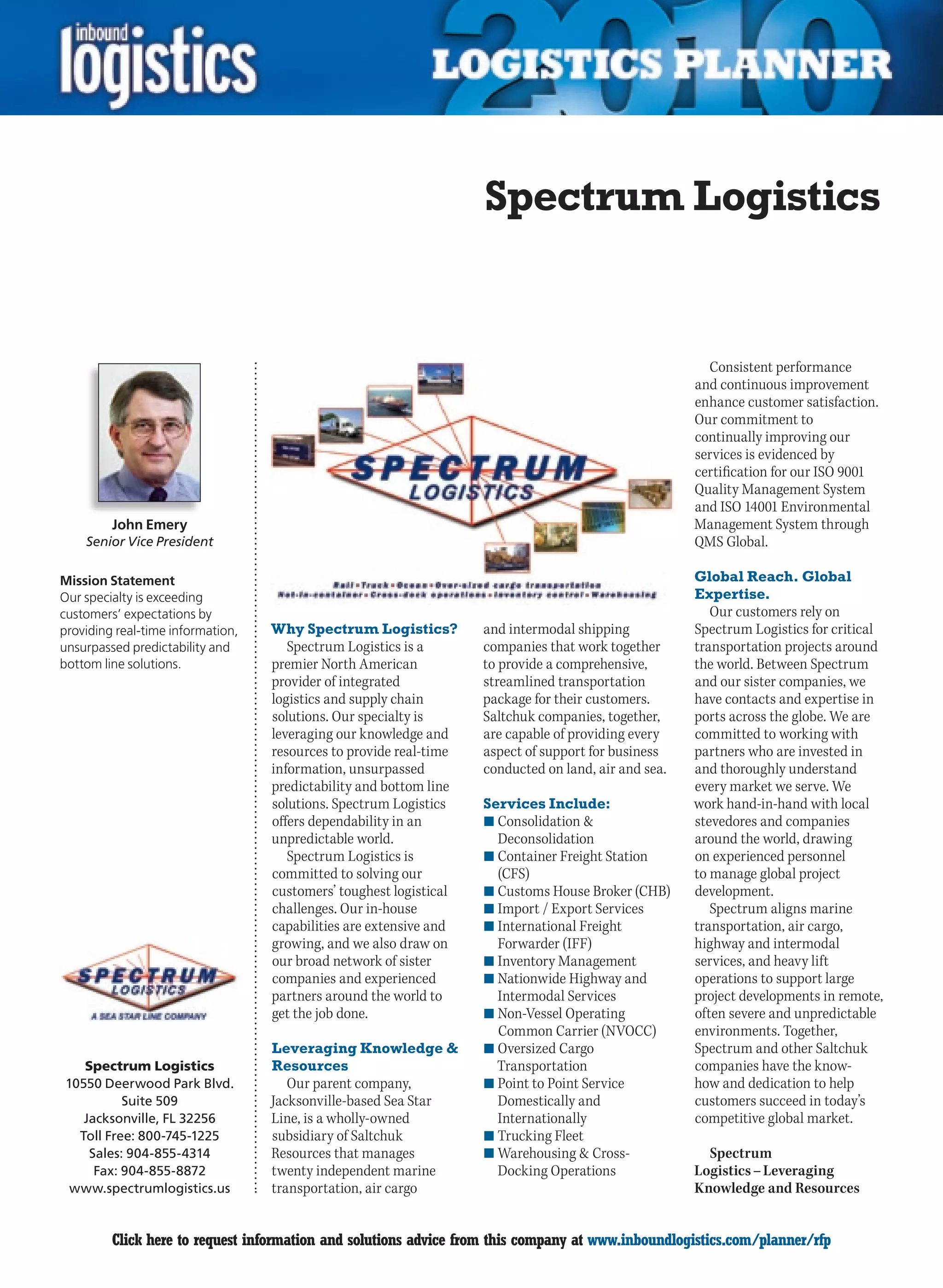 Spectrum Logistics


                                                                                                        Consistent performance
                                                                                                      and continuous improvement
                                                                                                      enhance customer satisfaction.
                                                                                                      Our commitment to
                                                                                                      continually improving our
                                                                                                      services is evidenced by
                                                                                                      certification for our ISO 9001
                                                                                                      Quality Management System
                                                                                                      and ISO 14001 Environmental
         John Emery                                                                                   Management System through
    Senior Vice President                                                                             QMS Global.

Mission Statement                                                                                     Global Reach. Global
Our specialty is exceeding                                                                            Expertise.
customers’ expectations by                                                                               Our customers rely on
providing real-time information,   Why Spectrum Logistics?          and intermodal shipping           Spectrum Logistics for critical
unsurpassed predictability and        Spectrum Logistics is a       companies that work together      transportation projects around
bottom line solutions.             premier North American           to provide a comprehensive,       the world. Between Spectrum
                                   provider of integrated           streamlined transportation        and our sister companies, we
                                   logistics and supply chain       package for their customers.      have contacts and expertise in
                                   solutions. Our specialty is      Saltchuk companies, together,     ports across the globe. We are
                                   leveraging our knowledge and     are capable of providing every    committed to working with
                                   resources to provide real-time   aspect of support for business    partners who are invested in
                                   information, unsurpassed         conducted on land, air and sea.   and thoroughly understand
                                   predictability and bottom line                                     every market we serve. We
                                   solutions. Spectrum Logistics    Services Include:                 work hand-in-hand with local
                                   offers dependability in an       n	Consolidation                  stevedores and companies
                                   unpredictable world.               Deconsolidation                 around the world, drawing
                                      Spectrum Logistics is         n	Container Freight Station       on experienced personnel
                                   committed to solving our           (CFS)                           to manage global project
                                   customers’ toughest logistical   n	Customs House Broker (CHB)      development.
                                   challenges. Our in-house         n	Import / Export Services           Spectrum aligns marine
                                   capabilities are extensive and   n	International Freight           transportation, air cargo,
                                   growing, and we also draw on       Forwarder (IFF)                 highway and intermodal
                                   our broad network of sister      n	Inventory Management            services, and heavy lift
                                   companies and experienced        n	Nationwide Highway and          operations to support large
                                   partners around the world to       Intermodal Services             project developments in remote,
                                   get the job done.                n	Non-Vessel Operating            often severe and unpredictable
                                                                      Common Carrier (NVOCC)          environments. Together,
                                   Leveraging Knowledge            n	Oversized Cargo                 Spectrum and other Saltchuk
   Spectrum Logistics              Resources                          Transportation                  companies have the know-
10550 Deerwood Park Blvd.             Our parent company,           n	Point to Point Service          how and dedication to help
          Suite 509                Jacksonville-based Sea Star        Domestically and                customers succeed in today’s
   Jacksonville, FL 32256          Line, is a wholly-owned            Internationally                 competitive global market.
  Toll Free: 800-745-1225          subsidiary of Saltchuk           n	Trucking Fleet
    Sales: 904-855-4314            Resources that manages           n	Warehousing  Cross-              Spectrum
     Fax: 904-855-8872             twenty independent marine          Docking Operations              Logistics – Leveraging
 www.spectrumlogistics.us          transportation, air cargo                                          Knowledge and Resources


C        Click here to request information and solutions advice from this company at www.inboundlogistics.com/planner/rfp         V
 