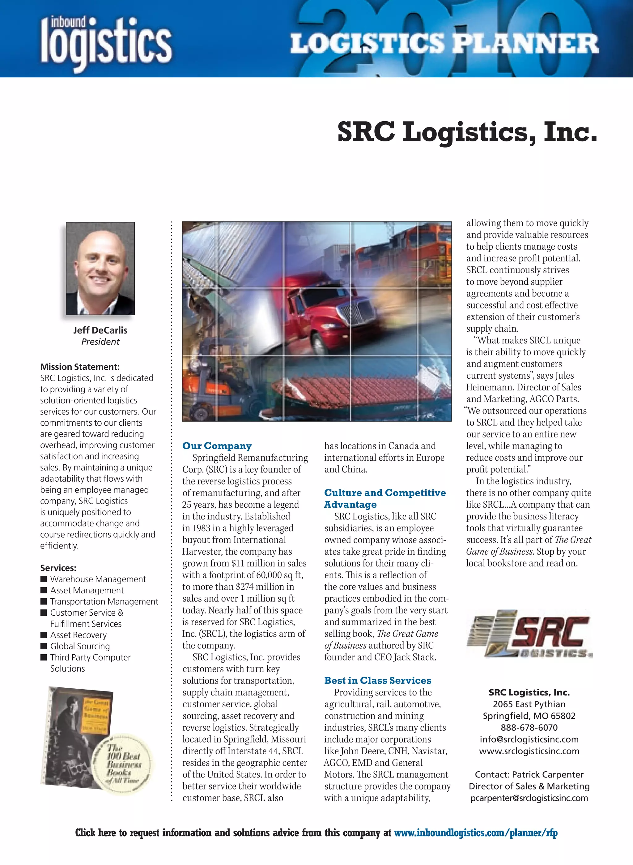 SRC Logistics, Inc.

                                                                                                           allowing them to move quickly
                                                                                                           and provide valuable resources
                                                                                                           to help clients manage costs
                                                                                                           and increase profit potential.
                                                                                                           SRCL continuously strives
                                                                                                           to move beyond supplier
                                                                                                           agreements and become a
                                                                                                           successful and cost effective
                                                                                                           extension of their customer’s
         Jeff DeCarlis                                                                                     supply chain.
           President                                                                                          “What makes SRCL unique
                                                                                                           is their ability to move quickly
Mission Statement:                                                                                         and augment customers
SRC Logistics, Inc. is dedicated                                                                           current systems”, says Jules
to providing a variety of                                                                                  Heinemann, Director of Sales
solution-oriented logistics                                                                                and Marketing, AGCO Parts.
services for our customers. Our                                                                           “We outsourced our operations
commitments to our clients                                                                                 to SRCL and they helped take
are geared toward reducing                                                                                 our service to an entire new
overhead, improving customer       Our Company                         has locations in Canada and         level, while managing to
satisfaction and increasing           Springfield Remanufacturing      international efforts in Europe     reduce costs and improve our
sales. By maintaining a unique     Corp. (SRC) is a key founder of     and China.                          profit potential.”
adaptability that flows with       the reverse logistics process                                               In the logistics industry,
being an employee managed          of remanufacturing, and after       Culture and Competitive             there is no other company quite
company, SRC Logistics             25 years, has become a legend       Advantage                           like SRCL...A company that can
is uniquely positioned to          in the industry. Established           SRC Logistics, like all SRC      provide the business literacy
accommodate change and
                                   in 1983 in a highly leveraged       subsidiaries, is an employee        tools that virtually guarantee
course redirections quickly and
                                   buyout from International           owned company whose associ-         success. It’s all part of The Great
efficiently.
                                   Harvester, the company has          ates take great pride in finding    Game of Business. Stop by your
Services:
                                   grown from $11 million in sales     solutions for their many cli-       local bookstore and read on.
n	Warehouse Management             with a footprint of 60,000 sq ft,   ents. This is a reflection of
n	Asset Management                 to more than $274 million in        the core values and business
n	Transportation Management        sales and over 1 million sq ft      practices embodied in the com-
n	Customer Service                today. Nearly half of this space    pany’s goals from the very start
  Fulfillment Services             is reserved for SRC Logistics,      and summarized in the best
n	Asset Recovery                   Inc. (SRCL), the logistics arm of   selling book, The Great Game
n	Global Sourcing                  the company.                        of Business authored by SRC
n	Third Party Computer                SRC Logistics, Inc. provides     founder and CEO Jack Stack.
  Solutions                        customers with turn key
                                   solutions for transportation,       Best in Class Services
                                   supply chain management,               Providing services to the             SRC Logistics, Inc.
                                   customer service, global            agricultural, rail, automotive,           2065 East Pythian
                                   sourcing, asset recovery and        construction and mining                 Springfield, MO 65802
                                   reverse logistics. Strategically    industries, SRCL’s many clients             888-678-6070
                                   located in Springfield, Missouri    include major corporations             info@srclogisticsinc.com
                                   directly off Interstate 44, SRCL    like John Deere, CNH, Navistar,        www.srclogisticsinc.com
                                   resides in the geographic center    AGCO, EMD and General
                                   of the United States. In order to   Motors. The SRCL management          Contact: Patrick Carpenter
                                   better service their worldwide      structure provides the company      Director of Sales  Marketing
                                   customer base, SRCL also            with a unique adaptability,         pcarpenter@srclogisticsinc.com


C        Click here to request information and solutions advice from this company at www.inboundlogistics.com/planner/rfp                  V
 