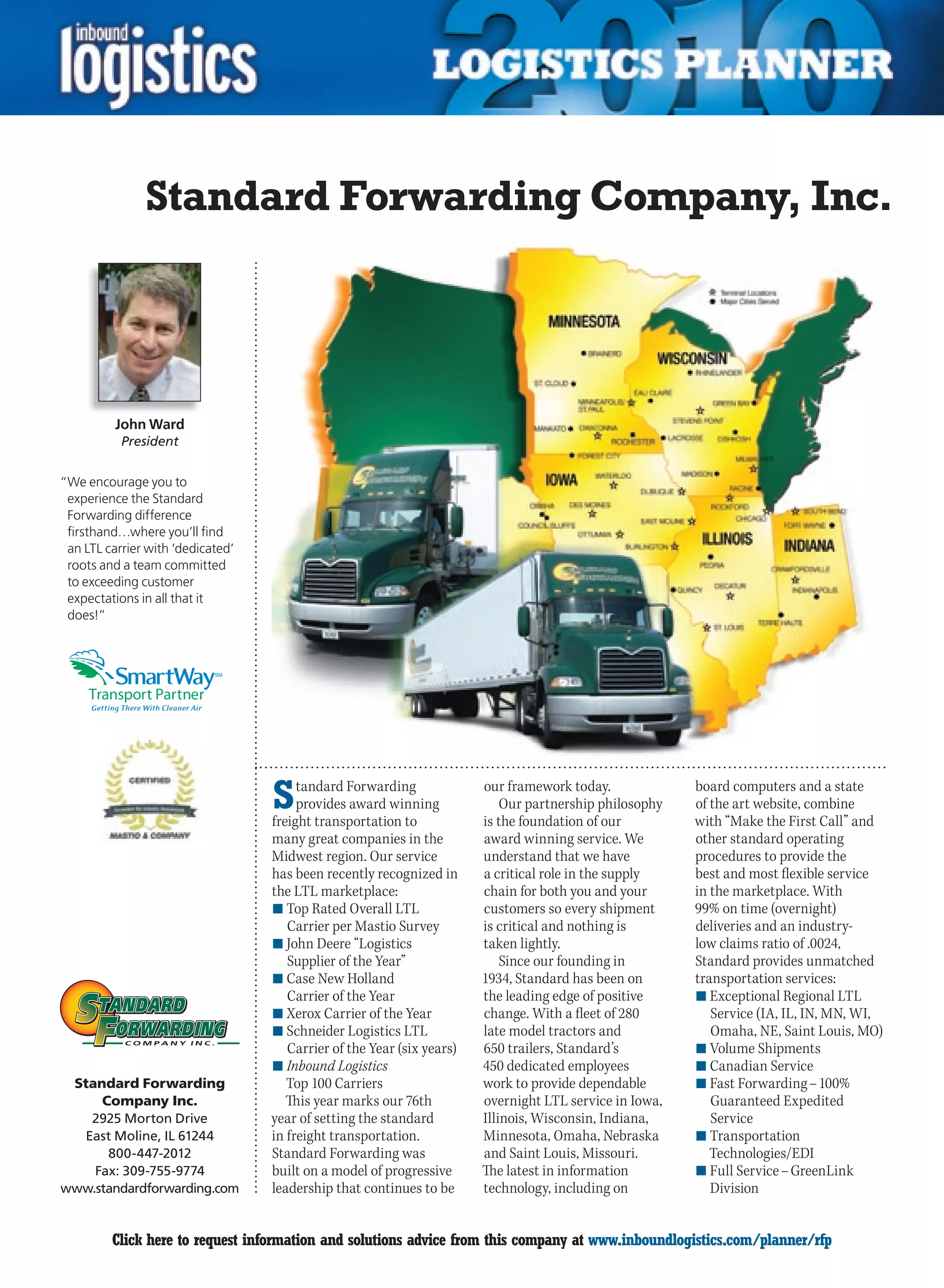 Standard Forwarding Company, Inc.




          John Ward
           President


“We encourage you to
 experience the Standard
 Forwarding difference
 firsthand…where you’ll find
 an LTL carrier with ‘dedicated’
 roots and a team committed
 to exceeding customer
 expectations in all that it
 does!”



                            SM




                                   S    tandard Forwarding
                                        provides award winning
                                   freight transportation to
                                                                        our framework today.
                                                                            Our partnership philosophy
                                                                        is the foundation of our
                                                                                                         board computers and a state
                                                                                                         of the art website, combine
                                                                                                         with “Make the First Call” and
                                   many great companies in the          award winning service. We        other standard operating
                                   Midwest region. Our service          understand that we have          procedures to provide the
                                   has been recently recognized in      a critical role in the supply    best and most flexible service
                                   the LTL marketplace:                 chain for both you and your      in the marketplace. With
                                   n	Top Rated Overall LTL              customers so every shipment      99% on time (overnight)
                                      Carrier per Mastio Survey         is critical and nothing is       deliveries and an industry-
                                   n	John Deere “Logistics              taken lightly.                   low claims ratio of .0024,
                                      Supplier of the Year”                 Since our founding in        Standard provides unmatched
                                   n	Case New Holland                   1934, Standard has been on       transportation services:
                                      Carrier of the Year               the leading edge of positive     n	Exceptional Regional LTL
                                   n	Xerox Carrier of the Year          change. With a fleet of 280         Service (IA, IL, IN, MN, WI,
                                   n	Schneider Logistics LTL            late model tractors and             Omaha, NE, Saint Louis, MO)
                                      Carrier of the Year (six years)   650 trailers, Standard’s         n	Volume Shipments
                                   n	Inbound Logistics                  450 dedicated employees          n	Canadian Service
 Standard Forwarding                  Top 100 Carriers                  work to provide dependable       n	Fast Forwarding – 100%
     Company Inc.                     This year marks our 76th          overnight LTL service in Iowa,      Guaranteed Expedited
   2925 Morton Drive               year of setting the standard         Illinois, Wisconsin, Indiana,       Service
  East Moline, IL 61244            in freight transportation.           Minnesota, Omaha, Nebraska       n	Transportation
      800-447-2012                 Standard Forwarding was              and Saint Louis, Missouri.          Technologies/EDI
    Fax: 309-755-9774              built on a model of progressive      The latest in information        n	Full Service – GreenLink
www.standardforwarding.com         leadership that continues to be      technology, including on            Division


C        Click here to request information and solutions advice from this company at www.inboundlogistics.com/planner/rfp            V
 