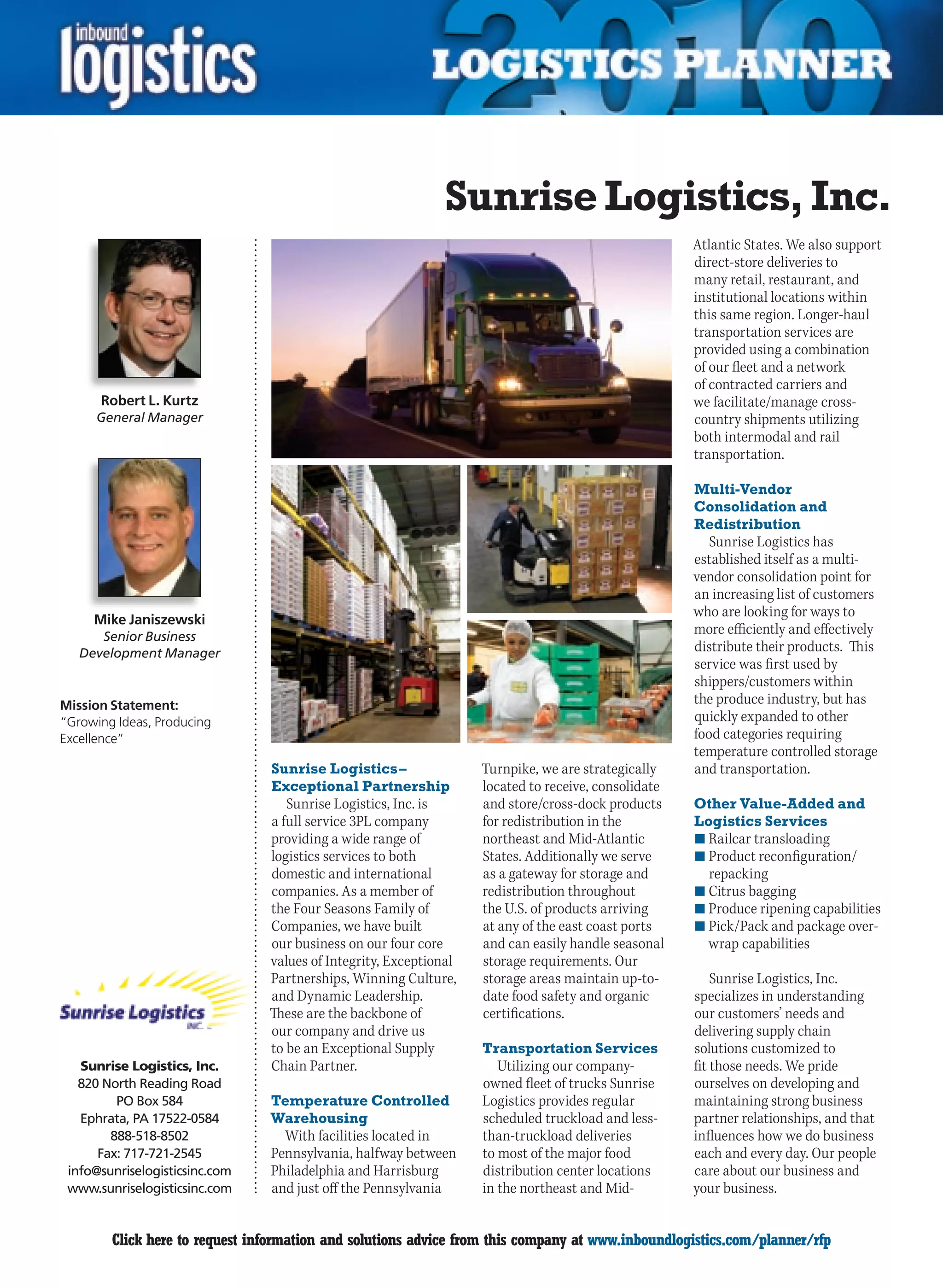 Sunrise Logistics, Inc.
                                                                                                     Atlantic States. We also support
                                                                                                     direct-store deliveries to
                                                                                                     many retail, restaurant, and
                                                                                                     institutional locations within
                                                                                                     this same region. Longer-haul
                                                                                                     transportation services are
                                                                                                     provided using a combination
                                                                                                     of our fleet and a network
                                                                                                     of contracted carriers and
      Robert L. Kurtz                                                                                we facilitate/manage cross-
      General Manager                                                                                country shipments utilizing
                                                                                                     both intermodal and rail
                                                                                                     transportation.

                                                                                                     Multi-Vendor
                                                                                                     Consolidation and
                                                                                                     Redistribution
                                                                                                        Sunrise Logistics has
                                                                                                     established itself as a multi-
                                                                                                     vendor consolidation point for
                                                                                                     an increasing list of customers
                                                                                                     who are looking for ways to
     Mike Janiszewski
       Senior Business
                                                                                                     more efficiently and effectively
    Development Manager                                                                              distribute their products. This
                                                                                                     service was first used by
                                                                                                     shippers/customers within
Mission Statement:                                                                                   the produce industry, but has
“Growing Ideas, Producing                                                                            quickly expanded to other
Excellence”                                                                                          food categories requiring
                                                                                                     temperature controlled storage
                                Sunrise Logistics –                Turnpike, we are strategically    and transportation.
                                Exceptional Partnership            located to receive, consolidate
                                   Sunrise Logistics, Inc. is      and store/cross-dock products     Other Value-Added and
                                a full service 3PL company         for redistribution in the         Logistics Services
                                providing a wide range of          northeast and Mid-Atlantic        n	Railcar transloading
                                logistics services to both         States. Additionally we serve     n	Product reconfiguration/
                                domestic and international         as a gateway for storage and        repacking
                                companies. As a member of          redistribution throughout         n	Citrus bagging
                                the Four Seasons Family of         the U.S. of products arriving     n	Produce ripening capabilities
                                Companies, we have built           at any of the east coast ports    n	Pick/Pack and package over-
                                our business on our four core      and can easily handle seasonal      wrap capabilities
                                values of Integrity, Exceptional   storage requirements. Our
                                Partnerships, Winning Culture,     storage areas maintain up-to-         Sunrise Logistics, Inc.
                                and Dynamic Leadership.            date food safety and organic      specializes in understanding
                                These are the backbone of          certifications.                   our customers’ needs and
                                our company and drive us                                             delivering supply chain
                                to be an Exceptional Supply        Transportation Services           solutions customized to
   Sunrise Logistics, Inc.      Chain Partner.                        Utilizing our company-         fit those needs. We pride
   820 North Reading Road                                          owned fleet of trucks Sunrise     ourselves on developing and
         PO Box 584             Temperature Controlled             Logistics provides regular        maintaining strong business
   Ephrata, PA 17522-0584       Warehousing                        scheduled truckload and less-     partner relationships, and that
        888-518-8502              With facilities located in       than-truckload deliveries         influences how we do business
      Fax: 717-721-2545         Pennsylvania, halfway between      to most of the major food         each and every day. Our people
 info@sunriselogisticsinc.com   Philadelphia and Harrisburg        distribution center locations     care about our business and
 www.sunriselogisticsinc.com    and just off the Pennsylvania      in the northeast and Mid-         your business.


C       Click here to request information and solutions advice from this company at www.inboundlogistics.com/planner/rfp           V
 
