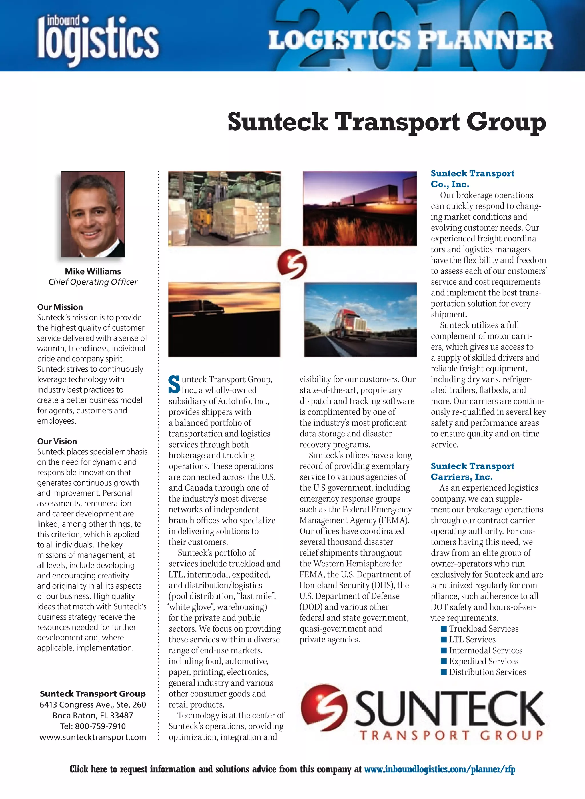 Sunteck Transport Group
                                                                                                              Sunteck Transport
                                                                                                              Co., Inc.
                                                                                                                 Our brokerage operations
                                                                                                              can quickly respond to chang-
                                                                                                              ing market conditions and
                                                                                                              evolving customer needs. Our
                                                                                                              experienced freight coordina-
                                                                                                              tors and logistics managers
                                                                                                              have the flexibility and freedom
        Mike Williams                                                                                         to assess each of our customers’
    Chief Operating Officer                                                                                   service and cost requirements
                                                                                                              and implement the best trans-
Our Mission                                                                                                   portation solution for every
Sunteck’s mission is to provide                                                                               shipment.
the highest quality of customer                                                                                  Sunteck utilizes a full
service delivered with a sense of                                                                             complement of motor carri-
warmth, friendliness, individual                                                                              ers, which gives us access to
pride and company spirit.                                                                                     a supply of skilled drivers and
Sunteck strives to continuously                                                                               reliable freight equipment,
leverage technology with
industry best practices to
create a better business model
                                     S    unteck Transport Group,
                                          Inc., a wholly-owned
                                      subsidiary of AutoInfo, Inc.,
                                                                          visibility for our customers. Our
                                                                          state-of-the-art, proprietary
                                                                          dispatch and tracking software
                                                                                                              including dry vans, refriger-
                                                                                                              ated trailers, flatbeds, and
                                                                                                              more. Our carriers are continu-
for agents, customers and             provides shippers with              is complimented by one of           ously re-qualified in several key
employees.                            a balanced portfolio of             the industry’s most proficient      safety and performance areas
                                      transportation and logistics        data storage and disaster           to ensure quality and on-time
Our Vision                            services through both               recovery programs.                  service.
Sunteck places special emphasis       brokerage and trucking                 Sunteck’s offices have a long
on the need for dynamic and
                                      operations. These operations        record of providing exemplary       Sunteck Transport
responsible innovation that
                                      are connected across the U.S.       service to various agencies of      Carriers, Inc.
generates continuous growth
                                      and Canada through one of           the U.S government, including          As an experienced logistics
and improvement. Personal
assessments, remuneration
                                      the industry’s most diverse         emergency response groups           company, we can supple-
and career development are            networks of independent             such as the Federal Emergency       ment our brokerage operations
linked, among other things, to        branch offices who specialize       Management Agency (FEMA).           through our contract carrier
this criterion, which is applied      in delivering solutions to          Our offices have coordinated        operating authority. For cus-
to all individuals. The key           their customers.                    several thousand disaster           tomers having this need, we
missions of management, at               Sunteck’s portfolio of           relief shipments throughout         draw from an elite group of
all levels, include developing        services include truckload and      the Western Hemisphere for          owner-operators who run
and encouraging creativity            LTL, intermodal, expedited,         FEMA, the U.S. Department of        exclusively for Sunteck and are
and originality in all its aspects    and distribution/logistics          Homeland Security (DHS), the        scrutinized regularly for com-
of our business. High quality         (pool distribution, “last mile”,    U.S. Department of Defense          pliance, such adherence to all
ideas that match with Sunteck’s      “white glove”, warehousing)          (DOD) and various other             DOT safety and hours-of-ser-
business strategy receive the         for the private and public          federal and state government,       vice requirements.
resources needed for further          sectors. We focus on providing      quasi-government and                   n	Truckload Services
development and, where                these services within a diverse     private agencies.                      n	LTL Services
applicable, implementation.           range of end-use markets,                                                  n	Intermodal Services
                                      including food, automotive,                                                n	Expedited Services
                                      paper, printing, electronics,                                              n	Distribution Services
                                      general industry and various
Sunteck Transport Group               other consumer goods and
6413 Congress Ave., Ste. 260          retail products.
   Boca Raton, FL 33487                  Technology is at the center of
     Tel: 800-759-7910                Sunteck’s operations, providing
www.suntecktransport.com              optimization, integration and


C        Click here to request information and solutions advice from this company at www.inboundlogistics.com/planner/rfp                   V
 