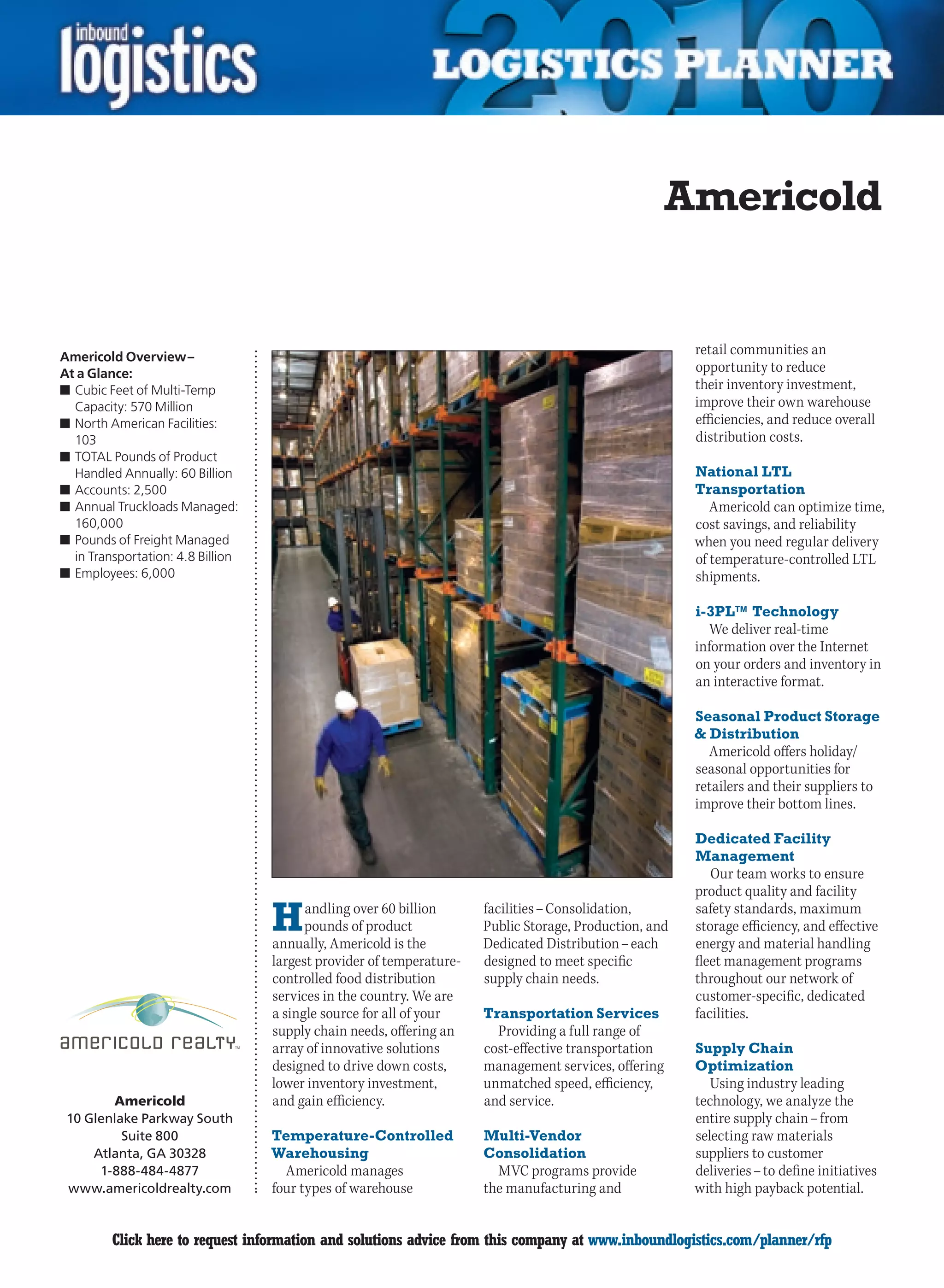 Americold


Americold Overview –
                                                                                                        retail communities an
At a Glance:                                                                                            opportunity to reduce
n	Cubic Feet of Multi-Temp                                                                              their inventory investment,
  Capacity: 570 Million                                                                                 improve their own warehouse
n	North American Facilities:                                                                            efficiencies, and reduce overall
  103                                                                                                   distribution costs.
n	TOTAL Pounds of Product
  Handled Annually: 60 Billion                                                                          National LTL
n	Accounts: 2,500                                                                                       Transportation
n	Annual Truckloads Managed:                                                                               Americold can optimize time,
  160,000                                                                                               cost savings, and reliability
n	Pounds of Freight Managed                                                                             when you need regular delivery
  in Transportation: 4.8 Billion                                                                        of temperature-controlled LTL
n	Employees: 6,000                                                                                      shipments.

                                                                                                        i-3PL™ Technology
                                                                                                          We deliver real-time
                                                                                                        information over the Internet
                                                                                                        on your orders and inventory in
                                                                                                        an interactive format.

                                                                                                        Seasonal Product Storage
                                                                                                        & Distribution
                                                                                                          Americold offers holiday/
                                                                                                        seasonal opportunities for
                                                                                                        retailers and their suppliers to
                                                                                                        improve their bottom lines.

                                                                                                        Dedicated Facility
                                                                                                        Management
                                                                                                           Our team works to ensure
                                                                                                        product quality and facility

                                   H     andling over 60 billion
                                         pounds of product
                                   annually, Americold is the
                                                                      facilities – Consolidation,
                                                                      Public Storage, Production, and
                                                                      Dedicated Distribution – each
                                                                                                        safety standards, maximum
                                                                                                        storage efficiency, and effective
                                                                                                        energy and material handling
                                   largest provider of temperature-   designed to meet specific         fleet management programs
                                   controlled food distribution       supply chain needs.               throughout our network of
                                   services in the country. We are                                      customer-specific, dedicated
                                   a single source for all of your    Transportation Services           facilities.
                                   supply chain needs, offering an      Providing a full range of
                                   array of innovative solutions      cost-effective transportation     Supply Chain
                                   designed to drive down costs,      management services, offering     Optimization
                                   lower inventory investment,        unmatched speed, efficiency,         Using industry leading
        Americold                  and gain efficiency.               and service.                      technology, we analyze the
 10 Glenlake Parkway South                                                                              entire supply chain – from
          Suite 800                Temperature-Controlled             Multi-Vendor                      selecting raw materials
     Atlanta, GA 30328             Warehousing                        Consolidation                     suppliers to customer
      1-888-484-4877                 Americold manages                  MVC programs provide            deliveries – to define initiatives
 www.americoldrealty.com           four types of warehouse            the manufacturing and             with high payback potential.


C        Click here to request information and solutions advice from this company at www.inboundlogistics.com/planner/rfp               V
 