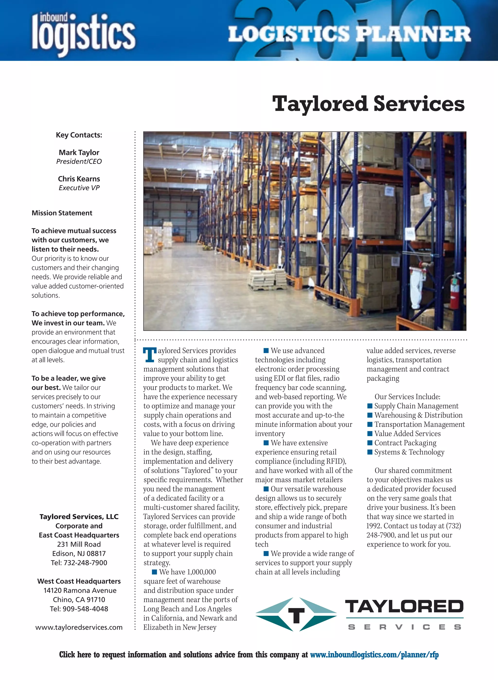 Taylored Services
        Key Contacts:

         Mark Taylor
        President/CEO

         Chris Kearns
         Executive VP


Mission Statement

To achieve mutual success
with our customers, we
listen to their needs.
Our priority is to know our
customers and their changing
needs. We provide reliable and
value added customer-oriented
solutions.

To achieve top performance,
We invest in our team. We
provide an environment that
encourages clear information,
open dialogue and mutual trust
at all levels.                    T    aylored Services provides
                                       supply chain and logistics
                                  management solutions that
                                                                       n	We use advanced
                                                                    technologies including
                                                                    electronic order processing
                                                                                                       value added services, reverse
                                                                                                       logistics, transportation
                                                                                                       management and contract
To be a leader, we give           improve your ability to get       using EDI or flat files, radio     packaging
our best. We tailor our           your products to market. We       frequency bar code scanning,
services precisely to our         have the experience necessary     and web-based reporting. We          Our Services Include:
customers’ needs. In striving     to optimize and manage your       can provide you with the           n	Supply Chain Management
to maintain a competitive         supply chain operations and       most accurate and up-to-the        n	Warehousing  Distribution
edge, our policies and            costs, with a focus on driving    minute information about your      n	Transportation Management
actions will focus on effective   value to your bottom line.        inventory                          n	Value Added Services
co-operation with partners           We have deep experience           n	We have extensive             n	Contract Packaging
and on using our resources        in the design, staffing,          experience ensuring retail         n	Systems  Technology
to their best advantage.          implementation and delivery       compliance (including RFID),
                                  of solutions “Taylored” to your   and have worked with all of the       Our shared commitment
                                  specific requirements. Whether    major mass market retailers        to your objectives makes us
                                  you need the management              n	Our versatile warehouse       a dedicated provider focused
                                  of a dedicated facility or a      design allows us to securely       on the very same goals that
                                  multi-customer shared facility,   store, effectively pick, prepare   drive your business. It’s been
  Taylored Services, LLC          Taylored Services can provide     and ship a wide range of both      that way since we started in
       Corporate and              storage, order fulfillment, and   consumer and industrial            1992. Contact us today at (732)
  East Coast Headquarters         complete back end operations      products from apparel to high      248-7900, and let us put our
        231 Mill Road             at whatever level is required     tech                               experience to work for you.
      Edison, NJ 08817            to support your supply chain         n	We provide a wide range of
     Tel: 732-248-7900            strategy.                         services to support your supply
                                     n	We have 1,000,000            chain at all levels including
  West Coast Headquarters         square feet of warehouse
   14120 Ramona Avenue            and distribution space under
      Chino, CA 91710             management near the ports of
     Tel: 909-548-4048            Long Beach and Los Angeles
                                  in California, and Newark and
 www.tayloredservices.com         Elizabeth in New Jersey


C        Click here to request information and solutions advice from this company at www.inboundlogistics.com/planner/rfp              V
 