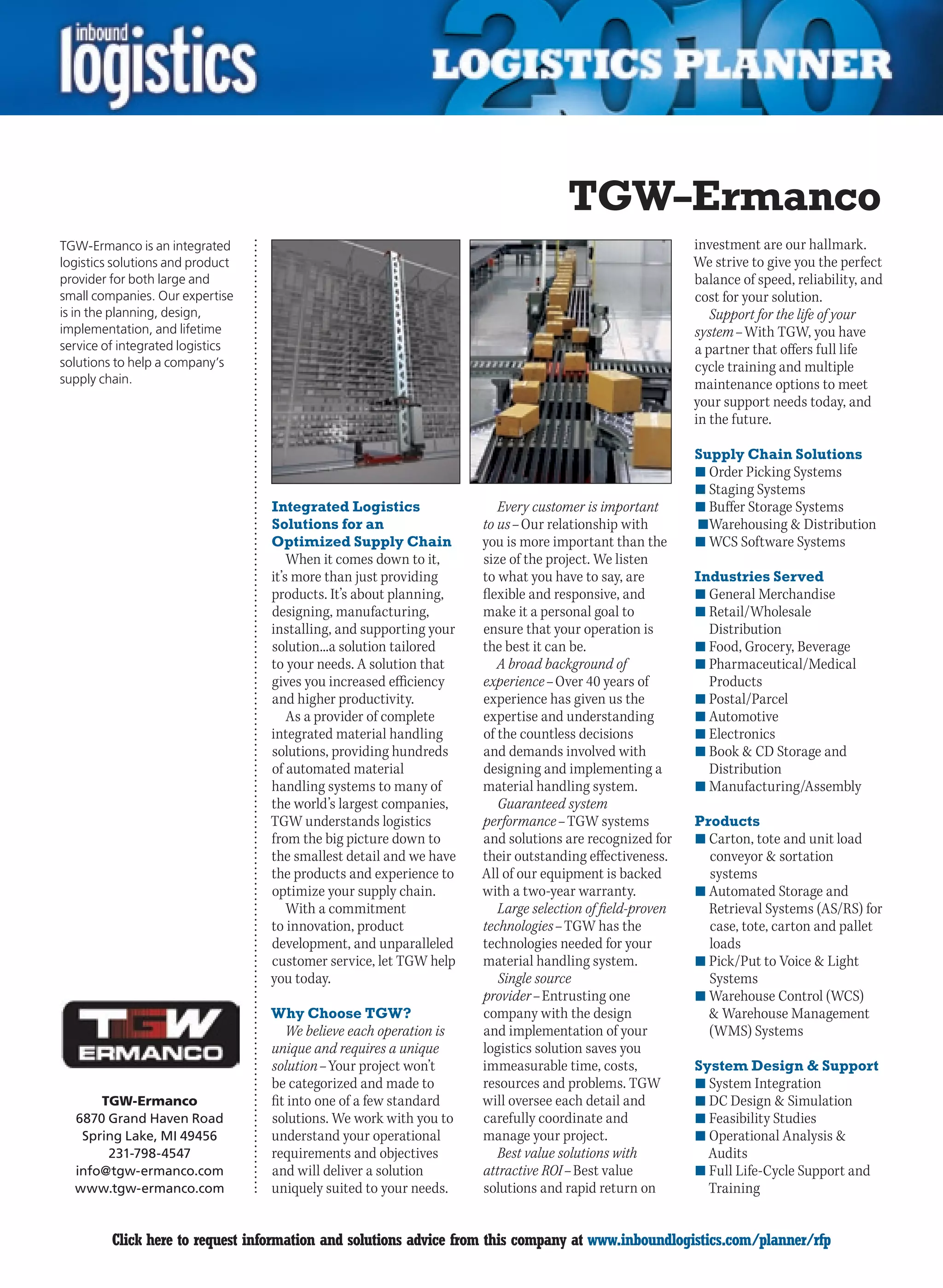 TGW–Ermanco
TGW-Ermanco is an integrated                                                                             investment are our hallmark.
logistics solutions and product                                                                          We strive to give you the perfect
provider for both large and                                                                              balance of speed, reliability, and
small companies. Our expertise                                                                           cost for your solution.
is in the planning, design,                                                                                 Support for the life of your
implementation, and lifetime                                                                             system – With TGW, you have
service of integrated logistics                                                                          a partner that offers full life
solutions to help a company’s                                                                            cycle training and multiple
supply chain.                                                                                            maintenance options to meet
                                                                                                         your support needs today, and
                                                                                                         in the future.

                                                                                                         Supply Chain Solutions
                                                                                                         n	Order Picking Systems
                                                                                                         n	Staging Systems
                                  Integrated Logistics                 Every customer is important       n	Buffer Storage Systems
                                  Solutions for an                  to us – Our relationship with        	n	Warehousing  Distribution
                                  Optimized Supply Chain            you is more important than the       n	WCS Software Systems
                                      When it comes down to it,     size of the project. We listen
                                  it’s more than just providing     to what you have to say, are         Industries Served
                                  products. It’s about planning,    flexible and responsive, and         n	General Merchandise
                                  designing, manufacturing,         make it a personal goal to           n	Retail/Wholesale
                                  installing, and supporting your   ensure that your operation is          Distribution
                                  solution...a solution tailored    the best it can be.                  n	Food, Grocery, Beverage
                                  to your needs. A solution that       A broad background of             n	Pharmaceutical/Medical
                                  gives you increased efficiency    experience – Over 40 years of          Products
                                  and higher productivity.          experience has given us the          n	Postal/Parcel
                                      As a provider of complete     expertise and understanding          n	Automotive
                                  integrated material handling      of the countless decisions           n	Electronics
                                  solutions, providing hundreds     and demands involved with            n	Book  CD Storage and
                                  of automated material             designing and implementing a           Distribution
                                  handling systems to many of       material handling system.            n	Manufacturing/Assembly
                                  the world’s largest companies,       Guaranteed system
                                  TGW understands logistics         performance – TGW systems            Products
                                  from the big picture down to      and solutions are recognized for     n	Carton, tote and unit load
                                  the smallest detail and we have   their outstanding effectiveness.       conveyor  sortation
                                  the products and experience to    All of our equipment is backed         systems
                                  optimize your supply chain.       with a two-year warranty.            n	Automated Storage and
                                      With a commitment                Large selection of field-proven     Retrieval Systems (AS/RS) for
                                  to innovation, product            technologies – TGW has the             case, tote, carton and pallet
                                  development, and unparalleled     technologies needed for your           loads
                                  customer service, let TGW help    material handling system.            n	Pick/Put to Voice  Light
                                  you today.                           Single source                       Systems
                                                                    provider – Entrusting one            n	Warehouse Control (WCS)
                                  Why Choose TGW?                   company with the design                 Warehouse Management
                                     We believe each operation is   and implementation of your             (WMS) Systems
                                  unique and requires a unique      logistics solution saves you
                                  solution – Your project won’t     immeasurable time, costs,            System Design  Support
                                  be categorized and made to        resources and problems. TGW          n	System Integration
      TGW-Ermanco                 fit into one of a few standard    will oversee each detail and         n	DC Design  Simulation
  6870 Grand Haven Road           solutions. We work with you to    carefully coordinate and             n	Feasibility Studies
   Spring Lake, MI 49456          understand your operational       manage your project.                 n	Operational Analysis 
       231-798-4547               requirements and objectives          Best value solutions with           Audits
  info@tgw-ermanco.com            and will deliver a solution       attractive ROI – Best value          n	Full Life-Cycle Support and
  www.tgw-ermanco.com             uniquely suited to your needs.    solutions and rapid return on          Training


C        Click here to request information and solutions advice from this company at www.inboundlogistics.com/planner/rfp               V
 