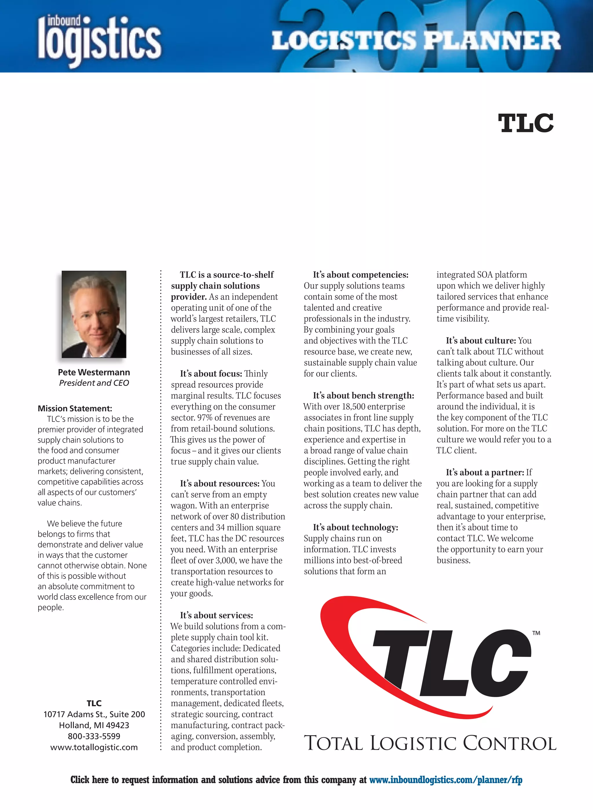 TLC




                                    TLC is a source-to-shelf            It’s about competencies:        integrated SOA platform
                                  supply chain solutions             Our supply solutions teams         upon which we deliver highly
                                  provider. As an independent        contain some of the most           tailored services that enhance
                                  operating unit of one of the       talented and creative              performance and provide real-
                                  world’s largest retailers, TLC     professionals in the industry.     time visibility.
                                  delivers large scale, complex      By combining your goals
                                  supply chain solutions to          and objectives with the TLC            It’s about culture: You
                                  businesses of all sizes.           resource base, we create new,      can’t talk about TLC without
                                                                     sustainable supply chain value     talking about culture. Our
     Pete Westermann                 It’s about focus: Thinly        for our clients.                   clients talk about it constantly.
      President and CEO           spread resources provide                                              It’s part of what sets us apart.
                                  marginal results. TLC focuses         It’s about bench strength:      Performance based and built
Mission Statement:                everything on the consumer         With over 18,500 enterprise        around the individual, it is
    TLC’s mission is to be the    sector. 97% of revenues are        associates in front line supply    the key component of the TLC
premier provider of integrated    from retail-bound solutions.       chain positions, TLC has depth,    solution. For more on the TLC
supply chain solutions to         This gives us the power of         experience and expertise in        culture we would refer you to a
the food and consumer             focus – and it gives our clients   a broad range of value chain       TLC client.
product manufacturer              true supply chain value.           disciplines. Getting the right
markets; delivering consistent,                                      people involved early, and           It’s about a partner: If
competitive capabilities across      It’s about resources: You       working as a team to deliver the   you are looking for a supply
all aspects of our customers’     can’t serve from an empty          best solution creates new value    chain partner that can add
value chains.                     wagon. With an enterprise          across the supply chain.           real, sustained, competitive
                                  network of over 80 distribution                                       advantage to your enterprise,
   We believe the future          centers and 34 million square         It’s about technology:          then it’s about time to
belongs to firms that
                                  feet, TLC has the DC resources     Supply chains run on               contact TLC. We welcome
demonstrate and deliver value
                                  you need. With an enterprise       information. TLC invests           the opportunity to earn your
in ways that the customer
                                  fleet of over 3,000, we have the   millions into best-of-breed        business.
cannot otherwise obtain. None
of this is possible without
                                  transportation resources to        solutions that form an
an absolute commitment to         create high-value networks for
world class excellence from our   your goods.
people.
                                     It’s about services:
                                  We build solutions from a com-
                                  plete supply chain tool kit.
                                  Categories include: Dedicated
                                  and shared distribution solu-
                                  tions, fulfillment operations,
                                  temperature controlled envi-
                                  ronments, transportation
           TLC                    management, dedicated fleets,
 10717 Adams St., Suite 200       strategic sourcing, contract
     Holland, MI 49423            manufacturing, contract pack-
       800-333-5599               aging, conversion, assembly,
   www.totallogistic.com          and product completion.


C        Click here to request information and solutions advice from this company at www.inboundlogistics.com/planner/rfp               V
 