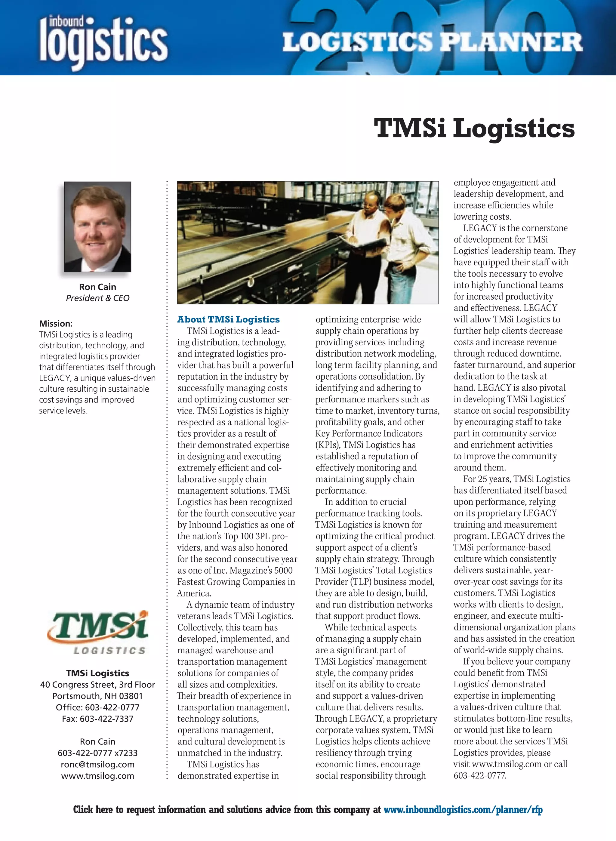 TMSi Logistics
                                                                                                          employee engagement and
                                                                                                          leadership development, and
                                                                                                          increase efficiencies while
                                                                                                          lowering costs.
                                                                                                             LEGACY is the cornerstone
                                                                                                          of development for TMSi
                                                                                                          Logistics’ leadership team. They
                                                                                                          have equipped their staff with
                                                                                                          the tools necessary to evolve
           Ron Cain                                                                                       into highly functional teams
       President  CEO                                                                                    for increased productivity
                                                                                                          and effectiveness. LEGACY
Mission:                             About TMSi Logistics              optimizing enterprise-wide         will allow TMSi Logistics to
TMSi Logistics is a leading             TMSi Logistics is a lead-      supply chain operations by         further help clients decrease
distribution, technology, and        ing distribution, technology,     providing services including       costs and increase revenue
integrated logistics provider        and integrated logistics pro-     distribution network modeling,     through reduced downtime,
that differentiates itself through   vider that has built a powerful   long term facility planning, and   faster turnaround, and superior
LEGACY, a unique values-driven       reputation in the industry by     operations consolidation. By       dedication to the task at
culture resulting in sustainable     successfully managing costs       identifying and adhering to        hand. LEGACY is also pivotal
cost savings and improved            and optimizing customer ser-      performance markers such as        in developing TMSi Logistics’
service levels.                      vice. TMSi Logistics is highly    time to market, inventory turns,   stance on social responsibility
                                     respected as a national logis-    profitability goals, and other     by encouraging staff to take
                                     tics provider as a result of      Key Performance Indicators         part in community service
                                     their demonstrated expertise      (KPIs), TMSi Logistics has         and enrichment activities
                                     in designing and executing        established a reputation of        to improve the community
                                     extremely efficient and col-      effectively monitoring and         around them.
                                     laborative supply chain           maintaining supply chain              For 25 years, TMSi Logistics
                                     management solutions. TMSi        performance.                       has differentiated itself based
                                     Logistics has been recognized        In addition to crucial          upon performance, relying
                                     for the fourth consecutive year   performance tracking tools,        on its proprietary LEGACY
                                     by Inbound Logistics as one of    TMSi Logistics is known for        training and measurement
                                     the nation’s Top 100 3PL pro-     optimizing the critical product    program. LEGACY drives the
                                     viders, and was also honored      support aspect of a client’s       TMSi performance-based
                                     for the second consecutive year   supply chain strategy. Through     culture which consistently
                                     as one of Inc. Magazine’s 5000    TMSi Logistics’ Total Logistics    delivers sustainable, year-
                                     Fastest Growing Companies in      Provider (TLP) business model,     over-year cost savings for its
                                     America.                          they are able to design, build,    customers. TMSi Logistics
                                        A dynamic team of industry     and run distribution networks      works with clients to design,
                                     veterans leads TMSi Logistics.    that support product flows.        engineer, and execute multi-
                                     Collectively, this team has          While technical aspects         dimensional organization plans
                                     developed, implemented, and       of managing a supply chain         and has assisted in the creation
                                     managed warehouse and             are a significant part of          of world-wide supply chains.
                                     transportation management         TMSi Logistics’ management            If you believe your company
      TMSi Logistics                 solutions for companies of        style, the company prides          could benefit from TMSi
40 Congress Street, 3rd Floor        all sizes and complexities.       itself on its ability to create    Logistics’ demonstrated
   Portsmouth, NH 03801              Their breadth of experience in    and support a values-driven        expertise in implementing
    Office: 603-422-0777             transportation management,        culture that delivers results.     a values-driven culture that
     Fax: 603-422-7337               technology solutions,             Through LEGACY, a proprietary      stimulates bottom-line results,
                                     operations management,            corporate values system, TMSi      or would just like to learn
          Ron Cain                   and cultural development is       Logistics helps clients achieve    more about the services TMSi
     603-422-0777 x7233              unmatched in the industry.        resiliency through trying          Logistics provides, please
      ronc@tmsilog.com                  TMSi Logistics has             economic times, encourage          visit www.tmsilog.com or call
      www.tmsilog.com                demonstrated expertise in         social responsibility through      603-422-0777.


C        Click here to request information and solutions advice from this company at www.inboundlogistics.com/planner/rfp              V
 