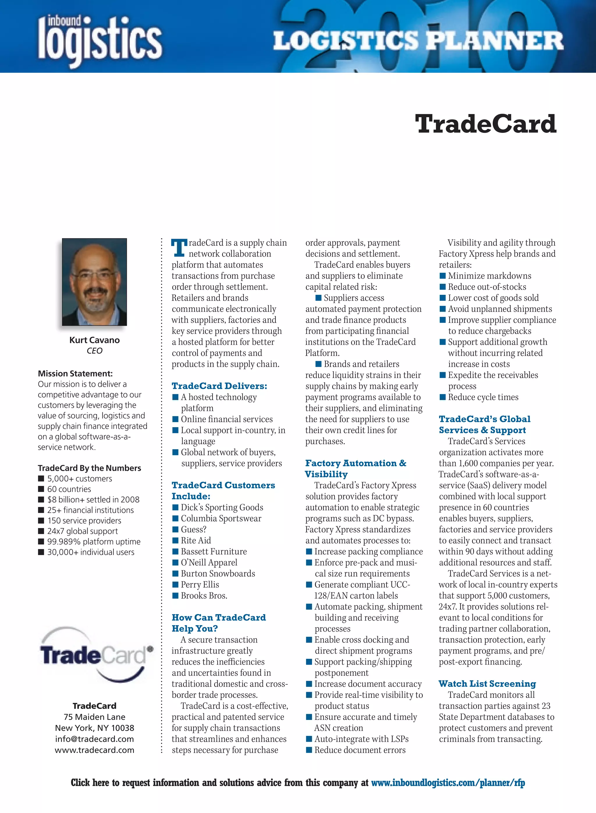 TradeCard



                                   T    radeCard is a supply chain
                                        network collaboration
                                   platform that automates
                                                                       order approvals, payment
                                                                       decisions and settlement.
                                                                          TradeCard enables buyers
                                                                                                             Visibility and agility through
                                                                                                           Factory Xpress help brands and
                                                                                                           retailers:
                                   transactions from purchase          and suppliers to eliminate          n	Minimize markdowns
                                   order through settlement.           capital related risk:               n	Reduce out-of-stocks
                                   Retailers and brands                   n	Suppliers access               n	Lower cost of goods sold
                                   communicate electronically          automated payment protection        n	Avoid unplanned shipments
                                   with suppliers, factories and       and trade finance products          n	Improve supplier compliance
                                   key service providers through       from participating financial           to reduce chargebacks
         Kurt Cavano               a hosted platform for better        institutions on the TradeCard       n	Support additional growth
              CEO                  control of payments and             Platform.                              without incurring related
                                   products in the supply chain.          n	Brands and retailers              increase in costs
Mission Statement:                                                     reduce liquidity strains in their   n	Expedite the receivables
Our mission is to deliver a        TradeCard Delivers:                 supply chains by making early          process
competitive advantage to our       n	A hosted technology               payment programs available to       n	Reduce cycle times
customers by leveraging the          platform                          their suppliers, and eliminating
value of sourcing, logistics and   n	Online financial services         the need for suppliers to use       TradeCard’s Global
supply chain finance integrated    n	Local support in-country, in      their own credit lines for          Services  Support
on a global software-as-a-
                                     language                          purchases.                             TradeCard’s Services
service network.
                                   n	Global network of buyers,                                             organization activates more
                                     suppliers, service providers      Factory Automation                 than 1,600 companies per year.
TradeCard By the Numbers
n	5,000+ customers
                                                                       Visibility                          TradeCard’s software-as-a-
n	60 countries                     TradeCard Customers                   TradeCard’s Factory Xpress        service (SaaS) delivery model
n	$8 billion+ settled in 2008      Include:                            solution provides factory           combined with local support
n	25+ financial institutions       n	Dick’s Sporting Goods             automation to enable strategic      presence in 60 countries
n	150 service providers            n	Columbia Sportswear               programs such as DC bypass.         enables buyers, suppliers,
n	24x7 global support              n	Guess?                            Factory Xpress standardizes         factories and service providers
n	99.989% platform uptime          n	Rite Aid                          and automates processes to:         to easily connect and transact
n	30,000+ individual users         n	Bassett Furniture                 n	Increase packing compliance       within 90 days without adding
                                   n	O’Neill Apparel                   n	Enforce pre-pack and musi-        additional resources and staff.
                                   n	Burton Snowboards                    cal size run requirements           TradeCard Services is a net-
                                   n	Perry Ellis                       n	Generate compliant UCC-           work of local in-country experts
                                   n	Brooks Bros.                        128/EAN carton labels             that support 5,000 customers,
                                                                       n	Automate packing, shipment        24x7. It provides solutions rel-
                                   How Can TradeCard                      building and receiving           evant to local conditions for
                                   Help You?                             processes                         trading partner collaboration,
                                      A secure transaction             n	Enable cross docking and          transaction protection, early
                                   infrastructure greatly                 direct shipment programs         payment programs, and pre/
                                   reduces the inefficiencies          n	Support packing/shipping          post-export financing.
                                   and uncertainties found in            postponement
                                   traditional domestic and cross-     n	Increase document accuracy        Watch List Screening
                                   border trade processes.             n	Provide real-time visibility to      TradeCard monitors all
        TradeCard                     TradeCard is a cost-effective,     product status                    transaction parties against 23
      75 Maiden Lane               practical and patented service      n	Ensure accurate and timely        State Department databases to
    New York, NY 10038             for supply chain transactions         ASN creation                      protect customers and prevent
    info@tradecard.com             that streamlines and enhances       n	Auto-integrate with LSPs          criminals from transacting.
    www.tradecard.com              steps necessary for purchase        n	Reduce document errors


C        Click here to request information and solutions advice from this company at www.inboundlogistics.com/planner/rfp                V
 