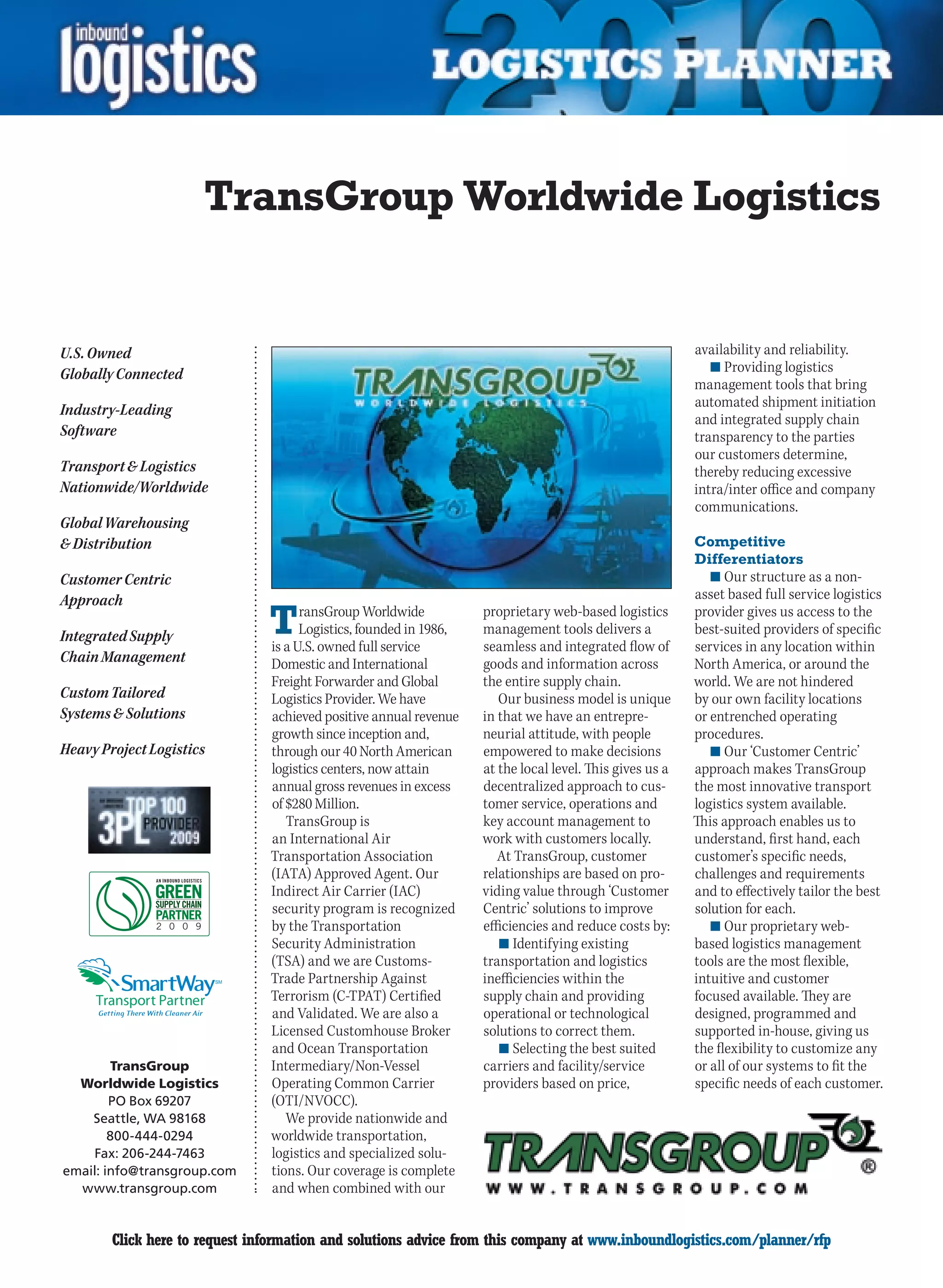 TransGroup Worldwide Logistics


U.S. Owned                                                                                                availability and reliability.
                                                                                                             n	Providing logistics
Globally Connected
                                                                                                          management tools that bring
                                                                                                          automated shipment initiation
Industry-Leading
                                                                                                          and integrated supply chain
Software                                                                                                  transparency to the parties
                                                                                                          our customers determine,
Transport  Logistics                                                                                     thereby reducing excessive
Nationwide/Worldwide                                                                                      intra/inter office and company
                                                                                                          communications.
Global Warehousing
 Distribution                                                                                            Competitive
                                                                                                          Differentiators
Customer Centric                                                                                             n	Our structure as a non-
Approach                                                                                                  asset based full service logistics

Integrated Supply               T     ransGroup Worldwide
                                      Logistics, founded in 1986,
                                is a U.S. owned full service
                                                                    proprietary web-based logistics
                                                                    management tools delivers a
                                                                    seamless and integrated flow of
                                                                                                          provider gives us access to the
                                                                                                          best-suited providers of specific
                                                                                                          services in any location within
Chain Management                Domestic and International          goods and information across          North America, or around the
                                Freight Forwarder and Global        the entire supply chain.              world. We are not hindered
Custom Tailored                 Logistics Provider. We have            Our business model is unique       by our own facility locations
Systems  Solutions             achieved positive annual revenue    in that we have an entrepre-          or entrenched operating
                                growth since inception and,         neurial attitude, with people         procedures.
Heavy Project Logistics         through our 40 North American       empowered to make decisions              n	Our ‘Customer Centric’
                                logistics centers, now attain       at the local level. This gives us a   approach makes TransGroup
                                annual gross revenues in excess     decentralized approach to cus-        the most innovative transport
                                of $280 Million.                    tomer service, operations and         logistics system available.
                                   TransGroup is                    key account management to             This approach enables us to
                                an International Air                work with customers locally.          understand, first hand, each
                                Transportation Association             At TransGroup, customer            customer’s specific needs,
                                (IATA) Approved Agent. Our          relationships are based on pro-       challenges and requirements
                                Indirect Air Carrier (IAC)          viding value through ‘Customer        and to effectively tailor the best
                                security program is recognized      Centric’ solutions to improve         solution for each.
                                by the Transportation               efficiencies and reduce costs by:        n	Our proprietary web-
                                Security Administration                n	Identifying existing             based logistics management
                                (TSA) and we are Customs-           transportation and logistics          tools are the most flexible,
                          SM    Trade Partnership Against           inefficiencies within the             intuitive and customer
                                Terrorism (C-TPAT) Certified        supply chain and providing            focused available. They are
                                and Validated. We are also a        operational or technological          designed, programmed and
                                Licensed Customhouse Broker         solutions to correct them.            supported in-house, giving us
                                and Ocean Transportation               n	Selecting the best suited        the flexibility to customize any
        TransGroup              Intermediary/Non-Vessel             carriers and facility/service         or all of our systems to fit the
  Worldwide Logistics           Operating Common Carrier            providers based on price,             specific needs of each customer.
        PO Box 69207            (OTI/NVOCC).
    Seattle, WA 98168              We provide nationwide and
        800-444-0294            worldwide transportation,
    Fax: 206-244-7463           logistics and specialized solu-
email: info@transgroup.com      tions. Our coverage is complete
  www.transgroup.com            and when combined with our


C       Click here to request information and solutions advice from this company at www.inboundlogistics.com/planner/rfp                 V
 