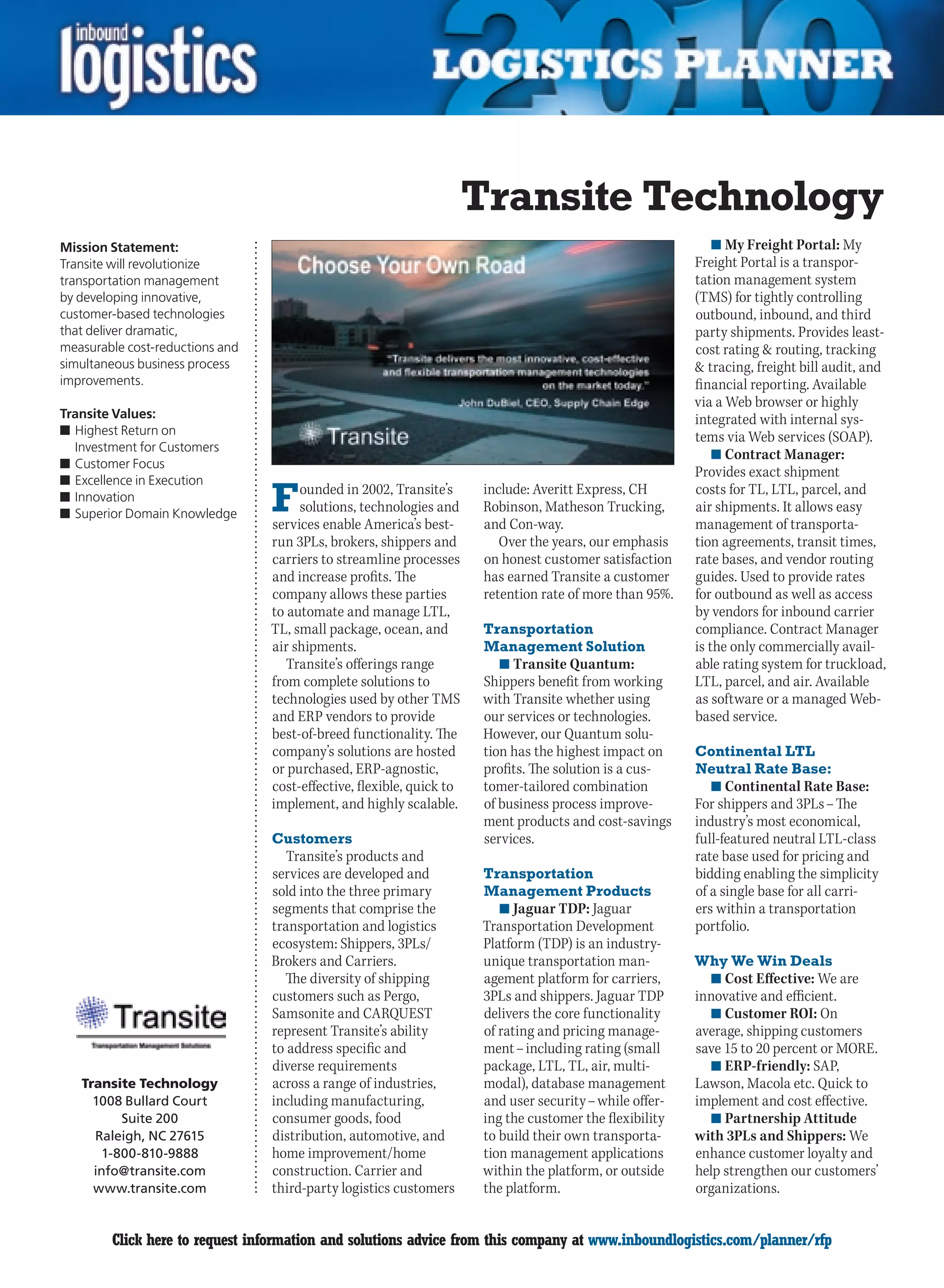 Transite Technology
Mission Statement:                                                                                            n	My Freight Portal: My
Transite will revolutionize                                                                               Freight Portal is a transpor-
transportation management                                                                                 tation management system
by developing innovative,                                                                                 (TMS) for tightly controlling
customer-based technologies                                                                               outbound, inbound, and third
that deliver dramatic,                                                                                    party shipments. Provides least-
measurable cost-reductions and                                                                            cost rating  routing, tracking
simultaneous business process                                                                              tracing, freight bill audit, and
improvements.                                                                                             financial reporting. Available
                                                                                                          via a Web browser or highly
Transite Values:                                                                                          integrated with internal sys-
n	Highest Return on                                                                                       tems via Web services (SOAP).
  Investment for Customers
                                                                                                              n	Contract Manager:
n	Customer Focus
                                                                                                          Provides exact shipment
n	Excellence in Execution
n	Innovation
n	Superior Domain Knowledge      F    ounded in 2002, Transite’s
                                      solutions, technologies and
                                 services enable America’s best-
                                                                       include: Averitt Express, CH
                                                                       Robinson, Matheson Trucking,
                                                                       and Con-way.
                                                                                                          costs for TL, LTL, parcel, and
                                                                                                          air shipments. It allows easy
                                                                                                          management of transporta-
                                 run 3PLs, brokers, shippers and          Over the years, our emphasis    tion agreements, transit times,
                                 carriers to streamline processes      on honest customer satisfaction    rate bases, and vendor routing
                                 and increase profits. The             has earned Transite a customer     guides. Used to provide rates
                                 company allows these parties          retention rate of more than 95%.   for outbound as well as access
                                 to automate and manage LTL,                                              by vendors for inbound carrier
                                 TL, small package, ocean, and         Transportation                     compliance. Contract Manager
                                 air shipments.                        Management Solution                is the only commercially avail-
                                    Transite’s offerings range           n	Transite Quantum:              able rating system for truckload,
                                 from complete solutions to           Shippers benefit from working       LTL, parcel, and air. Available
                                 technologies used by other TMS       with Transite whether using         as software or a managed Web-
                                 and ERP vendors to provide           our services or technologies.       based service.
                                 best-of-breed functionality. The     However, our Quantum solu-
                                 company’s solutions are hosted       tion has the highest impact on      Continental LTL
                                 or purchased, ERP-agnostic,          profits. The solution is a cus-     Neutral Rate Base:
                                 cost-effective, flexible, quick to   tomer-tailored combination             n	Continental Rate Base:
                                 implement, and highly scalable.      of business process improve-        For shippers and 3PLs – The
                                                                      ment products and cost-savings      industry’s most economical,
                                 Customers                            services.                           full-featured neutral LTL-class
                                    Transite’s products and                                               rate base used for pricing and
                                 services are developed and            Transportation                     bidding enabling the simplicity
                                 sold into the three primary           Management Products                of a single base for all carri-
                                 segments that comprise the              n	Jaguar TDP: Jaguar             ers within a transportation
                                 transportation and logistics         Transportation Development          portfolio.
                                 ecosystem: Shippers, 3PLs/           Platform (TDP) is an industry-
                                 Brokers and Carriers.                unique transportation man-          Why We Win Deals
                                   The diversity of shipping          agement platform for carriers,        n	Cost Effective: We are
                                 customers such as Pergo,             3PLs and shippers. Jaguar TDP       innovative and efficient.
                                 Samsonite and CARQUEST               delivers the core functionality       n	Customer ROI: On
                                 represent Transite’s ability         of rating and pricing manage-       average, shipping customers
                                 to address specific and              ment – including rating (small      save 15 to 20 percent or MORE.
                                 diverse requirements                 package, LTL, TL, air, multi-         n	ERP-friendly: SAP,
    Transite Technology          across a range of industries,        modal), database management         Lawson, Macola etc. Quick to
      1008 Bullard Court         including manufacturing,             and user security – while offer-    implement and cost effective.
          Suite 200              consumer goods, food                 ing the customer the flexibility      n	Partnership Attitude
      Raleigh, NC 27615          distribution, automotive, and        to build their own transporta-      with 3PLs and Shippers: We
       1-800-810-9888            home improvement/home                tion management applications        enhance customer loyalty and
      info@transite.com          construction. Carrier and            within the platform, or outside     help strengthen our customers’
      www.transite.com           third-party logistics customers      the platform.                       organizations.


C       Click here to request information and solutions advice from this company at www.inboundlogistics.com/planner/rfp                 V
 