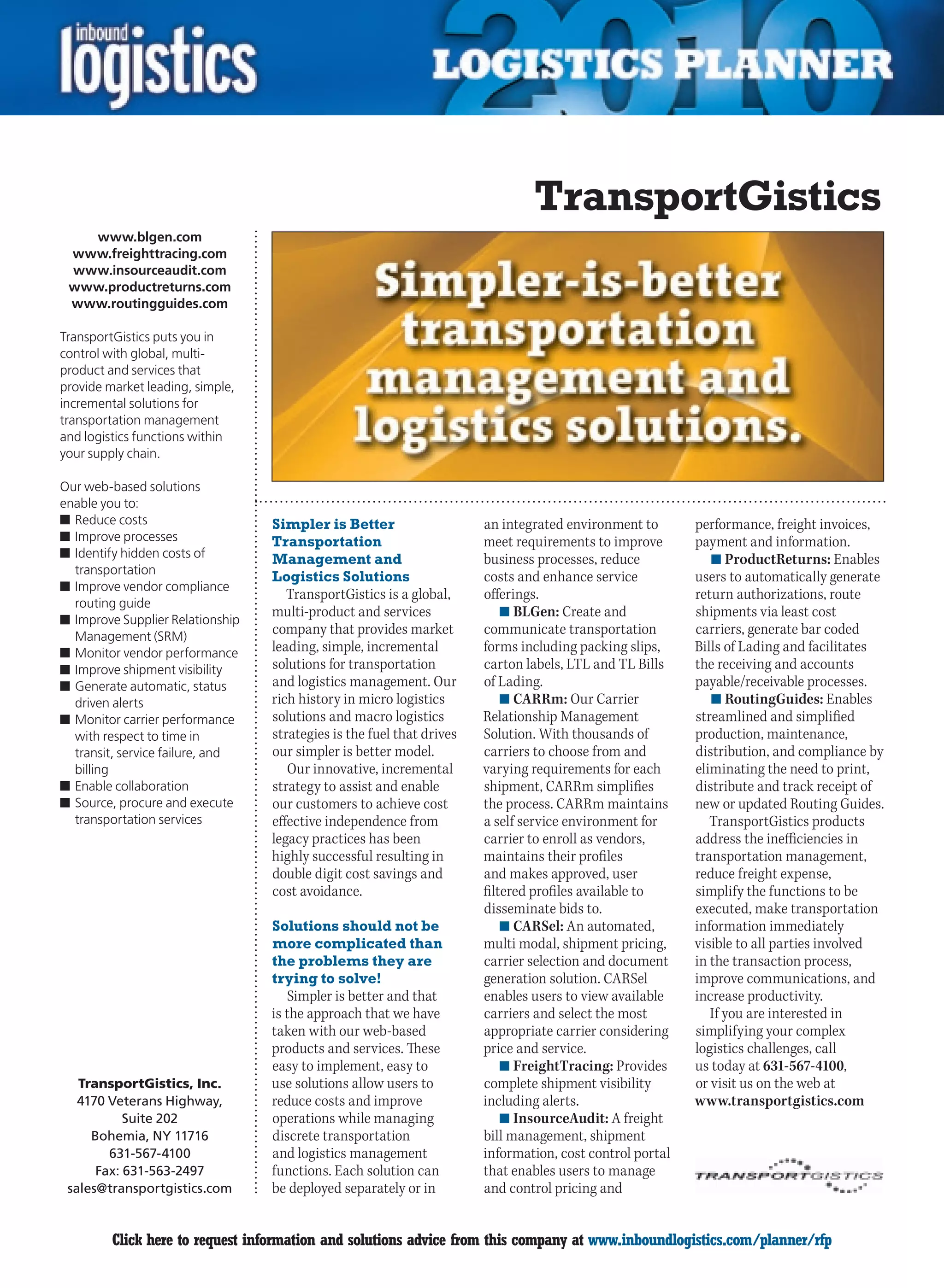TransportGistics
   www.blgen.com
 www.freighttracing.com
 www.insourceaudit.com
 www.productreturns.com
 www.routingguides.com

TransportGistics puts you in
control with global, multi-
product and services that
provide market leading, simple,
incremental solutions for
transportation management
and logistics functions within
your supply chain.

Our web-based solutions
enable you to:
n	Reduce costs                    Simpler is Better                    an integrated environment to       performance, freight invoices,
n	Improve processes               Transportation                       meet requirements to improve       payment and information.
n	Identify hidden costs of        Management and                       business processes, reduce            n	ProductReturns: Enables
  transportation
                                  Logistics Solutions                  costs and enhance service          users to automatically generate
n	Improve vendor compliance
                                     TransportGistics is a global,     offerings.                         return authorizations, route
  routing guide
                                  multi-product and services               n	BLGen: Create and            shipments via least cost
n	Improve Supplier Relationship
  Management (SRM)
                                  company that provides market         communicate transportation         carriers, generate bar coded
n	Monitor vendor performance      leading, simple, incremental         forms including packing slips,     Bills of Lading and facilitates
n	Improve shipment visibility     solutions for transportation         carton labels, LTL and TL Bills    the receiving and accounts
n	Generate automatic, status      and logistics management. Our        of Lading.                         payable/receivable processes.
  driven alerts                   rich history in micro logistics          n	CARRm: Our Carrier              n	RoutingGuides: Enables
n	Monitor carrier performance     solutions and macro logistics        Relationship Management            streamlined and simplified
  with respect to time in         strategies is the fuel that drives   Solution. With thousands of        production, maintenance,
  transit, service failure, and   our simpler is better model.         carriers to choose from and        distribution, and compliance by
  billing                            Our innovative, incremental       varying requirements for each      eliminating the need to print,
n	Enable collaboration            strategy to assist and enable        shipment, CARRm simplifies         distribute and track receipt of
n	Source, procure and execute     our customers to achieve cost        the process. CARRm maintains       new or updated Routing Guides.
  transportation services         effective independence from          a self service environment for        TransportGistics products
                                  legacy practices has been            carrier to enroll as vendors,      address the inefficiencies in
                                  highly successful resulting in       maintains their profiles           transportation management,
                                  double digit cost savings and        and makes approved, user           reduce freight expense,
                                  cost avoidance.                      filtered profiles available to     simplify the functions to be
                                                                       disseminate bids to.               executed, make transportation
                                  Solutions should not be                  n	CARSel: An automated,        information immediately
                                  more complicated than                multi modal, shipment pricing,     visible to all parties involved
                                  the problems they are                carrier selection and document     in the transaction process,
                                  trying to solve!                     generation solution. CARSel        improve communications, and
                                     Simpler is better and that        enables users to view available    increase productivity.
                                  is the approach that we have         carriers and select the most          If you are interested in
                                  taken with our web-based             appropriate carrier considering    simplifying your complex
                                  products and services. These         price and service.                 logistics challenges, call
                                  easy to implement, easy to               n	FreightTracing: Provides     us today at 631-567-4100,
   TransportGistics, Inc.         use solutions allow users to         complete shipment visibility       or visit us on the web at
   4170 Veterans Highway,         reduce costs and improve             including alerts.                  www.transportgistics.com
           Suite 202              operations while managing                n	InsourceAudit: A freight
     Bohemia, NY 11716            discrete transportation              bill management, shipment
        631-567-4100              and logistics management             information, cost control portal
      Fax: 631-563-2497           functions. Each solution can         that enables users to manage
 sales@transportgistics.com       be deployed separately or in         and control pricing and


C        Click here to request information and solutions advice from this company at www.inboundlogistics.com/planner/rfp             V
 