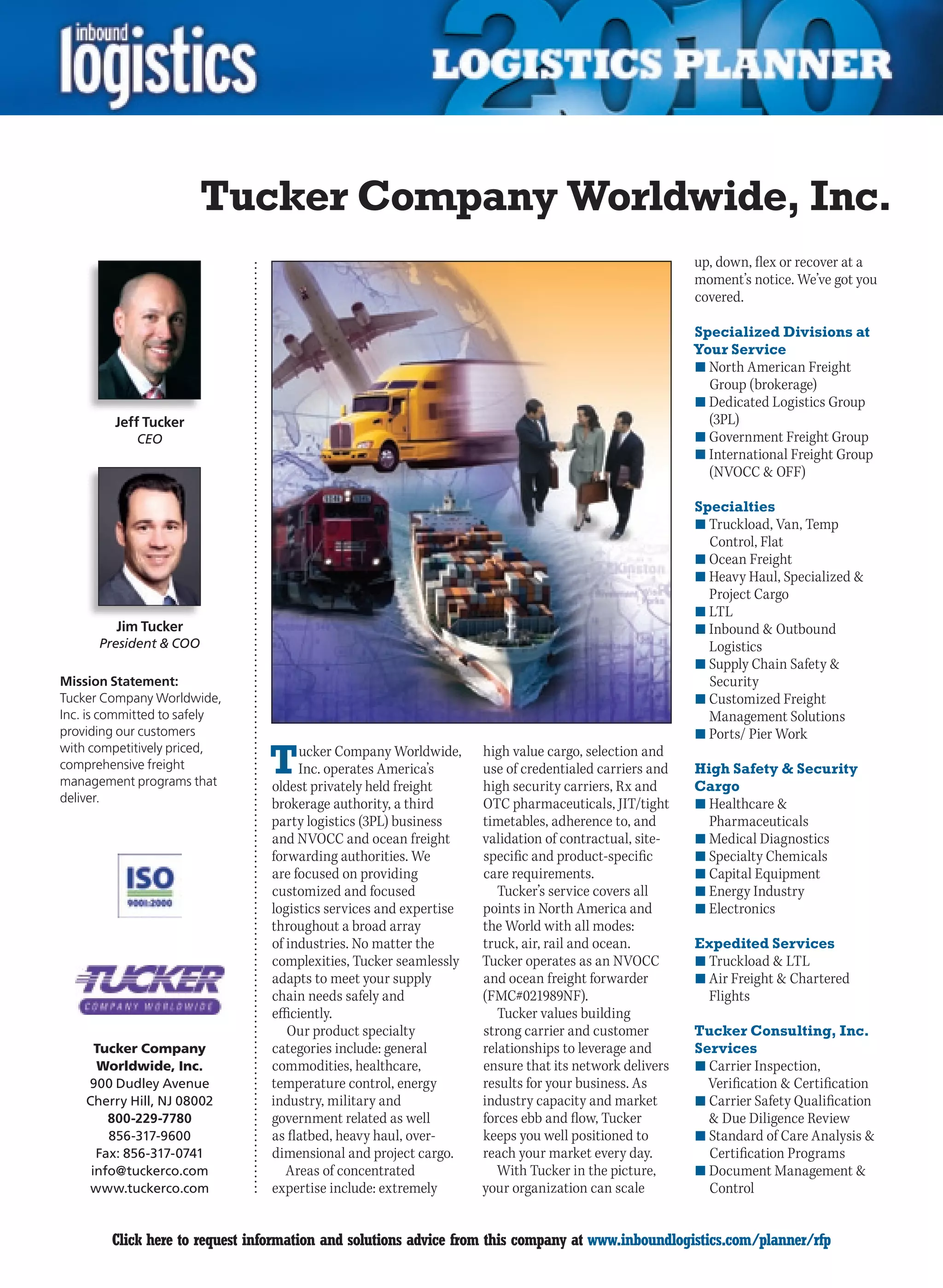 Tucker Company Worldwide, Inc.
                                                                                                      up, down, flex or recover at a
                                                                                                      moment’s notice. We’ve got you
                                                                                                      covered.

                                                                                                      Specialized Divisions at
                                                                                                      Your Service
                                                                                                      n	North American Freight
                                                                                                        Group (brokerage)
                                                                                                      n	Dedicated Logistics Group
         Jeff Tucker                                                                                    (3PL)
            CEO                                                                                       n	Government Freight Group
                                                                                                      n	International Freight Group
                                                                                                        (NVOCC  OFF)

                                                                                                      Specialties
                                                                                                      n	Truckload, Van, Temp
                                                                                                        Control, Flat
                                                                                                      n	Ocean Freight
                                                                                                      n	Heavy Haul, Specialized 
                                                                                                        Project Cargo
                                                                                                      n	LTL
         Jim Tucker                                                                                   n	Inbound  Outbound
      President  COO                                                                                   Logistics
                                                                                                      n	Supply Chain Safety 
Mission Statement:                                                                                      Security
Tucker Company Worldwide,                                                                             n	Customized Freight
Inc. is committed to safely                                                                             Management Solutions
providing our customers                                                                               n	Ports/ Pier Work

                                T
with competitively priced,            ucker Company Worldwide,     high value cargo, selection and
comprehensive freight                Inc. operates America’s       use of credentialed carriers and   High Safety  Security
management programs that        oldest privately held freight      high security carriers, Rx and     Cargo
deliver.                        brokerage authority, a third       OTC pharmaceuticals, JIT/tight     n	Healthcare 
                                party logistics (3PL) business     timetables, adherence to, and        Pharmaceuticals
                                and NVOCC and ocean freight        validation of contractual, site-   n	Medical Diagnostics
                                forwarding authorities. We         specific and product-specific      n	Specialty Chemicals
                                are focused on providing           care requirements.                 n	Capital Equipment
                                customized and focused                Tucker’s service covers all     n	Energy Industry
                                logistics services and expertise   points in North America and        n	Electronics
                                throughout a broad array           the World with all modes:
                                of industries. No matter the       truck, air, rail and ocean.        Expedited Services
                                complexities, Tucker seamlessly    Tucker operates as an NVOCC        n	Truckload  LTL
                                adapts to meet your supply         and ocean freight forwarder        n	Air Freight  Chartered
                                chain needs safely and             (FMC#021989NF).                      Flights
                                efficiently.                          Tucker values building
                                   Our product specialty           strong carrier and customer        Tucker Consulting, Inc.
      Tucker Company            categories include: general        relationships to leverage and      Services
      Worldwide, Inc.           commodities, healthcare,           ensure that its network delivers   n	Carrier Inspection,
    900 Dudley Avenue           temperature control, energy        results for your business. As        Verification  Certification
    Cherry Hill, NJ 08002       industry, military and             industry capacity and market       n	Carrier Safety Qualification
        800-229-7780            government related as well         forces ebb and flow, Tucker           Due Diligence Review
        856-317-9600            as flatbed, heavy haul, over-      keeps you well positioned to       n	Standard of Care Analysis 
      Fax: 856-317-0741         dimensional and project cargo.     reach your market every day.         Certification Programs
     info@tuckerco.com             Areas of concentrated              With Tucker in the picture,     n	Document Management 
     www.tuckerco.com           expertise include: extremely       your organization can scale          Control


C       Click here to request information and solutions advice from this company at www.inboundlogistics.com/planner/rfp               V
 