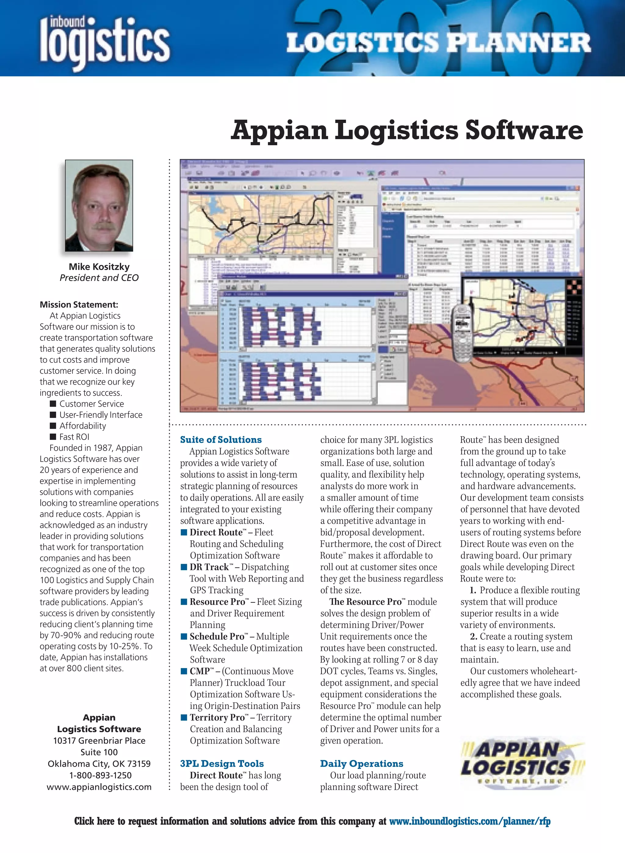 Appian Logistics Software



       Mike Kositzky
     President and CEO

Mission Statement:
   At Appian Logistics
Software our mission is to
create transportation software
that generates quality solutions
to cut costs and improve
customer service. In doing
that we recognize our key
ingredients to success.
   n	Customer Service
   n	User-Friendly Interface
   n	Affordability
   n	Fast ROI                       Suite of Solutions                    choice for many 3PL logistics      Route™ has been designed
   Founded in 1987, Appian             Appian Logistics Software          organizations both large and       from the ground up to take
Logistics Software has over         provides a wide variety of            small. Ease of use, solution       full advantage of today’s
20 years of experience and
                                    solutions to assist in long-term      quality, and flexibility help      technology, operating systems,
expertise in implementing
                                    strategic planning of resources       analysts do more work in           and hardware advancements.
solutions with companies
                                    to daily operations. All are easily   a smaller amount of time           Our development team consists
looking to streamline operations
and reduce costs. Appian is
                                    integrated to your existing           while offering their company       of personnel that have devoted
acknowledged as an industry         software applications.                a competitive advantage in         years to working with end-
leader in providing solutions       n	Direct Route™ – Fleet               bid/proposal development.          users of routing systems before
that work for transportation           Routing and Scheduling             Furthermore, the cost of Direct    Direct Route was even on the
companies and has been                 Optimization Software              Route™ makes it affordable to      drawing board. Our primary
recognized as one of the top        n	DR Track™ – Dispatching             roll out at customer sites once    goals while developing Direct
100 Logistics and Supply Chain         Tool with Web Reporting and        they get the business regardless   Route were to:
software providers by leading          GPS Tracking                       of the size.                          1. Produce a flexible routing
trade publications. Appian’s        n	Resource Pro™ – Fleet Sizing           The Resource Pro™ module        system that will produce
success is driven by consistently      and Driver Requirement             solves the design problem of       superior results in a wide
reducing client’s planning time        Planning                           determining Driver/Power           variety of environments.
by 70-90% and reducing route        n	Schedule Pro™ – Multiple            Unit requirements once the            2. Create a routing system
operating costs by 10-25%. To          Week Schedule Optimization         routes have been constructed.      that is easy to learn, use and
date, Appian has installations         Software                           By looking at rolling 7 or 8 day   maintain.
at over 800 client sites.           n	CMP™ – (Continuous Move             DOT cycles, Teams vs. Singles,        Our customers wholeheart-
                                       Planner) Truckload Tour            depot assignment, and special      edly agree that we have indeed
                                       Optimization Software Us-          equipment considerations the       accomplished these goals.
                                       ing Origin-Destination Pairs       Resource Pro™ module can help
         Appian                     n	Territory Pro™ – Territory          determine the optimal number
   Logistics Software                  Creation and Balancing             of Driver and Power units for a
  10317 Greenbriar Place               Optimization Software              given operation.
        Suite 100
 Oklahoma City, OK 73159            3PL Design Tools                      Daily Operations
     1-800-893-1250                   Direct Route™ has long                 Our load planning/route
 www.appianlogistics.com            been the design tool of               planning software Direct


C        Click here to request information and solutions advice from this company at www.inboundlogistics.com/planner/rfp                  V
 