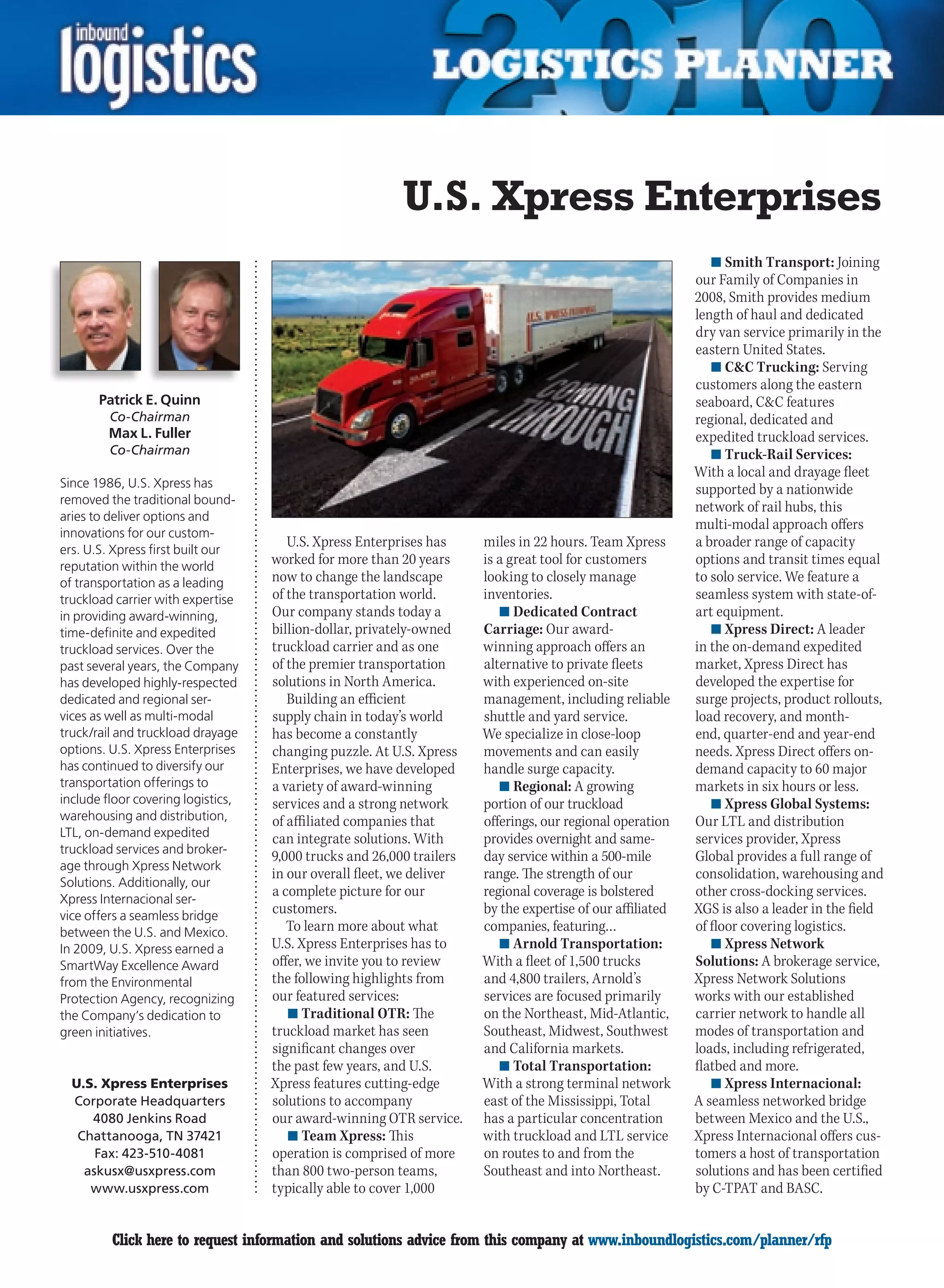 U.S. Xpress Enterprises
                                                                                                               n	Smith Transport: Joining
                                                                                                            our Family of Companies in
                                                                                                            2008, Smith provides medium
                                                                                                            length of haul and dedicated
                                                                                                            dry van service primarily in the
                                                                                                            eastern United States.
                                                                                                               n	CC Trucking: Serving
                                                                                                            customers along the eastern
       Patrick E. Quinn                                                                                     seaboard, CC features
         Co-Chairman                                                                                        regional, dedicated and
         Max L. Fuller                                                                                      expedited truckload services.
         Co-Chairman                                                                                           n	Truck-Rail Services:
                                                                                                            With a local and drayage fleet
Since 1986, U.S. Xpress has                                                                                 supported by a nationwide
removed the traditional bound-
                                                                                                            network of rail hubs, this
aries to deliver options and
                                                                                                            multi-modal approach offers
innovations for our custom-
ers. U.S. Xpress first built our
                                       U.S. Xpress Enterprises has     miles in 22 hours. Team Xpress       a broader range of capacity
reputation within the world
                                    worked for more than 20 years      is a great tool for customers        options and transit times equal
of transportation as a leading      now to change the landscape        looking to closely manage            to solo service. We feature a
truckload carrier with expertise    of the transportation world.       inventories.                         seamless system with state-of-
in providing award-winning,         Our company stands today a            n	Dedicated Contract              art equipment.
time-definite and expedited         billion-dollar, privately-owned    Carriage: Our award-                    n	Xpress Direct: A leader
truckload services. Over the        truckload carrier and as one       winning approach offers an           in the on-demand expedited
past several years, the Company     of the premier transportation      alternative to private fleets        market, Xpress Direct has
has developed highly-respected      solutions in North America.        with experienced on-site             developed the expertise for
dedicated and regional ser-            Building an efficient           management, including reliable       surge projects, product rollouts,
vices as well as multi-modal        supply chain in today’s world      shuttle and yard service.            load recovery, and month-
truck/rail and truckload drayage    has become a constantly            We specialize in close-loop          end, quarter-end and year-end
options. U.S. Xpress Enterprises    changing puzzle. At U.S. Xpress    movements and can easily             needs. Xpress Direct offers on-
has continued to diversify our      Enterprises, we have developed     handle surge capacity.               demand capacity to 60 major
transportation offerings to         a variety of award-winning            n	Regional: A growing             markets in six hours or less.
include floor covering logistics,   services and a strong network      portion of our truckload                n	Xpress Global Systems:
warehousing and distribution,       of affiliated companies that       offerings, our regional operation    Our LTL and distribution
LTL, on-demand expedited            can integrate solutions. With      provides overnight and same-         services provider, Xpress
truckload services and broker-
                                    9,000 trucks and 26,000 trailers   day service within a 500-mile        Global provides a full range of
age through Xpress Network
                                    in our overall fleet, we deliver   range. The strength of our           consolidation, warehousing and
Solutions. Additionally, our
Xpress Internacional ser-
                                    a complete picture for our         regional coverage is bolstered       other cross-docking services.
vice offers a seamless bridge
                                    customers.                         by the expertise of our affiliated   XGS is also a leader in the field
between the U.S. and Mexico.           To learn more about what        companies, featuring…                of floor covering logistics.
In 2009, U.S. Xpress earned a       U.S. Xpress Enterprises has to        n	Arnold Transportation:             n	Xpress Network
SmartWay Excellence Award           offer, we invite you to review     With a fleet of 1,500 trucks         Solutions: A brokerage service,
from the Environmental              the following highlights from      and 4,800 trailers, Arnold’s         Xpress Network Solutions
Protection Agency, recognizing      our featured services:             services are focused primarily       works with our established
the Company’s dedication to            n	Traditional OTR: The          on the Northeast, Mid-Atlantic,      carrier network to handle all
green initiatives.                  truckload market has seen          Southeast, Midwest, Southwest        modes of transportation and
                                    significant changes over           and California markets.              loads, including refrigerated,
                                    the past few years, and U.S.          n	Total Transportation:           flatbed and more.
  U.S. Xpress Enterprises           Xpress features cutting-edge       With a strong terminal network          n	Xpress Internacional:
  Corporate Headquarters            solutions to accompany             east of the Mississippi, Total       A seamless networked bridge
     4080 Jenkins Road              our award-winning OTR service.     has a particular concentration       between Mexico and the U.S.,
   Chattanooga, TN 37421               n	Team Xpress: This             with truckload and LTL service       Xpress Internacional offers cus-
      Fax: 423-510-4081             operation is comprised of more     on routes to and from the            tomers a host of transportation
    askusx@usxpress.com             than 800 two-person teams,         Southeast and into Northeast.        solutions and has been certified
     www.usxpress.com               typically able to cover 1,000                                           by C-TPAT and BASC.


C        Click here to request information and solutions advice from this company at www.inboundlogistics.com/planner/rfp                 V
 