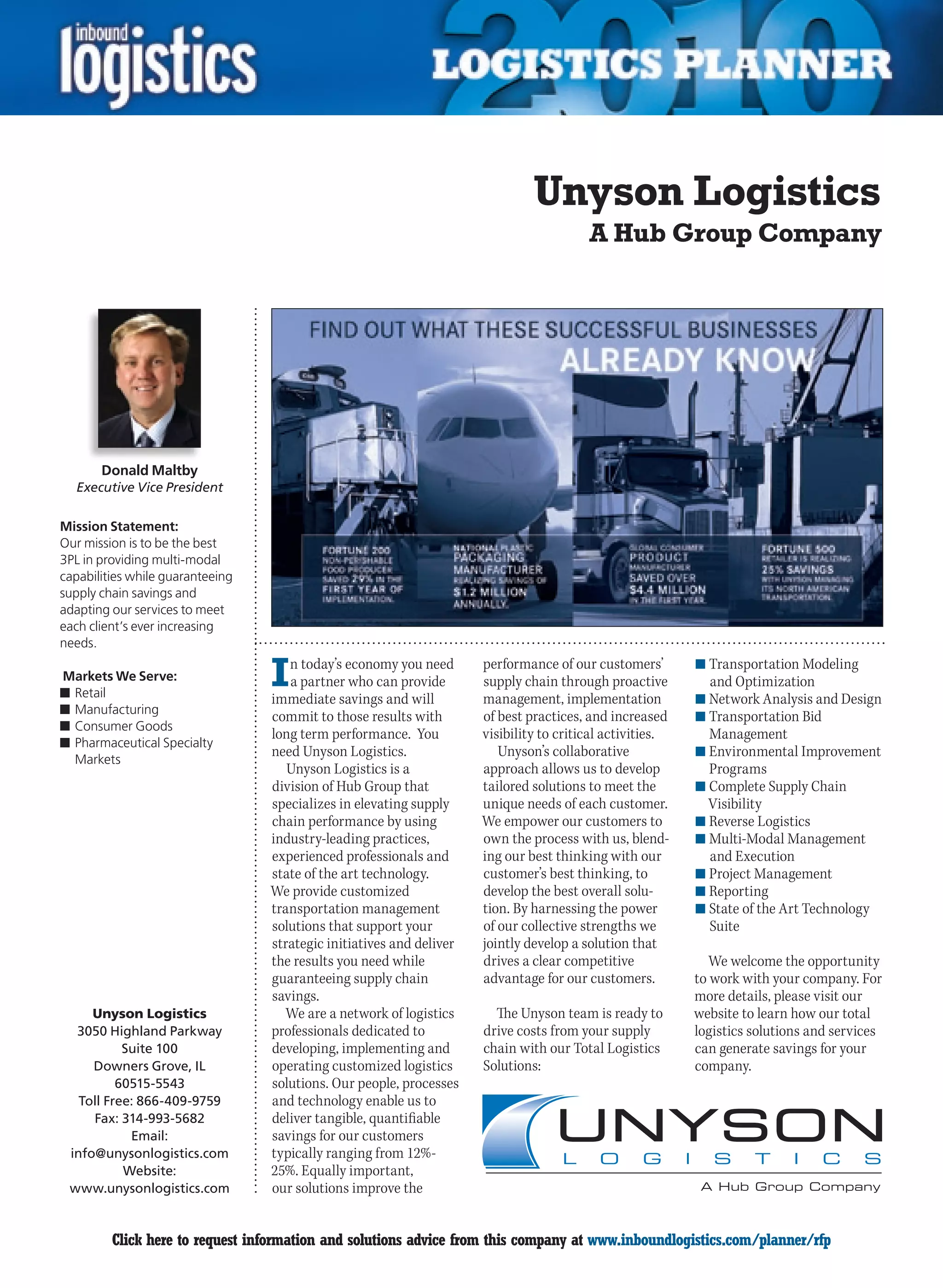 Unyson Logistics
                                                                                         A Hub Group Company




       Donald Maltby
  Executive Vice President

Mission Statement:
Our mission is to be the best
3PL in providing multi-modal
capabilities while guaranteeing
supply chain savings and
adapting our services to meet
each client’s ever increasing
needs.

Markets We Serve:
n	Retail
                                  I  n today’s economy you need
                                     a partner who can provide
                                  immediate savings and will
                                                                      performance of our customers’
                                                                      supply chain through proactive
                                                                      management, implementation
                                                                                                           n	Transportation Modeling
                                                                                                             and Optimization
                                                                                                           n	Network Analysis and Design
n	Manufacturing
                                  commit to those results with        of best practices, and increased     n	Transportation Bid
n	Consumer Goods
                                  long term performance. You          visibility to critical activities.     Management
n	Pharmaceutical Specialty
                                  need Unyson Logistics.                 Unyson’s collaborative            n	Environmental Improvement
  Markets
                                     Unyson Logistics is a            approach allows us to develop          Programs
                                  division of Hub Group that          tailored solutions to meet the       n	Complete Supply Chain
                                  specializes in elevating supply     unique needs of each customer.         Visibility
                                  chain performance by using          We empower our customers to          n	Reverse Logistics
                                  industry-leading practices,         own the process with us, blend-      n	Multi-Modal Management
                                  experienced professionals and       ing our best thinking with our         and Execution
                                  state of the art technology.        customer’s best thinking, to         n	Project Management
                                  We provide customized               develop the best overall solu-       n	Reporting
                                  transportation management           tion. By harnessing the power        n	State of the Art Technology
                                  solutions that support your         of our collective strengths we         Suite
                                  strategic initiatives and deliver   jointly develop a solution that
                                  the results you need while          drives a clear competitive              We welcome the opportunity
                                  guaranteeing supply chain           advantage for our customers.         to work with your company. For
                                  savings.                                                                 more details, please visit our
     Unyson Logistics               We are a network of logistics       The Unyson team is ready to        website to learn how our total
  3050 Highland Parkway           professionals dedicated to          drive costs from your supply         logistics solutions and services
           Suite 100              developing, implementing and        chain with our Total Logistics       can generate savings for your
     Downers Grove, IL            operating customized logistics      Solutions:                           company.
          60515-5543              solutions. Our people, processes
   Toll Free: 866-409-9759        and technology enable us to
     Fax: 314-993-5682            deliver tangible, quantifiable
            Email:                savings for our customers
 info@unysonlogistics.com         typically ranging from 12%-
           Website:               25%. Equally important,
 www.unysonlogistics.com          our solutions improve the


C        Click here to request information and solutions advice from this company at www.inboundlogistics.com/planner/rfp               V
 