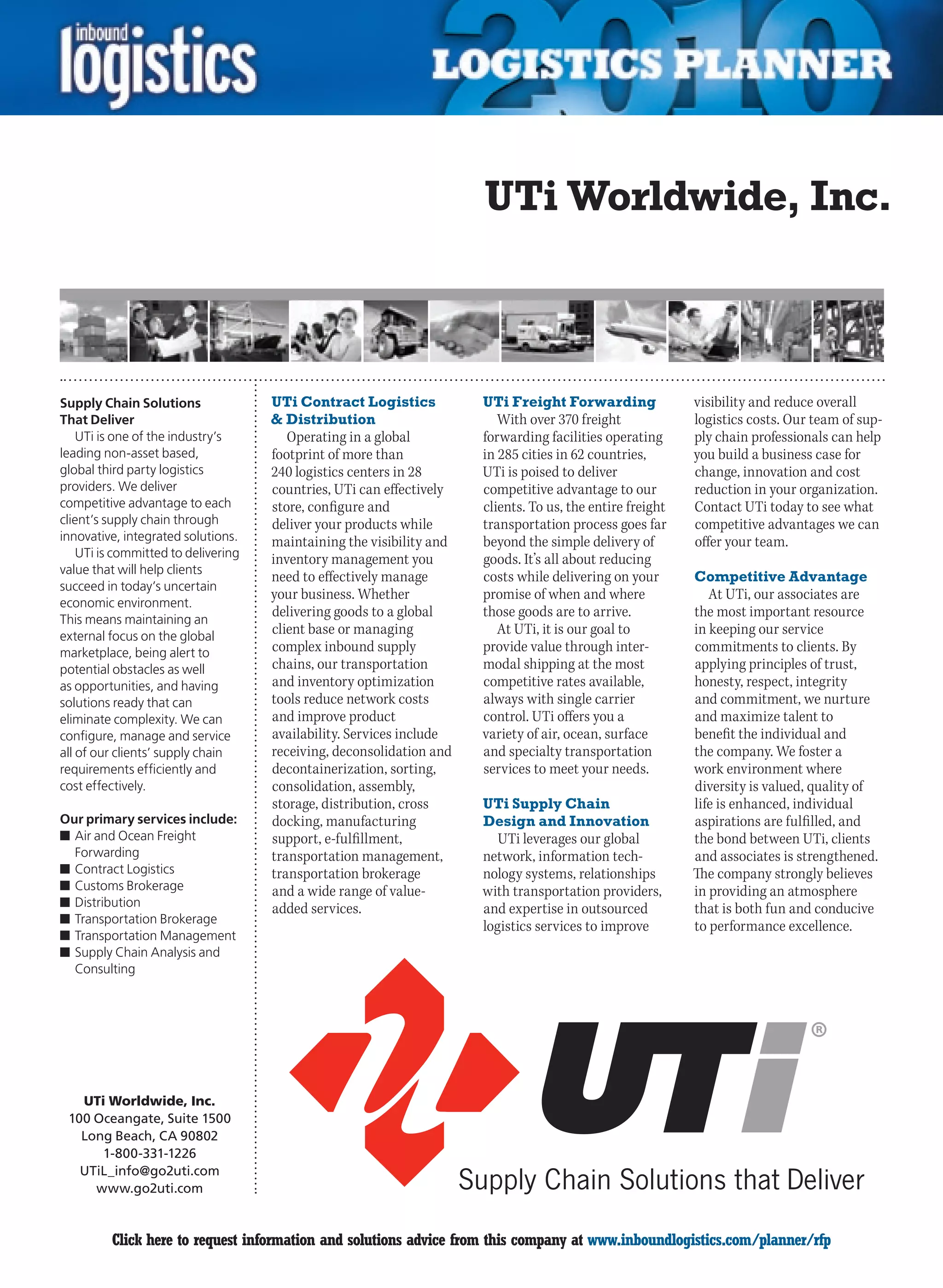 UTi Worldwide, Inc.



Supply Chain Solutions               UTi Contract Logistics           UTi Freight Forwarding               visibility and reduce overall
That Deliver                          Distribution                      With over 370 freight             logistics costs. Our team of sup-
    UTi is one of the industry’s        Operating in a global         forwarding facilities operating      ply chain professionals can help
leading non-asset based,             footprint of more than           in 285 cities in 62 countries,       you build a business case for
global third party logistics         240 logistics centers in 28      UTi is poised to deliver             change, innovation and cost
providers. We deliver                countries, UTi can effectively   competitive advantage to our         reduction in your organization.
competitive advantage to each        store, configure and             clients. To us, the entire freight   Contact UTi today to see what
client’s supply chain through        deliver your products while      transportation process goes far      competitive advantages we can
innovative, integrated solutions.    maintaining the visibility and   beyond the simple delivery of        offer your team.
    UTi is committed to delivering   inventory management you         goods. It’s all about reducing
value that will help clients
                                     need to effectively manage       costs while delivering on your       Competitive Advantage
succeed in today’s uncertain
                                     your business. Whether           promise of when and where               At UTi, our associates are
economic environment.
This means maintaining an
                                     delivering goods to a global     those goods are to arrive.           the most important resource
external focus on the global
                                     client base or managing             At UTi, it is our goal to         in keeping our service
marketplace, being alert to          complex inbound supply           provide value through inter-         commitments to clients. By
potential obstacles as well          chains, our transportation       modal shipping at the most           applying principles of trust,
as opportunities, and having         and inventory optimization       competitive rates available,         honesty, respect, integrity
solutions ready that can             tools reduce network costs       always with single carrier           and commitment, we nurture
eliminate complexity. We can         and improve product              control. UTi offers you a            and maximize talent to
configure, manage and service        availability. Services include   variety of air, ocean, surface       benefit the individual and
all of our clients’ supply chain     receiving, deconsolidation and   and specialty transportation         the company. We foster a
requirements efficiently and         decontainerization, sorting,     services to meet your needs.         work environment where
cost effectively.                    consolidation, assembly,                                              diversity is valued, quality of
                                     storage, distribution, cross     UTi Supply Chain                     life is enhanced, individual
Our primary services include:        docking, manufacturing           Design and Innovation                aspirations are fulfilled, and
n	Air and Ocean Freight              support, e-fulfillment,             UTi leverages our global          the bond between UTi, clients
  Forwarding                         transportation management,       network, information tech-           and associates is strengthened.
n	Contract Logistics                 transportation brokerage         nology systems, relationships        The company strongly believes
n	Customs Brokerage                  and a wide range of value-       with transportation providers,       in providing an atmosphere
n	Distribution                       added services.                  and expertise in outsourced          that is both fun and conducive
n	Transportation Brokerage
                                                                      logistics services to improve        to performance excellence.
n	Transportation Management
n	Supply Chain Analysis and
  Consulting




   UTi Worldwide, Inc.
 100 Oceangate, Suite 1500
   Long Beach, CA 90802
      1-800-331-1226
   UTiL_info@go2uti.com
     www.go2uti.com


C        Click here to request information and solutions advice from this company at www.inboundlogistics.com/planner/rfp                V
 