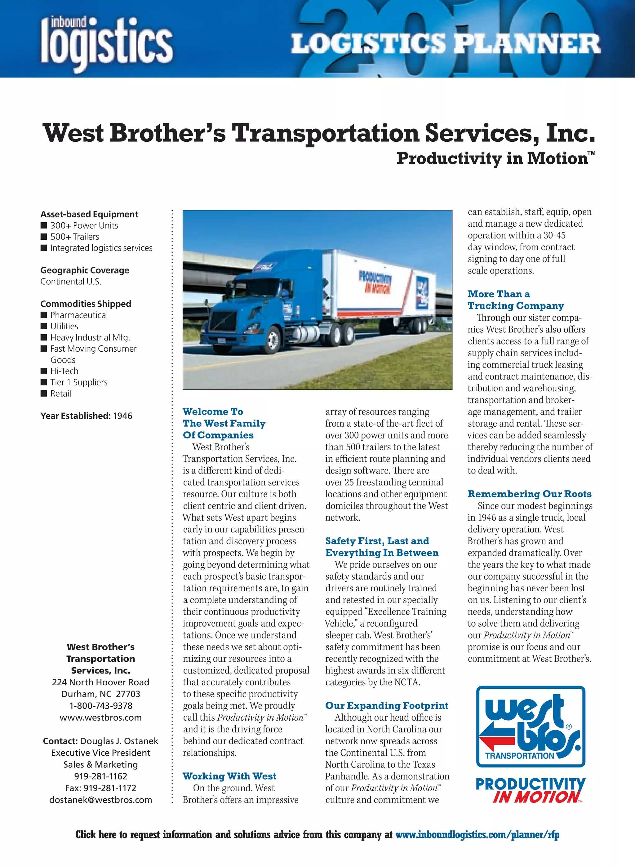 West Brother’s Transportation Services, Inc.
                                                                                        Productivity in Motion™

Asset-based Equipment                                                                                    can establish, staff, equip, open
n	300+ Power Units                                                                                       and manage a new dedicated
n	500+ Trailers                                                                                          operation within a 30-45
n	Integrated logistics services                                                                          day window, from contract
                                                                                                         signing to day one of full
Geographic Coverage                                                                                      scale operations.
Continental U.S.
                                                                                                         More Than a
Commodities Shipped                                                                                      Trucking Company
n	Pharmaceutical                                                                                            Through our sister compa-
n	Utilities                                                                                              nies West Brother’s also offers
n	Heavy Industrial Mfg.                                                                                  clients access to a full range of
n	Fast Moving Consumer                                                                                   supply chain services includ-
  Goods
                                                                                                         ing commercial truck leasing
n	Hi-Tech
                                                                                                         and contract maintenance, dis-
n	Tier 1 Suppliers
n	Retail
                                                                                                         tribution and warehousing,
                                                                                                         transportation and broker-
Year Established: 1946            Welcome To                          array of resources ranging         age management, and trailer
                                  The West Family                     from a state-of the-art fleet of   storage and rental. These ser-
                                  Of Companies                        over 300 power units and more      vices can be added seamlessly
                                     West Brother’s                   than 500 trailers to the latest    thereby reducing the number of
                                  Transportation Services, Inc.       in efficient route planning and    individual vendors clients need
                                  is a different kind of dedi-        design software. There are         to deal with.
                                  cated transportation services       over 25 freestanding terminal
                                  resource. Our culture is both       locations and other equipment      Remembering Our Roots
                                  client centric and client driven.   domiciles throughout the West         Since our modest beginnings
                                  What sets West apart begins         network.                           in 1946 as a single truck, local
                                  early in our capabilities presen-                                      delivery operation, West
                                  tation and discovery process        Safety First, Last and             Brother’s has grown and
                                  with prospects. We begin by         Everything In Between              expanded dramatically. Over
                                  going beyond determining what          We pride ourselves on our       the years the key to what made
                                  each prospect’s basic transpor-     safety standards and our           our company successful in the
                                  tation requirements are, to gain    drivers are routinely trained      beginning has never been lost
                                  a complete understanding of         and retested in our specially      on us. Listening to our client’s
                                  their continuous productivity       equipped “Excellence Training      needs, understanding how
                                  improvement goals and expec-        Vehicle,” a reconfigured           to solve them and delivering
                                  tations. Once we understand         sleeper cab. West Brother’s’       our Productivity in Motion™
       West Brother’s             these needs we set about opti-      safety commitment has been         promise is our focus and our
       Transportation             mizing our resources into a         recently recognized with the       commitment at West Brother’s.
        Services, Inc.            customized, dedicated proposal      highest awards in six different
    224 North Hoover Road         that accurately contributes         categories by the NCTA.
      Durham, NC 27703            to these specific productivity
        1-800-743-9378            goals being met. We proudly         Our Expanding Footprint
      www.westbros.com            call this Productivity in Motion™      Although our head office is
                                  and it is the driving force         located in North Carolina our
Contact: Douglas J. Ostanek       behind our dedicated contract       network now spreads across
 Executive Vice President         relationships.                      the Continental U.S. from
    Sales  Marketing                                                 North Carolina to the Texas
       919-281-1162               Working With West                   Panhandle. As a demonstration
    Fax: 919-281-1172               On the ground, West               of our Productivity in Motion™
 dostanek@westbros.com            Brother’s offers an impressive      culture and commitment we


C        Click here to request information and solutions advice from this company at www.inboundlogistics.com/planner/rfp               V
 