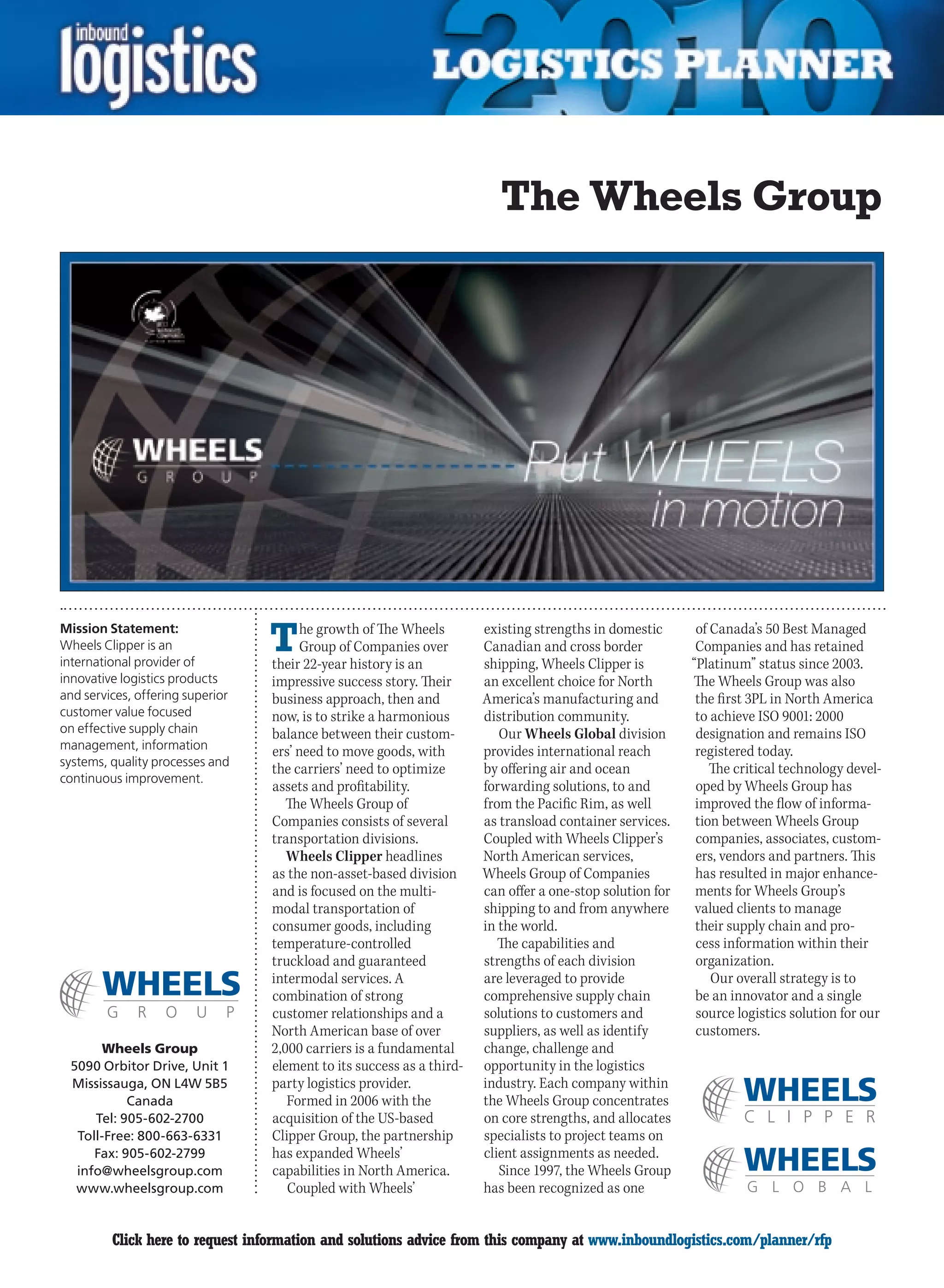 The Wheels Group




Mission Statement:
Wheels Clipper is an
international provider of
                                  T    he growth of The Wheels
                                       Group of Companies over
                                  their 22-year history is an
                                                                       existing strengths in domestic
                                                                       Canadian and cross border
                                                                       shipping, Wheels Clipper is
                                                                                                            of Canada’s 50 Best Managed
                                                                                                            Companies and has retained
                                                                                                           “Platinum” status since 2003.
innovative logistics products     impressive success story. Their      an excellent choice for North       The Wheels Group was also
and services, offering superior   business approach, then and          America’s manufacturing and          the first 3PL in North America
customer value focused            now, is to strike a harmonious       distribution community.              to achieve ISO 9001: 2000
on effective supply chain         balance between their custom-           Our Wheels Global division        designation and remains ISO
management, information           ers’ need to move goods, with        provides international reach         registered today.
systems, quality processes and
                                  the carriers’ need to optimize       by offering air and ocean               The critical technology devel-
continuous improvement.
                                  assets and profitability.            forwarding solutions, to and         oped by Wheels Group has
                                     The Wheels Group of               from the Pacific Rim, as well        improved the flow of informa-
                                  Companies consists of several        as transload container services.     tion between Wheels Group
                                  transportation divisions.            Coupled with Wheels Clipper’s        companies, associates, custom-
                                     Wheels Clipper headlines          North American services,             ers, vendors and partners. This
                                  as the non-asset-based division      Wheels Group of Companies            has resulted in major enhance-
                                  and is focused on the multi-         can offer a one-stop solution for    ments for Wheels Group’s
                                  modal transportation of              shipping to and from anywhere        valued clients to manage
                                  consumer goods, including            in the world.                        their supply chain and pro-
                                  temperature-controlled                  The capabilities and              cess information within their
                                  truckload and guaranteed             strengths of each division           organization.
                                  intermodal services. A               are leveraged to provide                Our overall strategy is to
                                  combination of strong                comprehensive supply chain           be an innovator and a single
                                  customer relationships and a         solutions to customers and           source logistics solution for our
                                  North American base of over          suppliers, as well as identify       customers.
      Wheels Group                2,000 carriers is a fundamental      change, challenge and
 5090 Orbitor Drive, Unit 1       element to its success as a third-   opportunity in the logistics
 Mississauga, ON L4W 5B5          party logistics provider.            industry. Each company within
           Canada                    Formed in 2006 with the           the Wheels Group concentrates
     Tel: 905-602-2700            acquisition of the US-based          on core strengths, and allocates
  Toll-Free: 800-663-6331         Clipper Group, the partnership       specialists to project teams on
     Fax: 905-602-2799            has expanded Wheels’                 client assignments as needed.
  info@wheelsgroup.com            capabilities in North America.          Since 1997, the Wheels Group
  www.wheelsgroup.com                Coupled with Wheels’              has been recognized as one


C        Click here to request information and solutions advice from this company at www.inboundlogistics.com/planner/rfp                 V
 