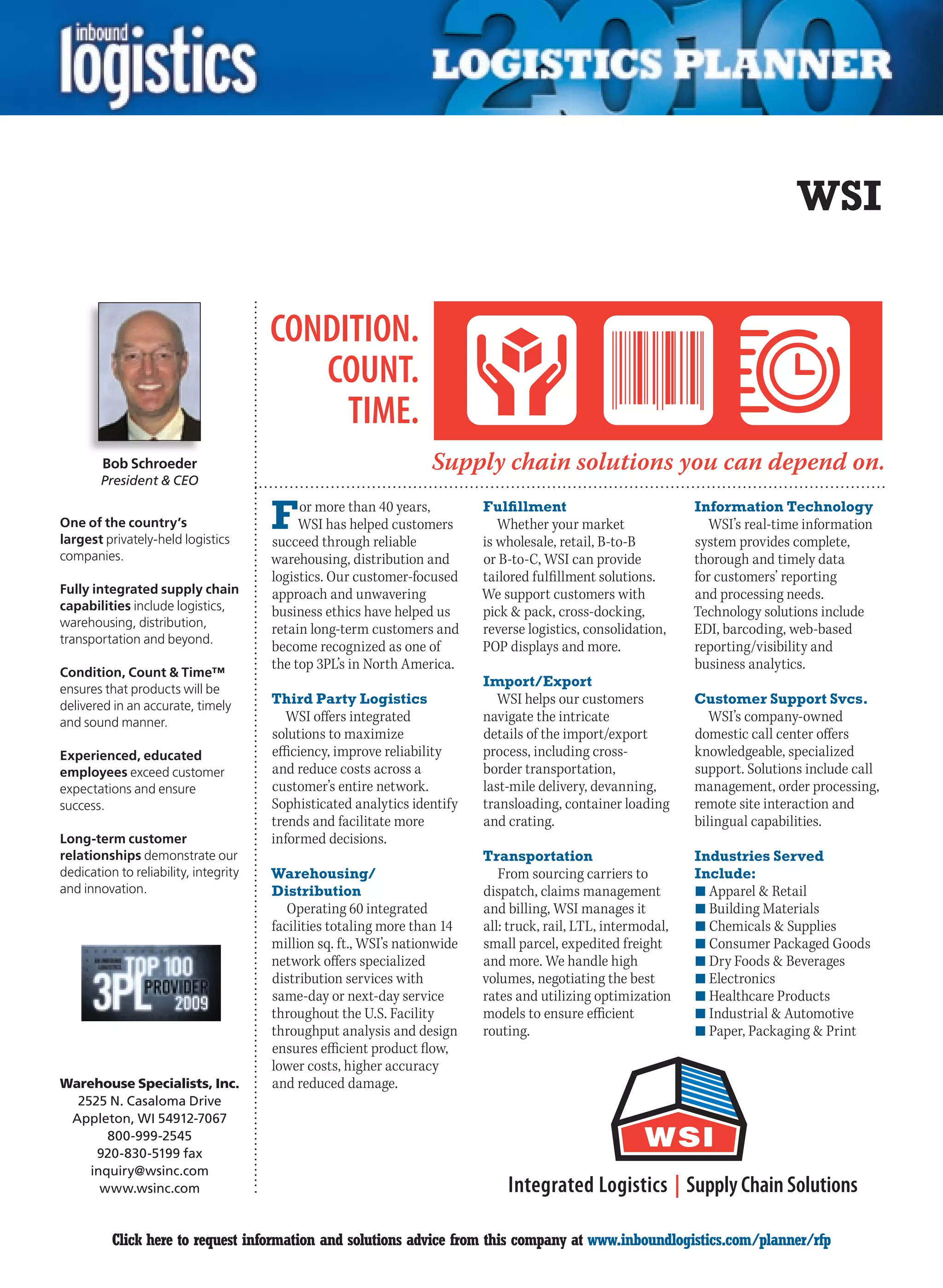 WSI




        Bob Schroeder
        President  CEO


One of the country’s
largest privately-held logistics
                                       F    or more than 40 years,
                                            WSI has helped customers
                                       succeed through reliable
                                                                           Fulfillment
                                                                              Whether your market
                                                                           is wholesale, retail, B-to-B
                                                                                                                Information Technology
                                                                                                                   WSI’s real-time information
                                                                                                                system provides complete,
companies.                             warehousing, distribution and       or B-to-C, WSI can provide           thorough and timely data
                                       logistics. Our customer-focused     tailored fulfillment solutions.      for customers’ reporting
Fully integrated supply chain          approach and unwavering             We support customers with            and processing needs.
capabilities include logistics,        business ethics have helped us      pick  pack, cross-docking,          Technology solutions include
warehousing, distribution,
                                       retain long-term customers and      reverse logistics, consolidation,    EDI, barcoding, web-based
transportation and beyond.
                                       become recognized as one of         POP displays and more.               reporting/visibility and
                                       the top 3PL’s in North America.                                          business analytics.
Condition, Count  Time™
ensures that products will be
                                                                           Import/Export
delivered in an accurate, timely       Third Party Logistics                  WSI helps our customers           Customer Support Svcs.
and sound manner.                         WSI offers integrated            navigate the intricate                  WSI’s company-owned
                                       solutions to maximize               details of the import/export         domestic call center offers
Experienced, educated                  efficiency, improve reliability     process, including cross-            knowledgeable, specialized
employees exceed customer              and reduce costs across a           border transportation,               support. Solutions include call
expectations and ensure                customer’s entire network.          last-mile delivery, devanning,       management, order processing,
success.                               Sophisticated analytics identify    transloading, container loading      remote site interaction and
                                       trends and facilitate more          and crating.                         bilingual capabilities.
Long-term customer                     informed decisions.
relationships demonstrate our                                              Transportation                       Industries Served
dedication to reliability, integrity   Warehousing/                           From sourcing carriers to         Include:
and innovation.                        Distribution                        dispatch, claims management          n	Apparel  Retail
                                          Operating 60 integrated          and billing, WSI manages it          n	Building Materials
                                       facilities totaling more than 14    all: truck, rail, LTL, intermodal,   n	Chemicals  Supplies
                                       million sq. ft., WSI’s nationwide   small parcel, expedited freight      n	Consumer Packaged Goods
                                       network offers specialized          and more. We handle high             n	Dry Foods  Beverages
                                       distribution services with          volumes, negotiating the best        n	Electronics
                                       same-day or next-day service        rates and utilizing optimization     n	Healthcare Products
                                       throughout the U.S. Facility        models to ensure efficient           n	Industrial  Automotive
                                       throughput analysis and design      routing.                             n	Paper, Packaging  Print
                                       ensures efficient product flow,
                                       lower costs, higher accuracy
Warehouse Specialists, Inc.            and reduced damage.
  2525 N. Casaloma Drive
 Appleton, WI 54912-7067
       800-999-2545
     920-830-5199 fax
    inquiry@wsinc.com
      www.wsinc.com


C         Click here to request information and solutions advice from this company at www.inboundlogistics.com/planner/rfp                   V
 