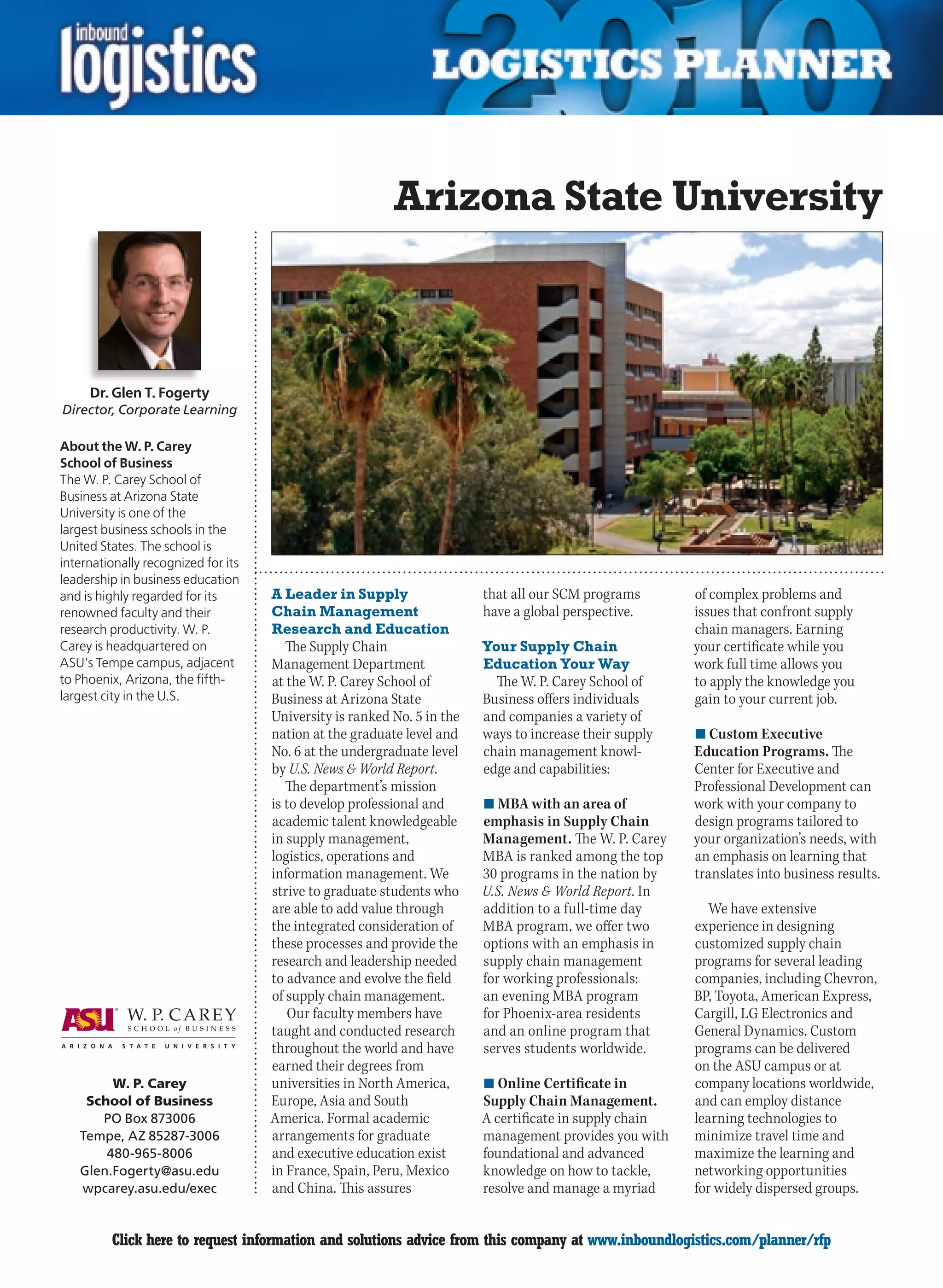 Arizona State University



     Dr. Glen T. Fogerty
Director, Corporate Learning

About the W. P. Carey
School of Business
The W. P. Carey School of
Business at Arizona State
University is one of the
largest business schools in the
United States. The school is
internationally recognized for its
leadership in business education
and is highly regarded for its       A Leader in Supply                  that all our SCM programs       of complex problems and
renowned faculty and their           Chain Management                    have a global perspective.      issues that confront supply
research productivity. W. P.         Research and Education                                              chain managers. Earning
Carey is headquartered on               The Supply Chain                 Your Supply Chain               your certificate while you
ASU’s Tempe campus, adjacent         Management Department               Education Your Way              work full time allows you
to Phoenix, Arizona, the fifth-      at the W. P. Carey School of          The W. P. Carey School of     to apply the knowledge you
largest city in the U.S.             Business at Arizona State           Business offers individuals     gain to your current job.
                                     University is ranked No. 5 in the   and companies a variety of
                                     nation at the graduate level and    ways to increase their supply   n	Custom Executive
                                     No. 6 at the undergraduate level    chain management knowl-         Education Programs. The
                                     by U.S. News & World Report.        edge and capabilities:          Center for Executive and
                                        The department’s mission                                         Professional Development can
                                     is to develop professional and      n	MBA with an area of           work with your company to
                                     academic talent knowledgeable       emphasis in Supply Chain        design programs tailored to
                                     in supply management,               Management. The W. P. Carey     your organization’s needs, with
                                     logistics, operations and           MBA is ranked among the top     an emphasis on learning that
                                     information management. We          30 programs in the nation by    translates into business results.
                                     strive to graduate students who     U.S. News & World Report. In
                                     are able to add value through       addition to a full-time day        We have extensive
                                     the integrated consideration of     MBA program, we offer two       experience in designing
                                     these processes and provide the     options with an emphasis in     customized supply chain
                                     research and leadership needed      supply chain management         programs for several leading
                                     to advance and evolve the field     for working professionals:      companies, including Chevron,
                                     of supply chain management.         an evening MBA program          BP, Toyota, American Express,
                                        Our faculty members have         for Phoenix-area residents      Cargill, LG Electronics and
                                     taught and conducted research       and an online program that      General Dynamics. Custom
                                     throughout the world and have       serves students worldwide.      programs can be delivered
                                     earned their degrees from                                           on the ASU campus or at
         W. P. Carey                 universities in North America,      n	Online Certificate in         company locations worldwide,
     School of Business              Europe, Asia and South              Supply Chain Management.        and can employ distance
       PO Box 873006                 America. Formal academic            A certificate in supply chain   learning technologies to
    Tempe, AZ 85287-3006             arrangements for graduate           management provides you with    minimize travel time and
        480-965-8006                 and executive education exist       foundational and advanced       maximize the learning and
    Glen.Fogerty@asu.edu             in France, Spain, Peru, Mexico      knowledge on how to tackle,     networking opportunities
    wpcarey.asu.edu/exec             and China. This assures             resolve and manage a myriad     for widely dispersed groups.


C        Click here to request information and solutions advice from this company at www.inboundlogistics.com/planner/rfp               V
 
