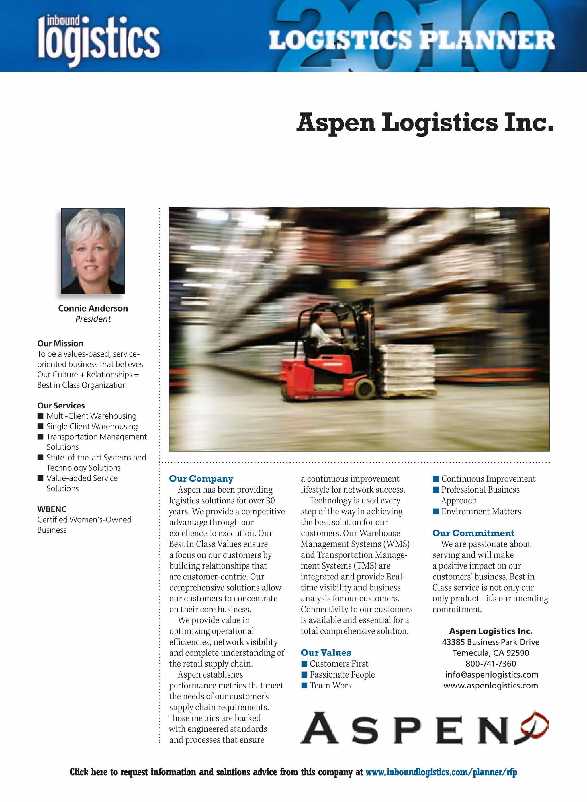 Aspen Logistics Inc.




      Connie Anderson
           President

Our Mission
To be a values-based, service-
oriented business that believes:
Our Culture + Relationships =
Best in Class Organization

Our Services
n	Multi-Client Warehousing
n	Single Client Warehousing
n	Transportation Management
  Solutions
n	State-of-the-art Systems and
  Technology Solutions
n	Value-added Service              Our Company                        a continuous improvement           n	Continuous Improvement
  Solutions                           Aspen has been providing        lifestyle for network success.     n	Professional Business
                                   logistics solutions for over 30       Technology is used every          Approach
WBENC                              years. We provide a competitive    step of the way in achieving       n	Environment Matters
Certified Women’s-Owned            advantage through our              the best solution for our
Business                           excellence to execution. Our       customers. Our Warehouse           Our Commitment
                                   Best in Class Values ensure        Management Systems (WMS)             We are passionate about
                                   a focus on our customers by        and Transportation Manage-         serving and will make
                                   building relationships that        ment Systems (TMS) are             a positive impact on our
                                   are customer-centric. Our          integrated and provide Real-       customers’ business. Best in
                                   comprehensive solutions allow      time visibility and business       Class service is not only our
                                   our customers to concentrate       analysis for our customers.        only product – it’s our unending
                                   on their core business.            Connectivity to our customers      commitment.
                                      We provide value in             is available and essential for a
                                   optimizing operational             total comprehensive solution.          Aspen Logistics Inc.
                                   efficiencies, network visibility                                        43385 Business Park Drive
                                   and complete understanding of      Our Values                              Temecula, CA 92590
                                   the retail supply chain.           n	Customers First                          800-741-7360
                                      Aspen establishes               n	Passionate People                   info@aspenlogistics.com
                                   performance metrics that meet      n	Team Work                          www.aspenlogistics.com
                                   the needs of our customer’s
                                   supply chain requirements.
                                   Those metrics are backed
                                   with engineered standards
                                   and processes that ensure


C        Click here to request information and solutions advice from this company at www.inboundlogistics.com/planner/rfp              V
 
