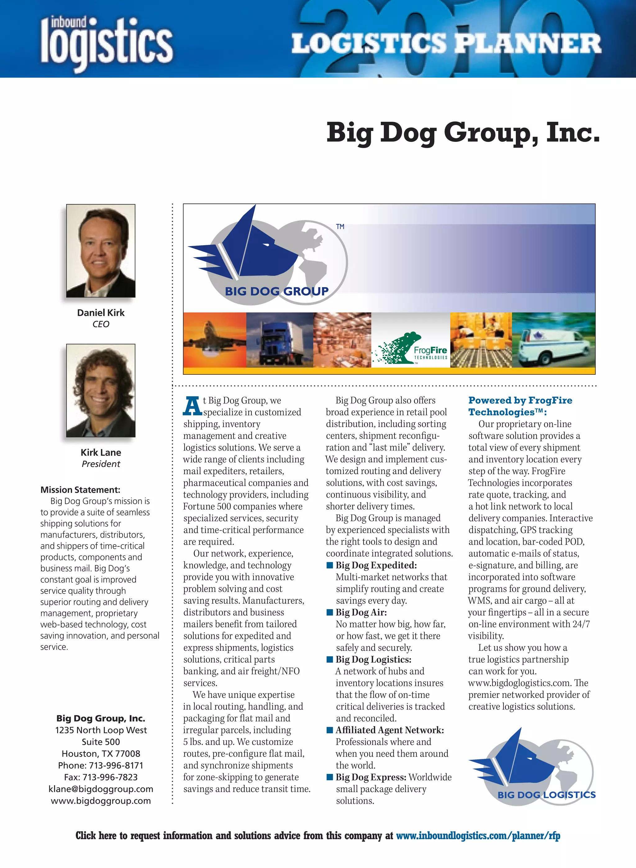 Big Dog Group, Inc.




         Daniel Kirk
             CEO




                                  A     t Big Dog Group, we
                                        specialize in customized
                                  shipping, inventory
                                                                       Big Dog Group also offers
                                                                     broad experience in retail pool
                                                                     distribution, including sorting
                                                                                                         Powered by FrogFire
                                                                                                         Technologies™:
                                                                                                            Our proprietary on-line
                                  management and creative            centers, shipment reconfigu-        software solution provides a
          Kirk Lane
                                  logistics solutions. We serve a    ration and “last mile” delivery.    total view of every shipment
          President
                                  wide range of clients including    We design and implement cus-        and inventory location every
                                  mail expediters, retailers,        tomized routing and delivery        step of the way. FrogFire
                                  pharmaceutical companies and       solutions, with cost savings,       Technologies incorporates
Mission Statement:
                                  technology providers, including    continuous visibility, and          rate quote, tracking, and
   Big Dog Group’s mission is
                                  Fortune 500 companies where        shorter delivery times.             a hot link network to local
to provide a suite of seamless
                                  specialized services, security       Big Dog Group is managed          delivery companies. Interactive
shipping solutions for
manufacturers, distributors,
                                  and time-critical performance      by experienced specialists with     dispatching, GPS tracking
and shippers of time-critical     are required.                      the right tools to design and       and location, bar-coded POD,
products, components and             Our network, experience,        coordinate integrated solutions.    automatic e-mails of status,
business mail. Big Dog’s          knowledge, and technology          n	Big Dog Expedited:                e-signature, and billing, are
constant goal is improved         provide you with innovative           Multi-market networks that       incorporated into software
service quality through           problem solving and cost              simplify routing and create      programs for ground delivery,
superior routing and delivery     saving results. Manufacturers,        savings every day.               WMS, and air cargo – all at
management, proprietary           distributors and business          n	Big Dog Air:                      your fingertips – all in a secure
web-based technology, cost        mailers benefit from tailored         No matter how big, how far,      on-line environment with 24/7
saving innovation, and personal   solutions for expedited and           or how fast, we get it there     visibility.
service.                          express shipments, logistics          safely and securely.                Let us show you how a
                                  solutions, critical parts          n	Big Dog Logistics:                true logistics partnership
                                  banking, and air freight/NFO         A network of hubs and             can work for you.
                                  services.                             inventory locations insures      www.bigdoglogistics.com. The
                                     We have unique expertise           that the flow of on-time         premier networked provider of
                                  in local routing, handling, and       critical deliveries is tracked   creative logistics solutions.
    Big Dog Group, Inc.           packaging for flat mail and           and reconciled.
    1235 North Loop West          irregular parcels, including       n	Affiliated Agent Network:
           Suite 500              5 lbs. and up. We customize           Professionals where and
      Houston, TX 77008           routes, pre-configure flat mail,     when you need them around
     Phone: 713-996-8171          and synchronize shipments             the world.
      Fax: 713-996-7823           for zone-skipping to generate      n	Big Dog Express: Worldwide
  klane@bigdoggroup.com           savings and reduce transit time.      small package delivery
  www.bigdoggroup.com                                                   solutions.


C        Click here to request information and solutions advice from this company at www.inboundlogistics.com/planner/rfp               V
 
