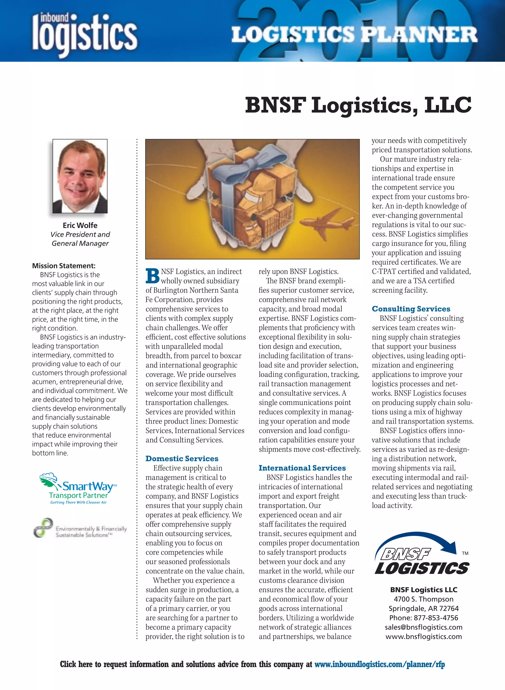 BNSF Logistics, LLC
                                                                                                              your needs with competitively
                                                                                                              priced transportation solutions.
                                                                                                                 Our mature industry rela-
                                                                                                              tionships and expertise in
                                                                                                              international trade ensure
                                                                                                              the competent service you
                                                                                                              expect from your customs bro-
                                                                                                              ker. An in-depth knowledge of
                                                                                                              ever-changing governmental
          Eric Wolfe                                                                                          regulations is vital to our suc-
      Vice President and                                                                                      cess. BNSF Logistics simplifies
      General Manager                                                                                         cargo insurance for you, filing
                                                                                                              your application and issuing
Mission Statement:
                                                                                                              required certificates. We are
   BNSF Logistics is the
most valuable link in our           B     NSF Logistics, an indirect
                                          wholly owned subsidiary
                                    of Burlington Northern Santa
                                                                          rely upon BNSF Logistics.
                                                                             The BNSF brand exempli-
                                                                          fies superior customer service,
                                                                                                              C-TPAT certified and validated,
                                                                                                              and we are a TSA certified
                                                                                                              screening facility.
clients’ supply chain through
positioning the right products,     Fe Corporation, provides              comprehensive rail network
at the right place, at the right    comprehensive services to             capacity, and broad modal           Consulting Services
price, at the right time, in the    clients with complex supply           expertise. BNSF Logistics com-         BNSF Logistics’ consulting
right condition.                    chain challenges. We offer            plements that proficiency with      services team creates win-
   BNSF Logistics is an industry-   efficient, cost effective solutions   exceptional flexibility in solu-    ning supply chain strategies
leading transportation              with unparalleled modal               tion design and execution,          that support your business
intermediary, committed to          breadth, from parcel to boxcar        including facilitation of trans-    objectives, using leading opti-
providing value to each of our      and international geographic          load site and provider selection,   mization and engineering
customers through professional      coverage. We pride ourselves          loading configuration, tracking,    applications to improve your
acumen, entrepreneurial drive,      on service flexibility and            rail transaction management         logistics processes and net-
and individual commitment. We       welcome your most difficult           and consultative services. A        works. BNSF Logistics focuses
are dedicated to helping our        transportation challenges.            single communications point         on producing supply chain solu-
clients develop environmentally     Services are provided within          reduces complexity in manag-        tions using a mix of highway
and financially sustainable
                                    three product lines: Domestic         ing your operation and mode         and rail transportation systems.
supply chain solutions
                                    Services, International Services      conversion and load configu-           BNSF Logistics offers inno-
that reduce environmental
impact while improving their
                                    and Consulting Services.              ration capabilities ensure your     vative solutions that include
bottom line.
                                                                          shipments move cost-effectively.    services as varied as re-design-
                                    Domestic Services                                                         ing a distribution network,
                                       Effective supply chain             International Services              moving shipments via rail,
                                    management is critical to                BNSF Logistics handles the       executing intermodal and rail-
                            SM
                                    the strategic health of every         intricacies of international        related services and negotiating
                                    company, and BNSF Logistics           import and export freight           and executing less than truck-
                                    ensures that your supply chain        transportation. Our                 load activity.
                                    operates at peak efficiency. We       experienced ocean and air
                                    offer comprehensive supply            staff facilitates the required
                                    chain outsourcing services,           transit, secures equipment and
                                    enabling you to focus on              compiles proper documentation
                                    core competencies while               to safely transport products
                                    our seasoned professionals            between your dock and any
                                    concentrate on the value chain.       market in the world, while our
                                       Whether you experience a           customs clearance division
                                    sudden surge in production, a         ensures the accurate, efficient           BNSF Logistics LLC
                                    capacity failure on the part          and economical flow of your                4700 S. Thompson
                                    of a primary carrier, or you          goods across international               Springdale, AR 72764
                                    are searching for a partner to        borders. Utilizing a worldwide           Phone: 877-853-4756
                                    become a primary capacity             network of strategic alliances          sales@bnsflogistics.com
                                    provider, the right solution is to    and partnerships, we balance            www.bnsflogistics.com


C        Click here to request information and solutions advice from this company at www.inboundlogistics.com/planner/rfp                   V
 