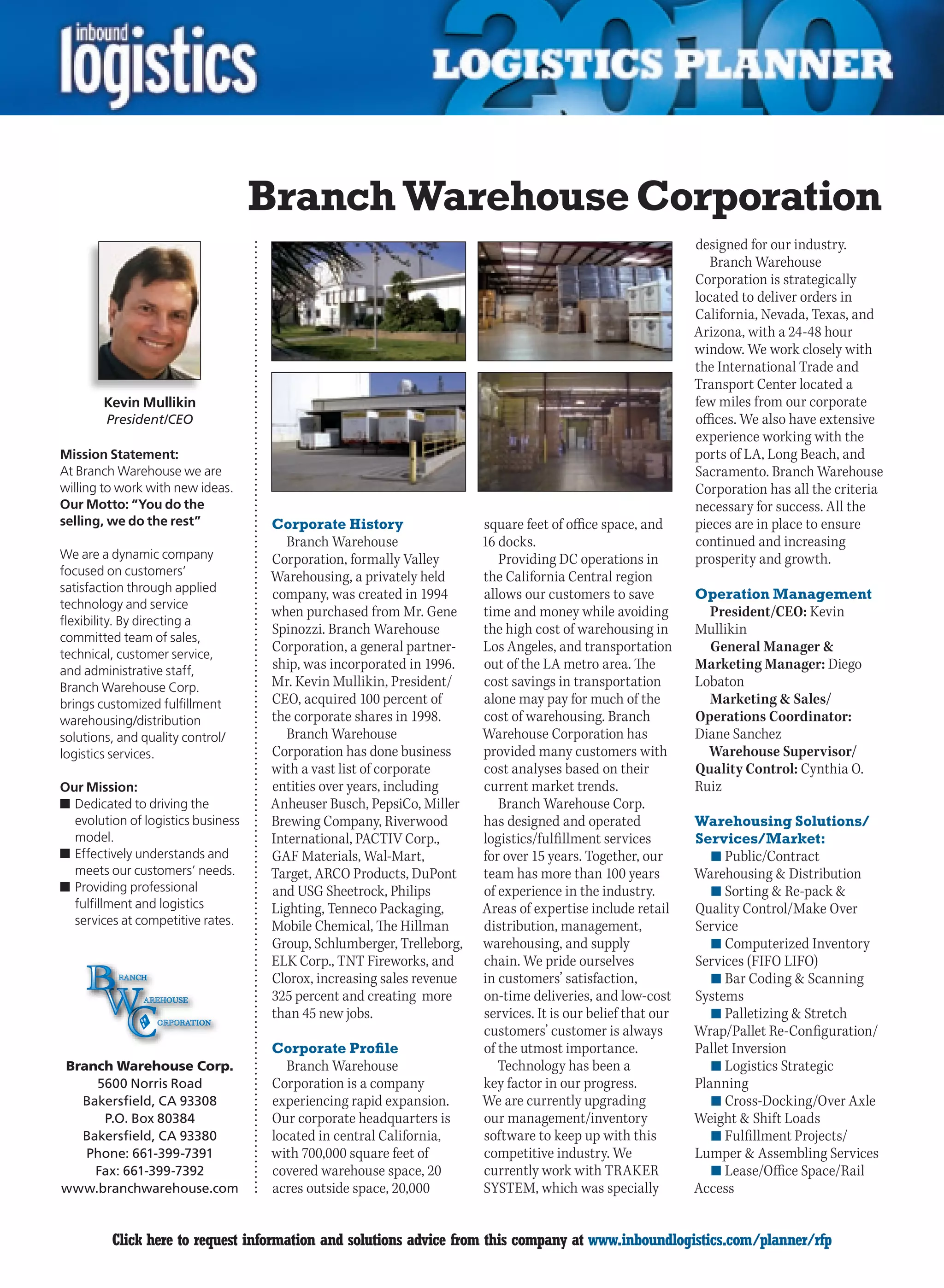 Branch Warehouse Corporation
                                                                                                              designed for our industry.
                                                                                                                 Branch Warehouse
                                                                                                              Corporation is strategically
                                                                                                              located to deliver orders in
                                                                                                              California, Nevada, Texas, and
                                                                                                              Arizona, with a 24-48 hour
                                                                                                              window. We work closely with
                                                                                                              the International Trade and
                                                                                                              Transport Center located a
        Kevin Mullikin                                                                                        few miles from our corporate
        President/CEO                                                                                         offices. We also have extensive
                                                                                                              experience working with the
Mission Statement:                                                                                            ports of LA, Long Beach, and
At Branch Warehouse we are                                                                                    Sacramento. Branch Warehouse
willing to work with new ideas.                                                                               Corporation has all the criteria
Our Motto: “You do the                                                                                        necessary for success. All the
selling, we do the rest”             Corporate History                  square feet of office space, and      pieces are in place to ensure
                                        Branch Warehouse                16 docks.                             continued and increasing
We are a dynamic company             Corporation, formally Valley          Providing DC operations in         prosperity and growth.
focused on customers’                Warehousing, a privately held      the California Central region
satisfaction through applied
                                     company, was created in 1994       allows our customers to save          Operation Management
technology and service
                                     when purchased from Mr. Gene       time and money while avoiding           President/CEO: Kevin
flexibility. By directing a
                                     Spinozzi. Branch Warehouse         the high cost of warehousing in       Mullikin
committed team of sales,
technical, customer service,
                                     Corporation, a general partner-    Los Angeles, and transportation         General Manager &
and administrative staff,            ship, was incorporated in 1996.    out of the LA metro area. The         Marketing Manager: Diego
Branch Warehouse Corp.               Mr. Kevin Mullikin, President/     cost savings in transportation        Lobaton
brings customized fulfillment        CEO, acquired 100 percent of       alone may pay for much of the           Marketing & Sales/
warehousing/distribution             the corporate shares in 1998.      cost of warehousing. Branch           Operations Coordinator:
solutions, and quality control/         Branch Warehouse                Warehouse Corporation has             Diane Sanchez
logistics services.                  Corporation has done business      provided many customers with            Warehouse Supervisor/
                                     with a vast list of corporate      cost analyses based on their          Quality Control: Cynthia O.
Our Mission:                         entities over years, including     current market trends.                Ruiz
n	Dedicated to driving the           Anheuser Busch, PepsiCo, Miller       Branch Warehouse Corp.
  evolution of logistics business    Brewing Company, Riverwood         has designed and operated             Warehousing Solutions/
  model.                             International, PACTIV Corp.,       logistics/fulfillment services        Services/Market:
n	Effectively understands and        GAF Materials, Wal-Mart,           for over 15 years. Together, our         n	Public/Contract
  meets our customers’ needs.        Target, ARCO Products, DuPont      team has more than 100 years          Warehousing & Distribution
n	Providing professional             and USG Sheetrock, Philips         of experience in the industry.           n	Sorting & Re-pack &
  fulfillment and logistics          Lighting, Tenneco Packaging,       Areas of expertise include retail     Quality Control/Make Over
  services at competitive rates.     Mobile	Chemical,	The	Hillman	      distribution, management,             Service
                                     Group, Schlumberger, Trelleborg,   warehousing, and supply                  n	Computerized Inventory
                                     ELK Corp., TNT Fireworks, and      chain. We pride ourselves             Services (FIFO LIFO)
                                     Clorox, increasing sales revenue   in customers’ satisfaction,              n	Bar Coding & Scanning
                                     325 percent and creating more      on-time deliveries, and low-cost      Systems
                                     than 45 new jobs.                  services. It is our belief that our      n	Palletizing & Stretch
                                                                        customers’ customer is always         Wrap/Pallet Re-Configuration/
                                     Corporate Profile                  of the utmost importance.             Pallet Inversion
Branch Warehouse Corp.                  Branch Warehouse                   Technology has been a                 n	Logistics Strategic
    5600 Norris Road                 Corporation is a company           key factor in our progress.           Planning
  Bakersfield, CA 93308              experiencing rapid expansion.      We are currently upgrading               n	Cross-Docking/Over Axle
     P.O. Box 80384                  Our corporate headquarters is      our management/inventory              Weight & Shift Loads
  Bakersfield, CA 93380              located in central California,     software to keep up with this            n	Fulfillment Projects/
   Phone: 661-399-7391               with 700,000 square feet of        competitive industry. We              Lumper & Assembling Services
    Fax: 661-399-7392                covered warehouse space, 20        currently work with TRAKER               n	Lease/Office Space/Rail
www.branchwarehouse.com              acres outside space, 20,000        SYSTEM, which was specially           Access


C        Click here to request information and solutions advice from this company at www.inboundlogistics.com/planner/rfp                   V
 