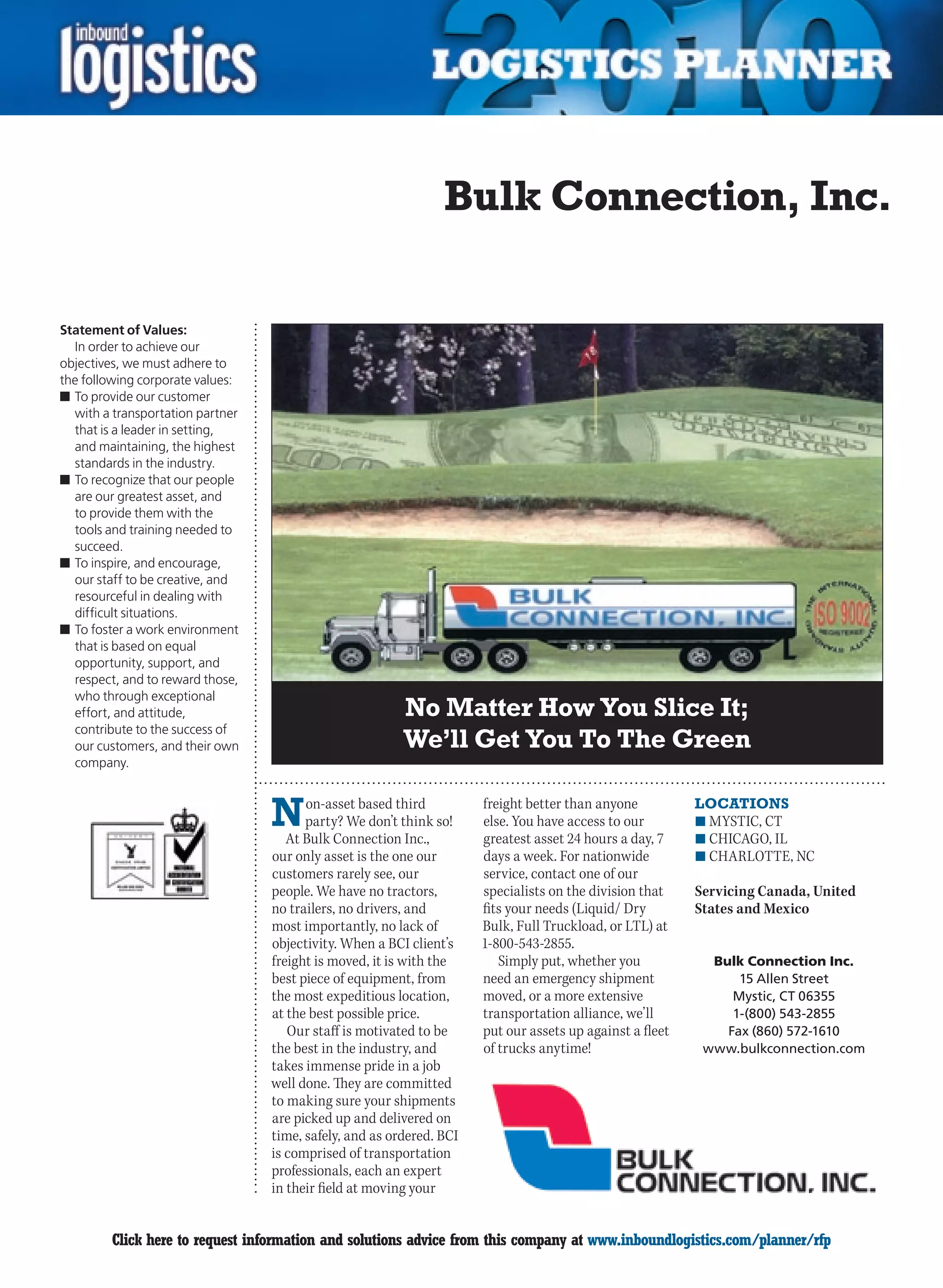 Bulk Connection, Inc.

Statement of Values:
  In order to achieve our
objectives, we must adhere to
the following corporate values:
n	To provide our customer
  with a transportation partner
  that is a leader in setting,
  and maintaining, the highest
  standards in the industry.
n	To recognize that our people
  are our greatest asset, and
  to provide them with the
  tools and training needed to
  succeed.
n	To inspire, and encourage,
  our staff to be creative, and
  resourceful in dealing with
  difficult situations.
n	To foster a work environment
  that is based on equal
  opportunity, support, and
  respect, and to reward those,
  who through exceptional
  effort, and attitude,                                  No Matter How You Slice It;
  contribute to the success of
  our customers, and their own                           We’ll Get You To The Green
  company.



                                  N     on-asset based third
                                        party? We don’t think so!
                                     At Bulk Connection Inc.,
                                                                      freight better than anyone
                                                                      else. You have access to our
                                                                      greatest asset 24 hours a day, 7
                                                                                                          LOCATIONS
                                                                                                          n	MYSTIC, CT
                                                                                                          n	CHICAGO,	IL
                                  our only asset is the one our       days a week. For nationwide         n	CHARLOTTE,	NC
                                  customers rarely see, our           service, contact one of our
                                  people. We have no tractors,        specialists on the division that    Servicing Canada, United
                                  no trailers, no drivers, and        fits your needs (Liquid/ Dry        States and Mexico
                                  most importantly, no lack of        Bulk, Full Truckload, or LTL) at
                                  objectivity. When a BCI client’s    1-800-543-2855.
                                  freight is moved, it is with the       Simply put, whether you            Bulk Connection Inc.
                                  best piece of equipment, from       need an emergency shipment                15 Allen Street
                                  the most expeditious location,      moved, or a more extensive               Mystic, CT 06355
                                  at the best possible price.         transportation alliance, we’ll           1-(800) 543-2855
                                     Our staff is motivated to be     put our assets up against a fleet       Fax (860) 572-1610
                                  the best in the industry, and       of trucks anytime!                   www.bulkconnection.com
                                  takes immense pride in a job
                                  well done. They are committed
                                  to making sure your shipments
                                  are picked up and delivered on
                                  time, safely, and as ordered. BCI
                                  is comprised of transportation
                                  professionals, each an expert
                                  in their field at moving your


C       Click here to request information and solutions advice from this company at www.inboundlogistics.com/planner/rfp             V
 