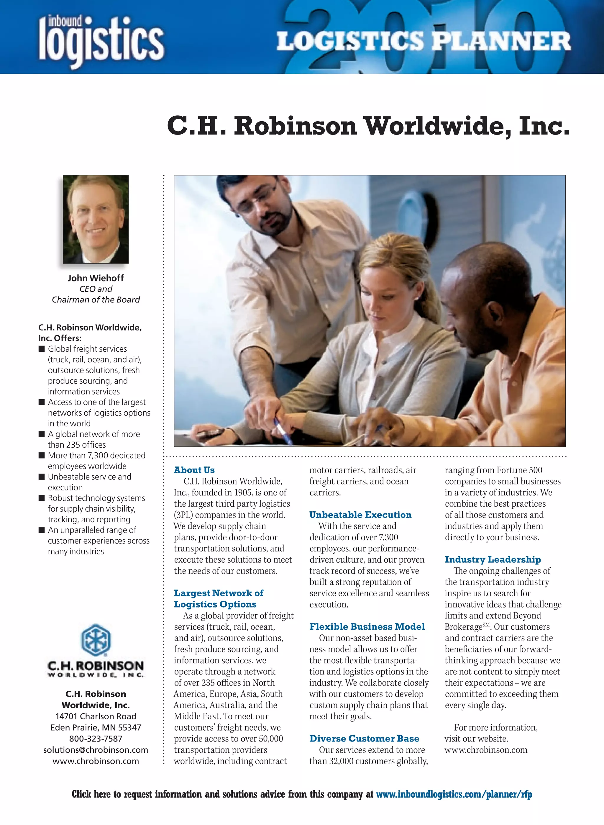 C.H. Robinson Worldwide, Inc.




        John Wiehoff
          CEO and
    Chairman of the Board


C.H. Robinson Worldwide,
Inc. Offers:
n	Global freight services
   (truck, rail, ocean, and air),
   outsource solutions, fresh
   produce sourcing, and
   information services
n	Access to one of the largest
   networks of logistics options
   in the world
n	A global network of more
   than 235 offices
n	More than 7,300 dedicated
   employees worldwide              About Us                             motor carriers, railroads, air      ranging from Fortune 500
n	Unbeatable service and
                                       C.H.	Robinson	Worldwide,	         freight carriers, and ocean         companies to small businesses
   execution
                                    Inc., founded in 1905, is one of     carriers.                           in a variety of industries. We
n	Robust technology systems
   for supply chain visibility,
                                    the largest third party logistics                                        combine the best practices
   tracking, and reporting
                                    (3PL) companies in the world.        Unbeatable Execution                of all those customers and
n	An unparalleled range of          We develop supply chain                 With the service and             industries and apply them
   customer experiences across      plans, provide door-to-door          dedication of over 7,300            directly to your business.
   many industries                  transportation solutions, and        employees, our performance-
                                    execute these solutions to meet      driven culture, and our proven      Industry Leadership
                                    the needs of our customers.          track record of success, we’ve        The ongoing challenges of
                                                                         built a strong reputation of        the transportation industry
                                    Largest Network of                   service excellence and seamless     inspire us to search for
                                    Logistics Options                    execution.                          innovative ideas that challenge
                                       As a global provider of freight                                       limits and extend Beyond
                                    services (truck, rail, ocean,        Flexible Business Model             BrokerageSM. Our customers
                                    and air), outsource solutions,          Our non-asset based busi-        and contract carriers are the
                                    fresh produce sourcing, and          ness model allows us to offer       beneficiaries of our forward-
                                    information services, we             the most flexible transporta-       thinking approach because we
                                    operate through a network            tion and logistics options in the   are not content to simply meet
                                    of over 235 offices in North         industry. We collaborate closely    their expectations – we are
       C.H. Robinson                America, Europe, Asia, South         with our customers to develop       committed to exceeding them
      Worldwide, Inc.               America, Australia, and the          custom supply chain plans that      every single day.
    14701 Charlson Road             Middle East. To meet our             meet their goals.
   Eden Prairie, MN 55347           customers’ freight needs, we                                                For more information,
        800-323-7587                provide access to over 50,000        Diverse Customer Base               visit our website,
 solutions@chrobinson.com           transportation providers               Our services extend to more       www.chrobinson.com
   www.chrobinson.com               worldwide, including contract        than 32,000 customers globally,


C        Click here to request information and solutions advice from this company at www.inboundlogistics.com/planner/rfp                 V
 
