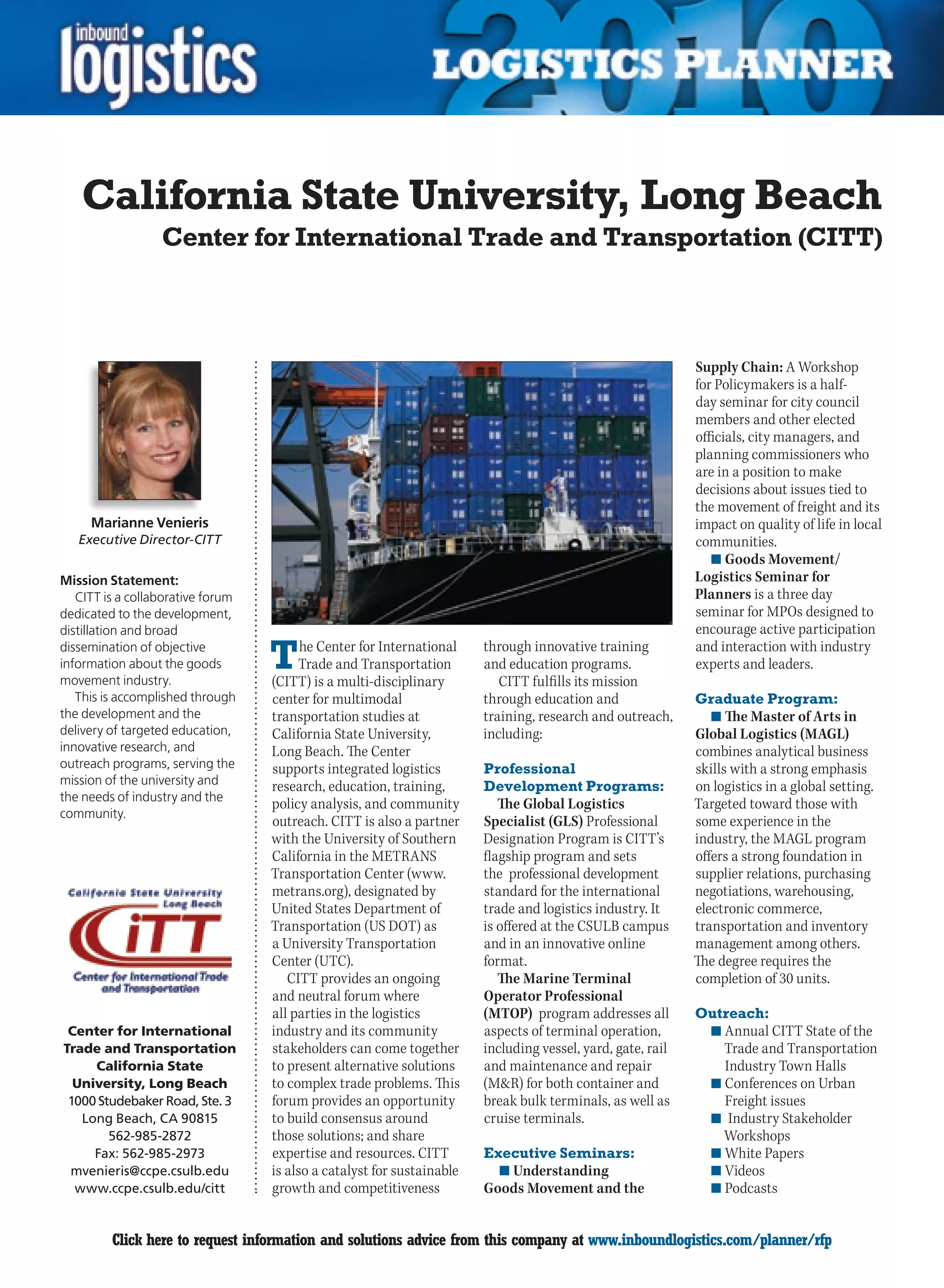 California State University, Long Beach
                  Center for International Trade and Transportation (CITT)



                                                                                                             Supply Chain: A Workshop
                                                                                                             for Policymakers is a half-
                                                                                                             day seminar for city council
                                                                                                             members and other elected
                                                                                                             officials, city managers, and
                                                                                                             planning commissioners who
                                                                                                             are in a position to make
                                                                                                             decisions about issues tied to
                                                                                                             the movement of freight and its
      Marianne Venieris                                                                                      impact on quality of life in local
    Executive Director-CITT                                                                                  communities.
                                                                                                                n	Goods Movement/
Mission Statement:                                                                                           Logistics Seminar for
   CITT is a collaborative forum                                                                             Planners is a three day
dedicated to the development,                                                                                seminar for MPOs designed to
distillation and broad                                                                                       encourage active participation
dissemination of objective
information about the goods
movement industry.
                                   T     he Center for International
                                        Trade and Transportation
                                   (CITT) is a multi-disciplinary
                                                                        through innovative training
                                                                        and education programs.
                                                                           CITT fulfills its mission
                                                                                                             and interaction with industry
                                                                                                             experts and leaders.

   This is accomplished through    center for multimodal                through education and                Graduate Program:
the development and the            transportation studies at            training, research and outreach,        n	The Master of Arts in
delivery of targeted education,    California State University,         including:                           Global Logistics (MAGL)
innovative research, and           Long Beach. The Center                                                    combines analytical business
outreach programs, serving the     supports integrated logistics        Professional                         skills with a strong emphasis
mission of the university and      research, education, training,       Development Programs:                on logistics in a global setting.
the needs of industry and the
                                   policy analysis, and community          The Global Logistics              Targeted toward those with
community.
                                   outreach. CITT is also a partner     Specialist (GLS) Professional       some experience in the
                                   with the University of Southern      Designation Program is CITT’s        industry, the MAGL program
                                   California in the METRANS            flagship program and sets            offers a strong foundation in
                                   Transportation Center (www.          the professional development         supplier relations, purchasing
                                   metrans.org), designated by          standard for the international       negotiations, warehousing,
                                   United States Department of          trade and logistics industry. It     electronic commerce,
                                   Transportation (US DOT) as           is offered at the CSULB campus       transportation and inventory
                                   a University Transportation          and in an innovative online          management among others.
                                   Center (UTC).                        format.                              The degree requires the
                                      CITT provides an ongoing             The Marine Terminal               completion of 30 units.
                                   and neutral forum where              Operator Professional
                                   all parties in the logistics         (MTOP) program addresses all        Outreach:
 Center for International          industry and its community           aspects of terminal operation,          n	Annual CITT State of the
Trade and Transportation           stakeholders can come together       including vessel, yard, gate, rail        Trade and Transportation
     California State              to present alternative solutions     and maintenance and repair                Industry	Town	Halls
  University, Long Beach           to complex trade problems. This      (MR) for both container and            n	Conferences on Urban
 1000 Studebaker Road, Ste. 3      forum provides an opportunity        break bulk terminals, as well as          Freight issues
   Long Beach, CA 90815            to build consensus around            cruise terminals.                       n	 Industry Stakeholder
        562-985-2872               those solutions; and share                                                     Workshops
     Fax: 562-985-2973             expertise and resources. CITT        Executive Seminars:                     n	White Papers
 mvenieris@ccpe.csulb.edu          is also a catalyst for sustainable     n	Understanding                       n	Videos
  www.ccpe.csulb.edu/citt          growth and competitiveness           Goods Movement and the                  n	Podcasts


C        Click here to request information and solutions advice from this company at www.inboundlogistics.com/planner/rfp                    V
 