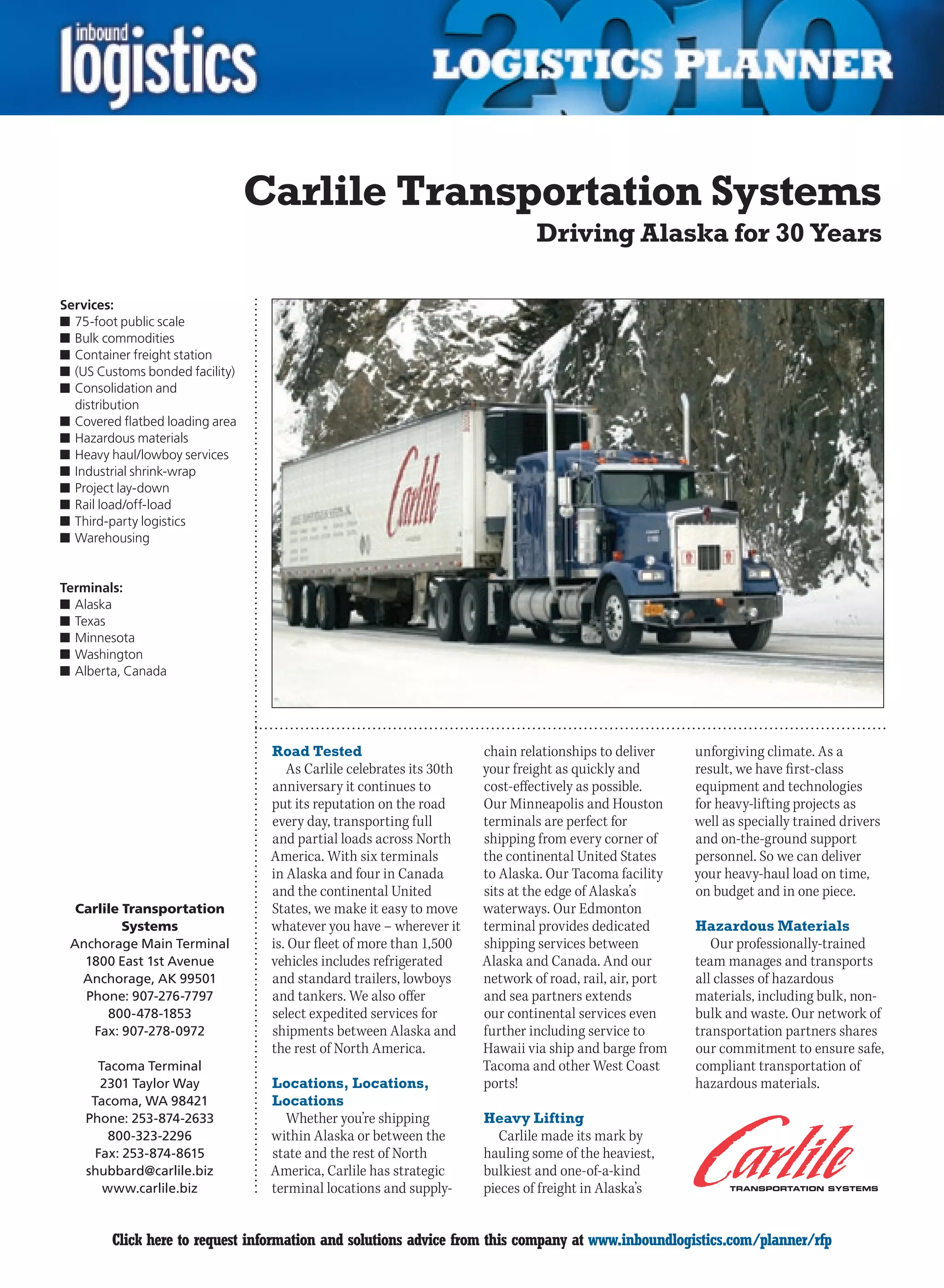 Carlile Transportation Systems
                                                                               Driving Alaska for 30 Years

Services:
n	75-foot public scale
n	Bulk commodities
n	Container freight station
n	(US Customs bonded facility)
n	Consolidation and
  distribution
n	Covered flatbed loading area
n	Hazardous materials
n	Heavy haul/lowboy services
n	Industrial shrink-wrap
n	Project lay-down
n	Rail load/off-load
n	Third-party logistics
n	Warehousing


Terminals:
n	Alaska
n	Texas
n	Minnesota
n	Washington
n	Alberta, Canada




                                  Road Tested                         chain relationships to deliver     unforgiving climate. As a
                                     As Carlile celebrates its 30th   your freight as quickly and        result, we have first-class
                                  anniversary it continues to         cost-effectively as possible.      equipment and technologies
                                  put its reputation on the road      Our	Minneapolis	and	Houston	       for heavy-lifting projects as
                                  every day, transporting full        terminals are perfect for          well as specially trained drivers
                                  and partial loads across North      shipping from every corner of      and on-the-ground support
                                  America. With six terminals         the continental United States      personnel. So we can deliver
                                  in Alaska and four in Canada        to Alaska. Our Tacoma facility     your heavy-haul load on time,
                                  and the continental United          sits at the edge of Alaska’s       on budget and in one piece.
  Carlile Transportation          States, we make it easy to move     waterways. Our Edmonton
          Systems                 whatever you have – wherever it     terminal provides dedicated        Hazardous Materials
 Anchorage Main Terminal          is. Our fleet of more than 1,500    shipping services between             Our professionally-trained
   1800 East 1st Avenue           vehicles includes refrigerated      Alaska and Canada. And our         team manages and transports
   Anchorage, AK 99501            and standard trailers, lowboys      network of road, rail, air, port   all classes of hazardous
   Phone: 907-276-7797            and tankers. We also offer          and sea partners extends           materials, including bulk, non-
       800-478-1853               select expedited services for       our continental services even      bulk and waste. Our network of
    Fax: 907-278-0972             shipments between Alaska and        further including service to       transportation partners shares
                                  the rest of North America.          Hawaii	via	ship	and	barge	from	    our commitment to ensure safe,
      Tacoma Terminal                                                 Tacoma and other West Coast        compliant transportation of
       2301 Taylor Way            Locations, Locations,               ports!                             hazardous materials.
     Tacoma, WA 98421             Locations
    Phone: 253-874-2633             Whether you’re shipping           Heavy Lifting
        800-323-2296              within Alaska or between the           Carlile made its mark by
      Fax: 253-874-8615           state and the rest of North         hauling some of the heaviest,
    shubbard@carlile.biz          America, Carlile has strategic      bulkiest and one-of-a-kind
       www.carlile.biz            terminal locations and supply-      pieces of freight in Alaska’s


C       Click here to request information and solutions advice from this company at www.inboundlogistics.com/planner/rfp                V
 