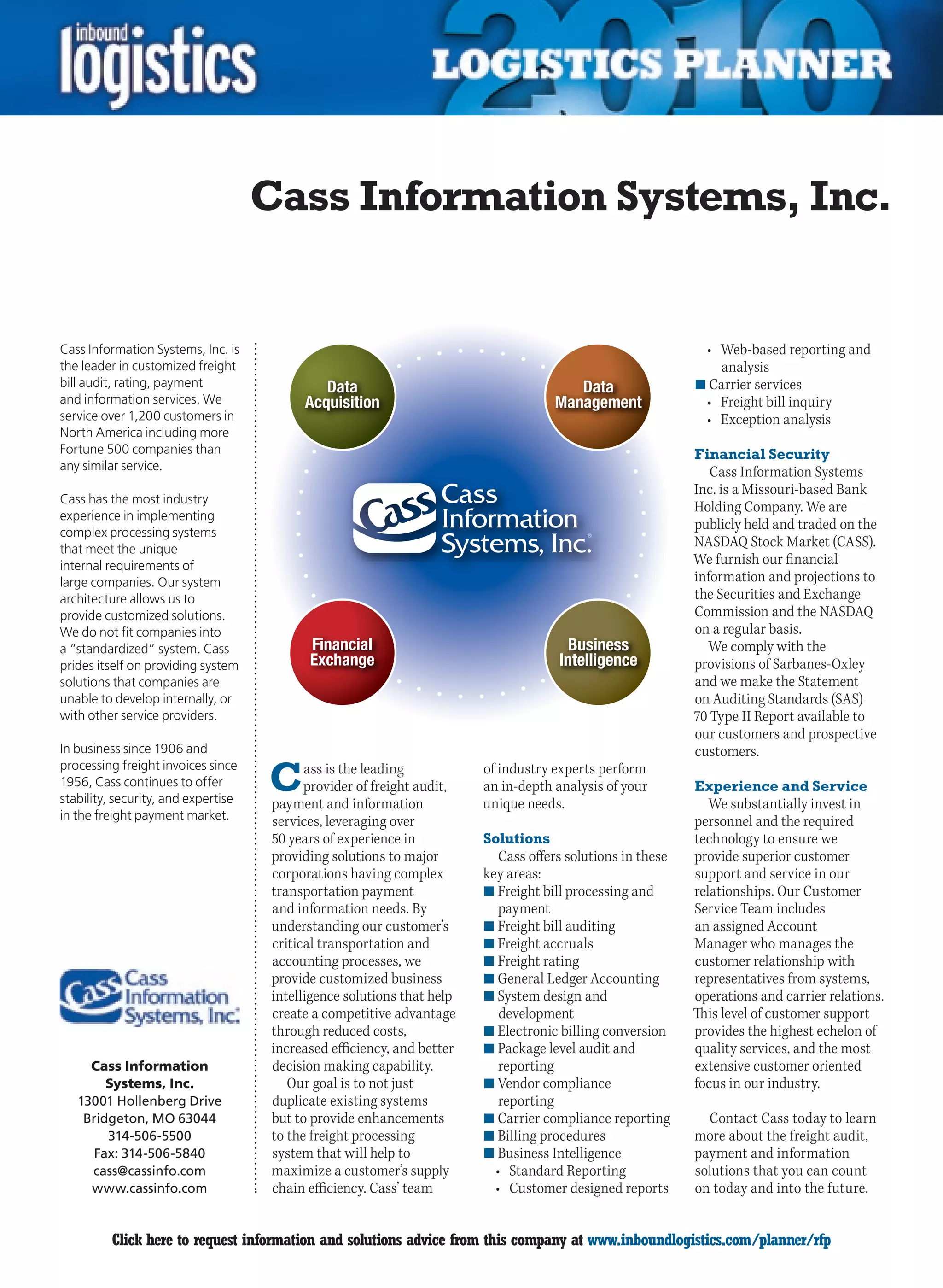 Cass Information Systems, Inc.


Cass Information Systems, Inc. is                                                                            •	 Web-based	reporting	and	
the leader in customized freight                                                                                analysis
bill audit, rating, payment                                                                                 n	Carrier services
and information services. We                                                                                 •	 Freight	bill	inquiry
service over 1,200 customers in                                                                              •	 Exception	analysis
North America including more
Fortune 500 companies than                                                                                  Financial Security
any similar service.                                                                                           Cass Information Systems
                                                                                                            Inc. is a Missouri-based Bank
Cass has the most industry
                                                                                                            Holding	Company.	We	are	
experience in implementing
complex processing systems
                                                                                                            publicly held and traded on the
that meet the unique
                                                                                                            NASDAQ Stock Market (CASS).
internal requirements of                                                                                    We furnish our financial
large companies. Our system                                                                                 information and projections to
architecture allows us to                                                                                   the Securities and Exchange
provide customized solutions.                                                                               Commission and the NASDAQ
We do not fit companies into                                                                                on a regular basis.
a “standardized” system. Cass                                                                                 We comply with the
prides itself on providing system                                                                           provisions of Sarbanes-Oxley
solutions that companies are                                                                                and we make the Statement
unable to develop internally, or                                                                            on Auditing Standards (SAS)
with other service providers.                                                                               70 Type II Report available to
                                                                                                            our customers and prospective
In business since 1906 and                                                                                  customers.

                                     C
processing freight invoices since          ass is the leading           of industry experts perform
1956, Cass continues to offer              provider of freight audit,   an in-depth analysis of your        Experience and Service
stability, security, and expertise   payment and information            unique needs.                          We substantially invest in
in the freight payment market.       services, leveraging over                                              personnel and the required
                                     50 years of experience in          Solutions                           technology to ensure we
                                     providing solutions to major          Cass offers solutions in these   provide superior customer
                                     corporations having complex        key areas:                          support and service in our
                                     transportation payment             n	Freight bill processing and       relationships. Our Customer
                                     and information needs. By             payment                          Service Team includes
                                     understanding our customer’s       n	Freight bill auditing             an assigned Account
                                     critical transportation and        n	Freight accruals                  Manager who manages the
                                     accounting processes, we           n	Freight rating                    customer relationship with
                                     provide customized business        n	General Ledger Accounting         representatives from systems,
                                     intelligence solutions that help   n	System design and                 operations and carrier relations.
                                     create a competitive advantage        development                      This level of customer support
                                     through reduced costs,             n	Electronic billing conversion     provides the highest echelon of
                                     increased efficiency, and better   n	Package level audit and           quality services, and the most
      Cass Information               decision making capability.           reporting                        extensive customer oriented
         Systems, Inc.                  Our goal is to not just         n	Vendor compliance                 focus in our industry.
    13001 Hollenberg Drive           duplicate existing systems            reporting
     Bridgeton, MO 63044             but to provide enhancements        n	Carrier compliance reporting        Contact Cass today to learn
         314-506-5500                to the freight processing          n	Billing procedures                more about the freight audit,
       Fax: 314-506-5840             system that will help to           n	Business Intelligence             payment and information
      cass@cassinfo.com              maximize a customer’s supply         •	 Standard	Reporting             solutions that you can count
      www.cassinfo.com               chain efficiency. Cass’ team         •	 Customer	designed	reports      on today and into the future.


C        Click here to request information and solutions advice from this company at www.inboundlogistics.com/planner/rfp                 V
 