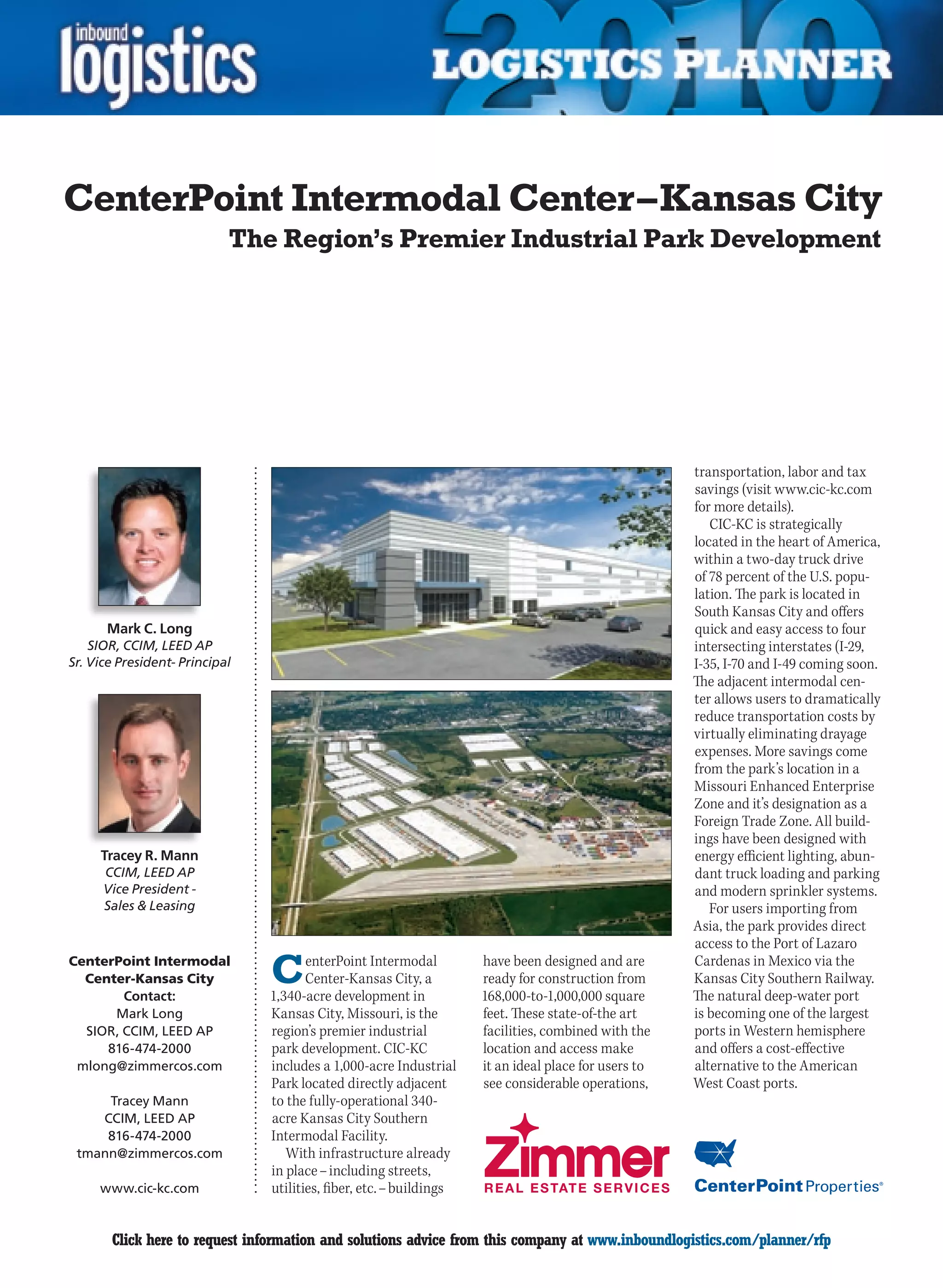 CenterPoint Intermodal Center – Kansas City
                            The Region’s Premier Industrial Park Development




                                                                                                      transportation, labor and tax
                                                                                                      savings (visit www.cic-kc.com
                                                                                                      for more details).
                                                                                                         CIC-KC is strategically
                                                                                                      located in the heart of America,
                                                                                                      within a two-day truck drive
                                                                                                      of 78 percent of the U.S. popu-
                                                                                                      lation. The park is located in
                                                                                                      South Kansas City and offers
      Mark C. Long                                                                                    quick and easy access to four
    SIOR, CCIM, LEED AP                                                                               intersecting interstates (I-29,
Sr. Vice President- Principal                                                                         I-35, I-70 and I-49 coming soon.
                                                                                                      The adjacent intermodal cen-
                                                                                                      ter allows users to dramatically
                                                                                                      reduce transportation costs by
                                                                                                      virtually eliminating drayage
                                                                                                      expenses. More savings come
                                                                                                      from the park’s location in a
                                                                                                      Missouri Enhanced Enterprise
                                                                                                      Zone and it’s designation as a
                                                                                                      Foreign Trade Zone. All build-
                                                                                                      ings have been designed with
     Tracey R. Mann                                                                                   energy efficient lighting, abun-
      CCIM, LEED AP                                                                                   dant truck loading and parking
      Vice President -                                                                                and modern sprinkler systems.
      Sales  Leasing                                                                                    For users importing from
                                                                                                      Asia, the park provides direct
                                                                                                      access to the Port of Lazaro
CenterPoint Intermodal
  Center-Kansas City
        Contact:
                                C      enterPoint Intermodal
                                       Center-Kansas City, a
                                1,340-acre development in
                                                                     have been designed and are
                                                                     ready for construction from
                                                                     168,000-to-1,000,000 square
                                                                                                      Cardenas in Mexico via the
                                                                                                      Kansas City Southern Railway.
                                                                                                      The natural deep-water port
      Mark Long                 Kansas City, Missouri, is the        feet. These state-of-the art     is becoming one of the largest
  SIOR, CCIM, LEED AP           region’s premier industrial          facilities, combined with the    ports in Western hemisphere
     816-474-2000               park development. CIC-KC             location and access make         and offers a cost-effective
 mlong@zimmercos.com            includes a 1,000-acre Industrial     it an ideal place for users to   alternative to the American
                                Park located directly adjacent       see considerable operations,     West Coast ports.
     Tracey Mann                to the fully-operational 340-
    CCIM, LEED AP               acre Kansas City Southern
     816-474-2000               Intermodal Facility.
 tmann@zimmercos.com               With infrastructure already
                                in place – including streets,
     www.cic-kc.com             utilities, fiber, etc. – buildings


C      Click here to request information and solutions advice from this company at www.inboundlogistics.com/planner/rfp             V
 