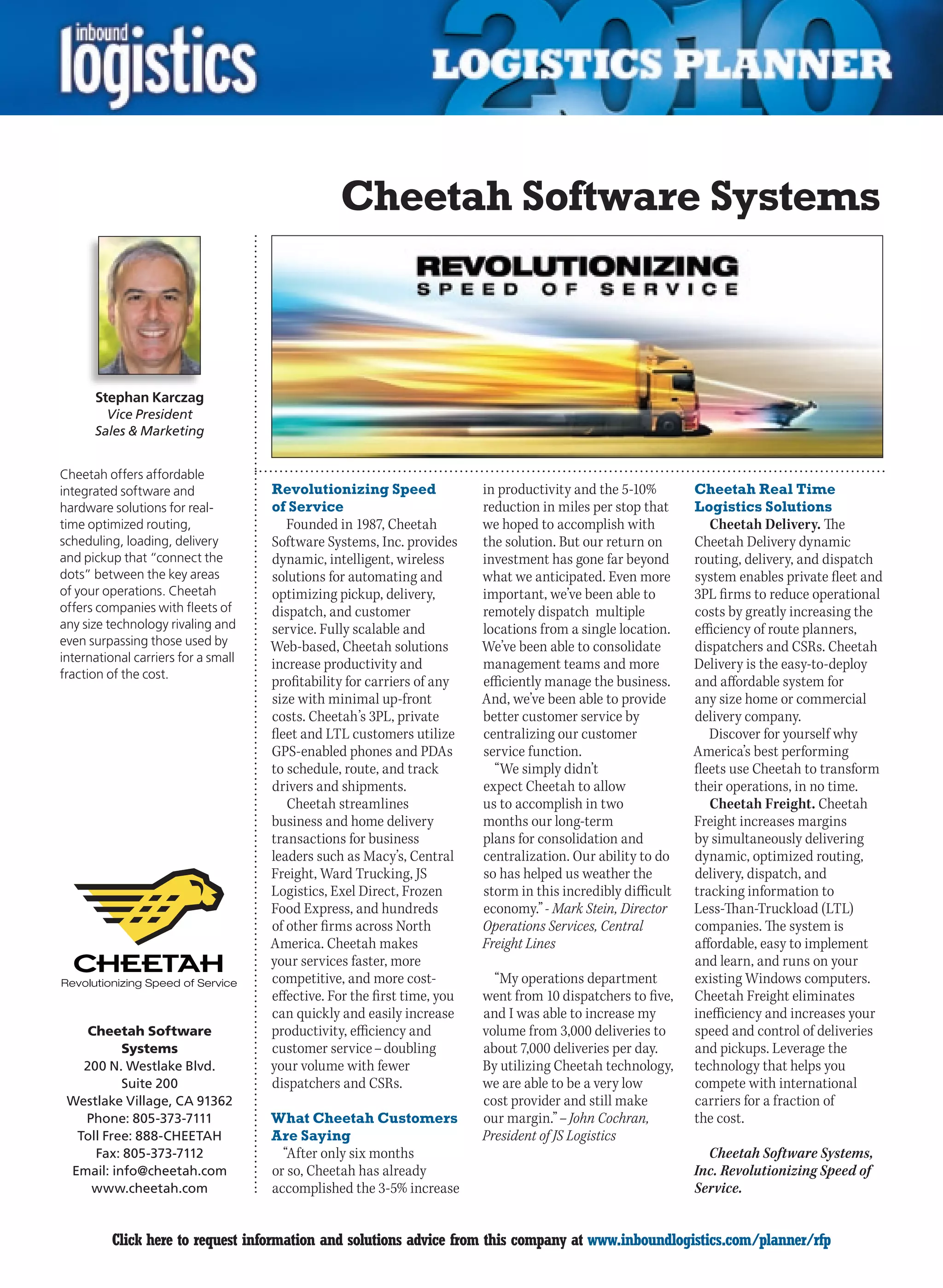 Cheetah Software Systems



      Stephan Karczag
        Vice President
      Sales  Marketing


Cheetah offers affordable
integrated software and              Revolutionizing Speed                in productivity and the 5-10%        Cheetah Real Time
hardware solutions for real-         of Service                           reduction in miles per stop that     Logistics Solutions
time optimized routing,                 Founded in 1987, Cheetah          we hoped to accomplish with             Cheetah Delivery. The
scheduling, loading, delivery        Software Systems, Inc. provides      the solution. But our return on      Cheetah Delivery dynamic
and pickup that “connect the         dynamic, intelligent, wireless       investment has gone far beyond       routing, delivery, and dispatch
dots” between the key areas          solutions for automating and         what we anticipated. Even more       system enables private fleet and
of your operations. Cheetah          optimizing pickup, delivery,         important, we’ve been able to        3PL firms to reduce operational
offers companies with fleets of      dispatch, and customer               remotely dispatch multiple           costs by greatly increasing the
any size technology rivaling and     service. Fully scalable and          locations from a single location.    efficiency of route planners,
even surpassing those used by        Web-based, Cheetah solutions         We’ve been able to consolidate       dispatchers and CSRs. Cheetah
international carriers for a small
                                     increase productivity and            management teams and more            Delivery is the easy-to-deploy
fraction of the cost.
                                     profitability for carriers of any    efficiently manage the business.     and affordable system for
                                     size with minimal up-front           And, we’ve been able to provide      any size home or commercial
                                     costs. Cheetah’s 3PL, private        better customer service by           delivery company.
                                     fleet and LTL customers utilize      centralizing our customer               Discover for yourself why
                                     GPS-enabled phones and PDAs          service function.                    America’s best performing
                                     to schedule, route, and track          “We simply didn’t                  fleets use Cheetah to transform
                                     drivers and shipments.               expect Cheetah to allow              their operations, in no time.
                                        Cheetah streamlines               us to accomplish in two                 Cheetah Freight. Cheetah
                                     business and home delivery           months our long-term                 Freight increases margins
                                     transactions for business            plans for consolidation and          by simultaneously delivering
                                     leaders such as Macy’s, Central      centralization. Our ability to do    dynamic, optimized routing,
                                     Freight, Ward Trucking, JS           so has helped us weather the         delivery, dispatch, and
                                     Logistics, Exel Direct, Frozen       storm in this incredibly difficult   tracking information to
                                     Food Express, and hundreds           economy.” - Mark Stein, Director     Less-Than-Truckload (LTL)
                                     of other firms across North          Operations Services, Central         companies. The system is
                                     America. Cheetah makes               Freight Lines                        affordable, easy to implement
                                     your services faster, more                                                and learn, and runs on your
                                     competitive, and more cost-            “My operations department          existing Windows computers.
                                     effective. For the first time, you   went from 10 dispatchers to five,    Cheetah Freight eliminates
                                     can quickly and easily increase      and I was able to increase my        inefficiency and increases your
    Cheetah Software                 productivity, efficiency and         volume from 3,000 deliveries to      speed and control of deliveries
          Systems                    customer service – doubling          about 7,000 deliveries per day.      and pickups. Leverage the
   200 N. Westlake Blvd.             your volume with fewer               By utilizing Cheetah technology,     technology that helps you
          Suite 200                  dispatchers and CSRs.                we are able to be a very low         compete with international
 Westlake Village, CA 91362                                               cost provider and still make         carriers for a fraction of
   Phone: 805-373-7111               What Cheetah Customers               our margin.” – John Cochran,         the cost.
  Toll Free: 888-CHEETAH             Are Saying                           President of JS Logistics
     Fax: 805-373-7112                 “After only six months                                                    Cheetah Software Systems,
 Email: info@cheetah.com             or so, Cheetah has already                                                Inc. Revolutionizing Speed of
    www.cheetah.com                  accomplished the 3-5% increase                                            Service.


C         Click here to request information and solutions advice from this company at www.inboundlogistics.com/planner/rfp                  V
 