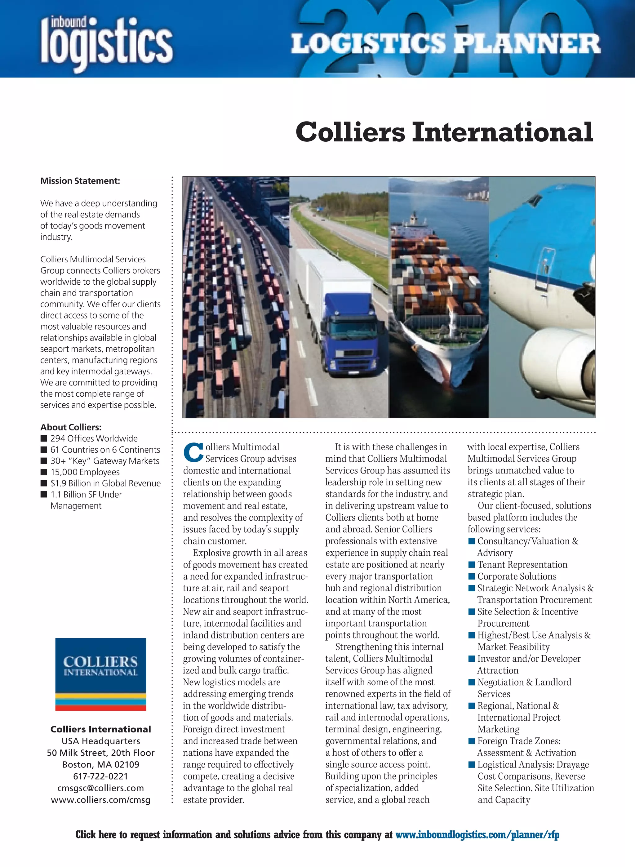 Colliers International
Mission Statement:

We have a deep understanding
of the real estate demands
of today’s goods movement
industry.

Colliers Multimodal Services
Group connects Colliers brokers
worldwide to the global supply
chain and transportation
community. We offer our clients
direct access to some of the
most valuable resources and
relationships available in global
seaport markets, metropolitan
centers, manufacturing regions
and key intermodal gateways.
We are committed to providing
the most complete range of
services and expertise possible.

About Colliers:
n	294 Offices Worldwide
n	61 Countries on 6 Continents
n	30+ “Key” Gateway Markets
n	15,000 Employees
                                    C      olliers Multimodal
                                           Services Group advises
                                    domestic and international
                                                                          It is with these challenges in
                                                                       mind that Colliers Multimodal
                                                                       Services Group has assumed its
                                                                                                           with local expertise, Colliers
                                                                                                           Multimodal Services Group
                                                                                                           brings unmatched value to
n	$1.9 Billion in Global Revenue    clients on the expanding           leadership role in setting new      its clients at all stages of their
n	1.1 Billion SF Under              relationship between goods         standards for the industry, and     strategic plan.
  Management                        movement and real estate,          in delivering upstream value to        Our client-focused, solutions
                                    and resolves the complexity of     Colliers clients both at home       based platform includes the
                                    issues faced by today’s supply     and abroad. Senior Colliers         following services:
                                    chain customer.                    professionals with extensive        n	Consultancy/Valuation 
                                       Explosive growth in all areas   experience in supply chain real        Advisory
                                    of goods movement has created      estate are positioned at nearly     n	Tenant Representation
                                    a need for expanded infrastruc-    every major transportation          n	Corporate Solutions
                                    ture at air, rail and seaport      hub and regional distribution       n	Strategic Network Analysis 
                                    locations throughout the world.    location within North America,         Transportation Procurement
                                    New air and seaport infrastruc-    and at many of the most             n	Site Selection  Incentive
                                    ture, intermodal facilities and    important transportation               Procurement
                                    inland distribution centers are    points throughout the world.        n	Highest/Best	Use	Analysis		
                                    being developed to satisfy the        Strengthening this internal         Market Feasibility
                                    growing volumes of container-      talent, Colliers Multimodal         n	Investor and/or Developer
                                    ized and bulk cargo traffic.       Services Group has aligned             Attraction
                                    New logistics models are           itself with some of the most        n	Negotiation  Landlord
                                    addressing emerging trends         renowned experts in the field of       Services
                                    in the worldwide distribu-         international law, tax advisory,    n	Regional, National 
                                    tion of goods and materials.       rail and intermodal operations,        International Project
  Colliers International            Foreign direct investment          terminal design, engineering,          Marketing
    USA Headquarters                and increased trade between        governmental relations, and         n	Foreign Trade Zones:
 50 Milk Street, 20th Floor         nations have expanded the          a host of others to offer a            Assessment  Activation
    Boston, MA 02109                range required to effectively      single source access point.         n	Logistical Analysis: Drayage
       617-722-0221                 compete, creating a decisive       Building upon the principles           Cost Comparisons, Reverse
   cmsgsc@colliers.com              advantage to the global real       of specialization, added               Site Selection, Site Utilization
  www.colliers.com/cmsg             estate provider.                   service, and a global reach            and Capacity


C        Click here to request information and solutions advice from this company at www.inboundlogistics.com/planner/rfp                  V
 