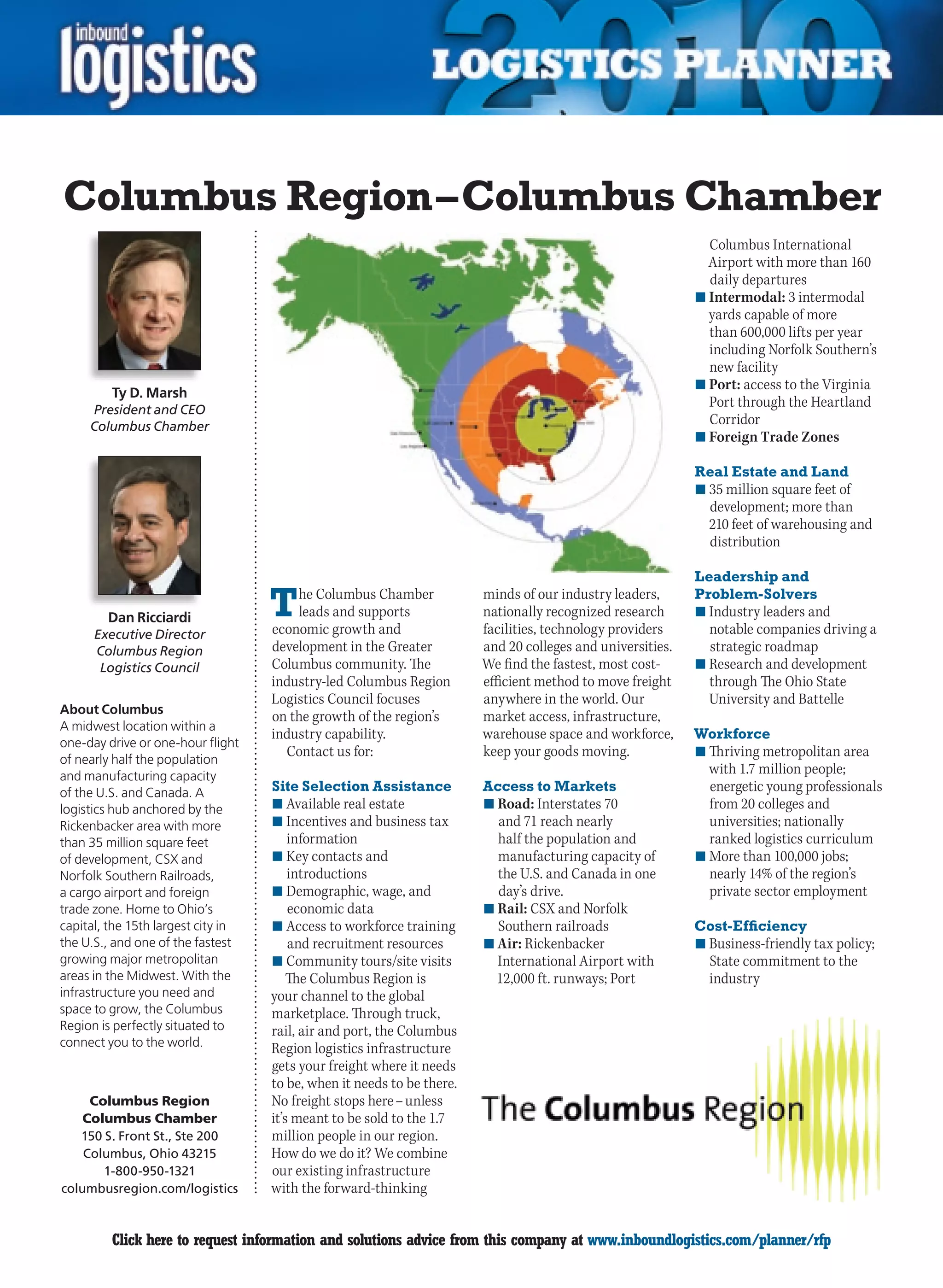 Columbus Region – Columbus Chamber
                                                                                                              Columbus International
                                                                                                              Airport with more than 160
                                                                                                              daily departures
                                                                                                            n	Intermodal: 3 intermodal
                                                                                                              yards capable of more
                                                                                                              than 600,000 lifts per year
                                                                                                              including Norfolk Southern’s
                                                                                                              new facility
                                                                                                            n	Port: access to the Virginia
         Ty D. Marsh
     President and CEO
                                                                                                              Port	through	the	Heartland	
     Columbus Chamber
                                                                                                              Corridor
                                                                                                            n	Foreign Trade Zones

                                                                                                            Real Estate and Land
                                                                                                            n	35 million square feet of
                                                                                                              development; more than
                                                                                                              210 feet of warehousing and
                                                                                                              distribution

                                                                                                            Leadership and

        Dan Ricciardi               T   he Columbus Chamber
                                        leads and supports
                                    economic growth and
                                                                        minds of our industry leaders,
                                                                        nationally recognized research
                                                                        facilities, technology providers
                                                                                                            Problem-Solvers
                                                                                                            n	Industry leaders and
                                                                                                              notable companies driving a
      Executive Director
      Columbus Region               development in the Greater          and 20 colleges and universities.     strategic roadmap
       Logistics Council            Columbus community. The             We find the fastest, most cost-     n	Research and development
                                    industry-led Columbus Region        efficient method to move freight      through The Ohio State
                                    Logistics Council focuses           anywhere in the world. Our            University and Battelle
About Columbus
                                    on the growth of the region’s       market access, infrastructure,
A midwest location within a
                                    industry capability.                warehouse space and workforce,      Workforce
one-day drive or one-hour flight
of nearly half the population
                                      Contact us for:                   keep your goods moving.             n	Thriving metropolitan area
and manufacturing capacity
                                                                                                              with 1.7 million people;
of the U.S. and Canada. A           Site Selection Assistance           Access to Markets                     energetic young professionals
logistics hub anchored by the       n	Available real estate             n	Road: Interstates 70                from 20 colleges and
Rickenbacker area with more         n	Incentives and business tax         and 71 reach nearly                 universities; nationally
than 35 million square feet             information                       half the population and             ranked logistics curriculum
of development, CSX and             n	Key contacts and                    manufacturing capacity of         n	More than 100,000 jobs;
Norfolk Southern Railroads,             introductions                     the U.S. and Canada in one          nearly 14% of the region’s
a cargo airport and foreign         n	Demographic, wage, and              day’s drive.                        private sector employment
trade zone. Home to Ohio’s              economic data                   n	Rail: CSX and Norfolk
capital, the 15th largest city in   n	Access to workforce training        Southern railroads                Cost-Efficiency
the U.S., and one of the fastest        and recruitment resources       n	Air: Rickenbacker                 n	Business-friendly tax policy;
growing major metropolitan          n	Community tours/site visits         International Airport with          State commitment to the
areas in the Midwest. With the          The Columbus Region is            12,000 ft. runways; Port            industry
infrastructure you need and         your channel to the global
space to grow, the Columbus         marketplace. Through truck,
Region is perfectly situated to     rail, air and port, the Columbus
connect you to the world.           Region logistics infrastructure
                                    gets your freight where it needs
                                    to be, when it needs to be there.
     Columbus Region                No freight stops here – unless
    Columbus Chamber                it’s meant to be sold to the 1.7
   150 S. Front St., Ste 200        million people in our region.
    Columbus, Ohio 43215            How	do	we	do	it?	We	combine	
       1-800-950-1321               our existing infrastructure
columbusregion.com/logistics        with the forward-thinking


C        Click here to request information and solutions advice from this company at www.inboundlogistics.com/planner/rfp                  V
 