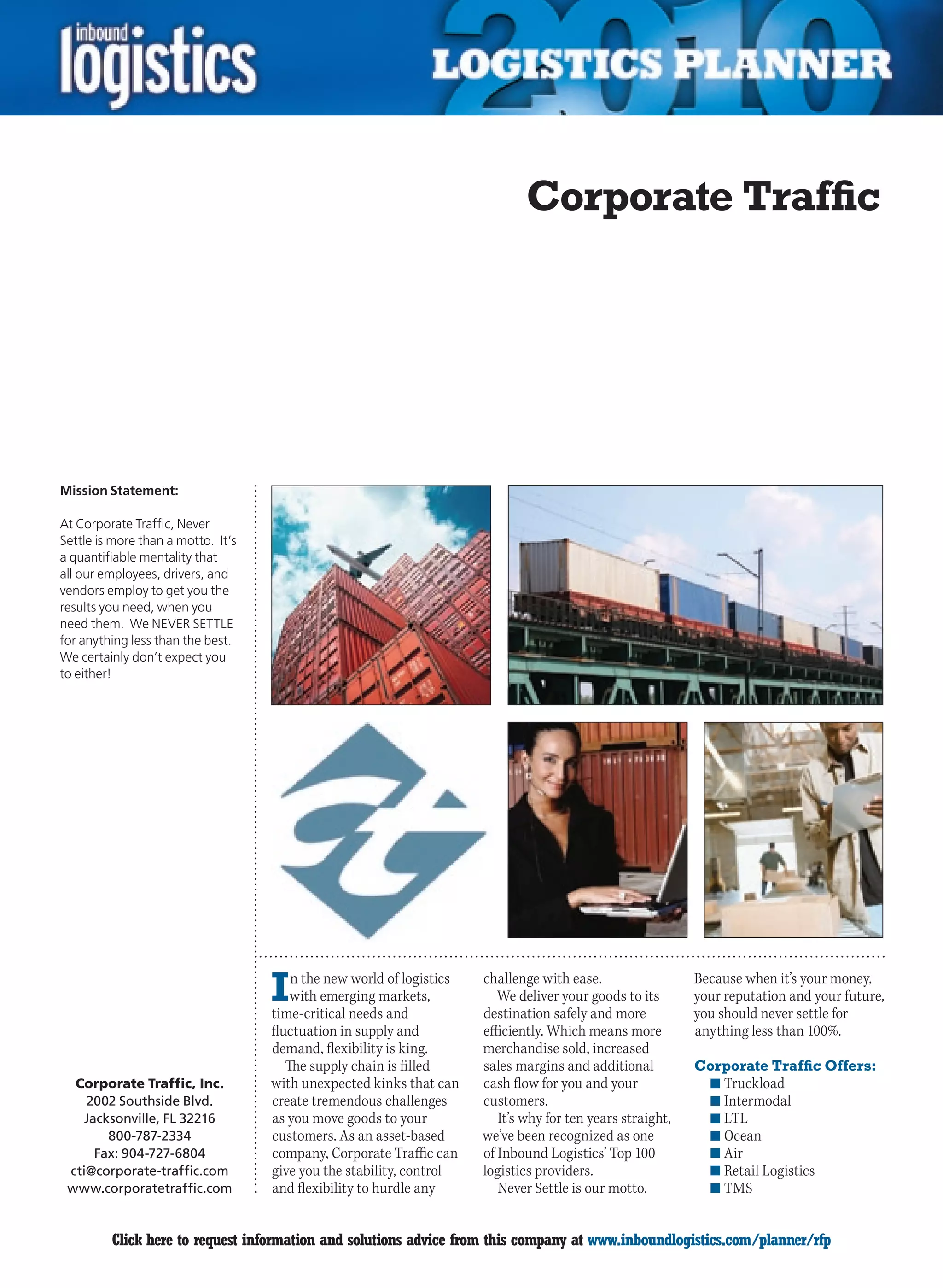 Corporate Traffic




Mission Statement:

At Corporate Traffic, Never
Settle is more than a motto. It’s
a quantifiable mentality that
all our employees, drivers, and
vendors employ to get you the
results you need, when you
need them. We NEVER SETTLE
for anything less than the best.
We certainly don’t expect you
to either!




                                    I   n the new world of logistics
                                        with emerging markets,
                                    time-critical needs and
                                                                       challenge with ease.
                                                                          We deliver your goods to its
                                                                       destination safely and more
                                                                                                             Because when it’s your money,
                                                                                                             your reputation and your future,
                                                                                                             you should never settle for
                                    fluctuation in supply and          efficiently. Which means more         anything less than 100%.
                                    demand, flexibility is king.       merchandise sold, increased
                                       The supply chain is filled      sales margins and additional          Corporate Traffic Offers:
  Corporate Traffic, Inc.           with unexpected kinks that can     cash flow for you and your              n	Truckload
    2002 Southside Blvd.            create tremendous challenges       customers.                              n	Intermodal
    Jacksonville, FL 32216          as you move goods to your             It’s why for ten years straight,     n	LTL
        800-787-2334                customers. As an asset-based       we’ve been recognized as one            n	Ocean
      Fax: 904-727-6804             company, Corporate Traffic can     of Inbound Logistics’ Top 100           n	Air
 cti@corporate-traffic.com          give you the stability, control    logistics providers.                    n	Retail Logistics
 www.corporatetraffic.com           and flexibility to hurdle any         Never Settle is our motto.           n	TMS


C        Click here to request information and solutions advice from this company at www.inboundlogistics.com/planner/rfp                 V
 